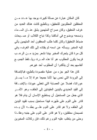 ‫ﻜﺎﻥ ﺍﻟﻤﻜﺎﻥ ﻋﺒﺎﺭﺓ ﻋﻥ ﺼﺎﻟﺔ ﻜﺒﻴﺭﺓ، ﻴﻭﺠﺩ ﺒﻬﺎ ﻋـﺩﺩ ﻤـﻥ‬
‫ﺍﻟﻤﻌﺘﻘﻠﻴﻥ ﺍﻟﻤﻁﻠﻭﺒﻴﻥ ﻟﻠﺘﺤﻘﻴﻕ، ﻭﺒﺎﻟﻁﺒﻊ ﻜﺎﻨﺕ ﻫﻨﺎﻙ ﺍﻟﻌﺩﻴﺩ ﻤﻥ‬
‫ﻏﺭﻑ ﺍﻟﺘﺤﻘﻴﻕ، ﻭﻜﺎﻥ ﺼﺭﺍﺥ ﺍﻟﻤﺘﻬﻤﻴﻥ ﻴﺸﻕ ﻋﻨـﺎﻥ ﺍﻟﺴـﻤﺎﺀ‬
‫ﻭﻨﺴﻤﻌﻪ ﺒﻭﻀﻭﺡ ﻓﻲ ﺃﻤﺎﻜﻨﻨﺎ ﻭﻜﺫﺍ ﻨﺒﺎﺡ ﺍﻟﻜﻼﺏ ﺃﻭ ﺼـﻴﺤﺎﺕ‬
‫ﻀﺒﺎﻁ ﺍﻟﺘﺤﻘﻴﻕ! ﻭﻜﺎﻥ ﻜﻠﻤﺎ ﻁﻠﺏ ﺍﻟﻤﺤﻘﻘﻭﻥ ﺃﺤﺩ ﺍﻟﻤﺘﻬﻤﻴﻥ ﻴﺄﺘﻲ‬
‫ﺇﻟﻴﻪ ﺍﻟﻤﺨﺒﺭ ﻭﻴﺴﺄﻟﻪ ﻋﻥ ﺍﺴﻤﻪ ﺜﻡ ﻴﻘﺘﺎﺩﻩ ﺇﻟﻰ ﺘﻠﻙ ﺍﻟﻐﺭﻑ، ﻭﻓﻲ‬
‫ﻜل ﻤﺭﺓ ﻜﺎﻥ ﻴﺘﺤﺭﻙ ﺍﻟﻤﺨﺒﺭ ﺒﻴﻨﻨﺎ ﻨﺸﻌﺭ ﺒﻤﺯﻴﺩ ﻤـﻥ ﺍﻟﺭﻋـﺏ‬
‫ﻓﺭﺒﻤﺎ ﻴﻜﻭﻥ ﺍﻟﻤﻁﻠﻭﺏ ﻫﻭ ﺃﻨﺎ ﻫﺫﻩ ﺍﻟﻤـﺭﺓ، ﻭﻴﻠـﺘﻘﻁ ﺍﻟﺠﻤﻴـﻊ‬
           ‫ﺃﻨﻔﺎﺴﻬﻡ ﺒﻌﺩ ﺃﻥ ﻴﺘﺄﻜﺩﻭﺍ ﺃﻥ ﺍﻟﻤﻁﻠﻭﺏ ﺃﺤﺩ ﻏﻴﺭﻫﻡ.‬
‫ﻜﺎﻥ ﻫﺫﺍ ﺍﻟﺠﻭ ﺠﺯﺀ ﻤﻥ ﻋﻤﻠﻴﺔ ﻤﻘﺼﻭﺩﺓ ﺒﺎﻟﻁﺒﻊ، ﻓﺒﺎﻹﻀﺎﻓﺔ‬
‫ﺇﻟﻰ ﺍﻟﺒﺭﻭﺩﺓ ﺍﻟﺘﻲ ﻨﺤﺱ ﺒﻬﺎ ﻷﻨﻨﺎ ﺠﻤﻴ ‪‬ﺎ ﻋﺭﺍﺓ ﺇﻻ ﻤـﺎ ﻴﺴـﺘﺭ‬
                   ‫ﻌ‬
‫ﻋﻭﺭﺍﺘﻨﺎ، ﻓﻀﻼ ﻋﻥ ﺍﻟﻌﺼﺎﺒﺔ ﺍﻟﺘﻲ ﺘﻐﻁﻰ ﻋﻴﻭﻨﻨﺎ، ﺒﺎﻹﻀـﺎﻓﺔ‬
                                      ‫ﹰ‬
‫ﺇﻟﻰ ﺍﻟﻘﻴﺩ ﺍﻟﺤﺩﻴﺩﻱ ﺒﺎﻟﻴﺩﻴﻥ ﺍﻟﻤﻘﻴﺩﺘﻴﻥ ﺇﻟﻰ ﺍﻟﺨﻠﻑ، ﻭﻫﻭ ﺍﻷﻤـﺭ‬
‫ﺍﻟﺫﻱ ﺠﻌل ﻤﻥ ﺍﻟﻤﺴﺘﺤﻴل ﺃﻥ ﻴﺴﺘﻁﻴﻊ ﺍﻹﻨﺴﺎﻥ ﺃﻥ ﻴﻨﺎﻡ ﻓﻼ ﻫﻭ‬
‫ﻗﺎﺩﺭ ﻋﻠﻰ ﺍﻟﻨﻭﻡ ﻋﻠﻰ ﻅﻬﺭﻩ، ﻓﻬﺫﺍ ﻤﺴﺘﺤﻴل ﺒﺴﺒﺏ ﺘﻘﻴﻴﺩ ﺍﻟﻴﺩﻴﻥ‬
‫ﺇﻟﻰ ﺍﻟﺨﻠﻑ ﻭﻻ ﻫﻭ ﻗﺎﺩﺭ ﻋﻠﻰ ﺍﻟﻨﻭﻡ ﻋﻠـﻰ ﺒﻁﻨـﻪ ﻷﻥ ﻴـﺩﻩ‬
‫ﺘﺼﺒﺤﺎﻥ ﻤﻌﻠﻘﺘﻴﻥ، ﻭﻻ ﻫﻭ ﻗﺎﺩﺭ ﻋﻠﻰ ﺍﻟﻨﻭﻡ ﻋﻠﻰ ﺠﻨﺒﻪ ﻭﻫﻜـﺫﺍ‬
‫ﻭﺤﺘﻰ ﻤﻥ ﻴﺘﻐﻠﺏ ﻋﻠﻴﻪ ﺍﻟﻨﻭﻡ ﺭﻏﻡ ﺫﻟﻙ، ﻓﺈﻥ ﺭﻜﻼﺕ ﺍﻟﻤﺨﺒﺭﻴﻥ‬

                        ‫- ٠٤ -‬
 