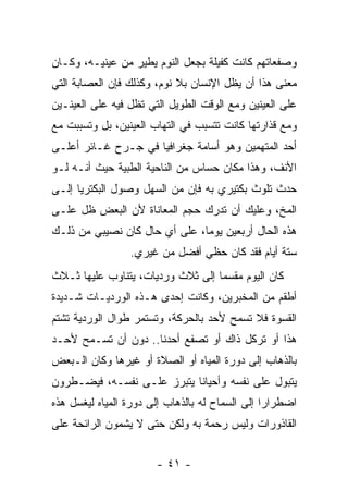 ‫ﻭﺼﻔﻌﺎﺘﻬﻡ ﻜﺎﻨﺕ ﻜﻔﻴﻠﺔ ﺒﺠﻌل ﺍﻟﻨﻭﻡ ﻴﻁﻴﺭ ﻤﻥ ﻋﻴﻨﻴـﻪ، ﻭﻜـﺎﻥ‬
‫ﻤﻌﻨﻰ ﻫﺫﺍ ﺃﻥ ﻴﻅل ﺍﻹﻨﺴﺎﻥ ﺒﻼ ﻨﻭﻡ، ﻭﻜﺫﻟﻙ ﻓﺈﻥ ﺍﻟﻌﺼﺎﺒﺔ ﺍﻟﺘﻲ‬
‫ﻋﻠﻰ ﺍﻟﻌﻴﻨﻴﻥ ﻭﻤﻊ ﺍﻟﻭﻗﺕ ﺍﻟﻁﻭﻴل ﺍﻟﺘﻲ ﺘﻅل ﻓﻴﻪ ﻋﻠﻰ ﺍﻟﻌﻴﻨـﻴﻥ‬
‫ﻭﻤﻊ ﻗﺫﺍﺭﺘﻬﺎ ﻜﺎﻨﺕ ﺘﺘﺴﺒﺏ ﻓﻲ ﺍﻟﺘﻬﺎﺏ ﺍﻟﻌﻴﻨﻴﻥ، ﺒل ﻭﺘﺴﺒﺒﺕ ﻤﻊ‬
‫ﺃﺤﺩ ﺍﻟﻤﺘﻬﻤﻴﻥ ﻭﻫﻭ ﺃﺴﺎﻤﺔ ﺠﻐﺭﺍﻓﻴﺎ ﻓﻲ ﺠـﺭﺡ ﻏـﺎﺌﺭ ﺃﻋﻠـﻰ‬
‫ﺍﻷﻨﻑ، ﻭﻫﺫﺍ ﻤﻜﺎﻥ ﺤﺴﺎﺱ ﻤﻥ ﺍﻟﻨﺎﺤﻴﺔ ﺍﻟﻁﺒﻴﺔ ﺤﻴﺙ ﺃﻨـﻪ ﻟـﻭ‬
‫ﺤﺩﺙ ﺘﻠﻭﺙ ﺒﻜﺘﻴﺭﻱ ﺒﻪ ﻓﺈﻥ ﻤﻥ ﺍﻟﺴﻬل ﻭﺼﻭل ﺍﻟﺒﻜﺘﺭﻴﺎ ﺇﻟـﻰ‬
‫ﺍﻟﻤﺦ، ﻭﻋﻠﻴﻙ ﺃﻥ ﺘﺩﺭﻙ ﺤﺠﻡ ﺍﻟﻤﻌﺎﻨﺎﺓ ﻷﻥ ﺍﻟﺒﻌﺽ ﻅل ﻋﻠـﻰ‬
‫ﻫﺫﻩ ﺍﻟﺤﺎل ﺃﺭﺒﻌﻴﻥ ﻴﻭ ‪‬ﺎ، ﻋﻠﻰ ﺃﻱ ﺤﺎل ﻜﺎﻥ ﻨﺼﻴﺒﻲ ﻤﻥ ﺫﻟـﻙ‬
                               ‫ﻤ‬
                 ‫ﺴﺘﺔ ﺃﻴﺎﻡ ﻓﻘﺩ ﻜﺎﻥ ﺤﻅﻲ ﺃﻓﻀل ﻤﻥ ﻏﻴﺭﻱ.‬
‫ﻜﺎﻥ ﺍﻟﻴﻭﻡ ﻤﻘﺴﻤﺎ ﺇﻟﻰ ﺜﻼﺙ ﻭﺭﺩﻴﺎﺕ، ﻴﺘﻨﺎﻭﺏ ﻋﻠﻴﻬﺎ ﺜـﻼﺙ‬
‫ﺃﻁﻘﻡ ﻤﻥ ﺍﻟﻤﺨﺒﺭﻴﻥ، ﻭﻜﺎﻨﺕ ﺇﺤﺩﻯ ﻫـﺫﻩ ﺍﻟﻭﺭﺩﻴـﺎﺕ ﺸـﺩﻴﺩﺓ‬
‫ﺍﻟﻘﺴﻭﺓ ﻓﻼ ﺘﺴﻤﺢ ﻷﺤﺩ ﺒﺎﻟﺤﺭﻜﺔ، ﻭﺘﺴﺘﻤﺭ ﻁﻭﺍل ﺍﻟﻭﺭﺩﻴﺔ ﺘﺸﺘﻡ‬
‫ﻫﺫﺍ ﺃﻭ ﺘﺭﻜل ﺫﺍﻙ ﺃﻭ ﺘﺼﻔﻊ ﺃﺤﺩﻨﺎ.. ﺩﻭﻥ ﺃﻥ ﺘﺴـﻤﺢ ﻷﺤـﺩ‬
‫ﺒﺎﻟﺫﻫﺎﺏ ﺇﻟﻰ ﺩﻭﺭﺓ ﺍﻟﻤﻴﺎﻩ ﺃﻭ ﺍﻟﺼﻼﺓ ﺃﻭ ﻏﻴﺭﻫﺎ ﻭﻜﺎﻥ ﺍﻟـﺒﻌﺽ‬
‫ﻴﺘﺒﻭل ﻋﻠﻰ ﻨﻔﺴﻪ ﻭﺃﺤﻴﺎﻨﺎ ﻴﺘﺒﺭﺯ ﻋﻠـﻰ ﻨﻔﺴـﻪ، ﻓﻴﻀـﻁﺭﻭﻥ‬
‫ﺍﻀﻁﺭﺍﺭﺍ ﺇﻟﻰ ﺍﻟﺴﻤﺎﺡ ﻟﻪ ﺒﺎﻟﺫﻫﺎﺏ ﺇﻟﻰ ﺩﻭﺭﺓ ﺍﻟﻤﻴﺎﻩ ﻟﻴﻐﺴل ﻫﺫﻩ‬
                                                 ‫‪‬‬
‫ﺍﻟﻘﺎﺫﻭﺭﺍﺕ ﻭﻟﻴﺱ ﺭﺤﻤﺔ ﺒﻪ ﻭﻟﻜﻥ ﺤﺘﻰ ﻻ ﻴﺸﻤﻭﻥ ﺍﻟﺭﺍﺌﺤﺔ ﻋﻠﻰ‬


                       ‫- ١٤ -‬
 