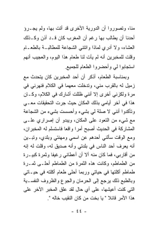 ‫ﻤﻨﺎ، ﻭﺘﺼﻭﺭﻭﺍ ﺃﻥ ﺍﻟﺩﻭﺭﻴﺔ ﺍﻷﺨﺭﻯ ﻗﺩ ﺃﺘﺕ ﺒﻬﺎ، ﻭﻟﻡ ﻴﺠـﺭﺅ‬
‫ﺃﺤﺩﻨﺎ ﺃﻥ ﻴﻁﺎﻟﺏ ﺒﻬﺎ ﺭﻏﻡ ﺃﻥ ﺍﻟﻤﻐﺭﺏ ﻜﺎﻥ ﻗـﺩ ﺃﺫﻥ ﻭﻜـﺫﻟﻙ‬
‫ﺍﻟﻌﺸﺎﺀ، ﻭﻻ ﺃﺩﺭﻱ ﻟﻤﺎﺫﺍ ﻭﺍﺘﺘﻨﻲ ﺍﻟﺸﺠﺎﻋﺔ ﻟﻠﻤﻁﺎﻟﺒـﺔ ﺒﺎﻟﻁﻌـﺎﻡ‬
‫ﻭﻗﻠﺕ ﻟﻠﻤﺨﺒﺭﻴﻥ ﺃﻨﻪ ﻟﻡ ﻴﺄﺕ ﻟﻨﺎ ﻁﻌﺎﻡ ﻫﺫﺍ ﺍﻟﻴﻭﻡ، ﻭﺍﻟﻌﺠﻴﺏ ﺃﻨﻬﻡ‬
                     ‫ﺍﺴﺘﺠﺎﺒﻭﺍ ﻟﻲ ﻭﺃﺤﻀﺭﻭﺍ ﺍﻟﻁﻌﺎﻡ ﻟﻠﺠﻤﻴﻊ.‬
‫ﻭﺒﻤﻨﺎﺴﺒﺔ ﺍﻟﻁﻌﺎﻡ، ﺃﺫﻜﺭ ﺃﻥ ﺃﺤﺩ ﺍﻟﻤﺨﺒﺭﻴﻥ ﻜﺎﻥ ﻴﺘﺤﺩﺙ ﻤﻊ‬
‫ﺯﻤﻴل ﻟﻪ ﺒﺎﻟﻘﺭﺏ ﻤﻨﻲ، ﻭﺘﺩﺨﻠﺕ ﻤﻌﻬﻤﺎ ﻓﻲ ﺍﻟﻜﻼﻡ ﻓﻨﻬﺭﻨﻲ ﻓﻲ‬
‫ﻤﺭﺓ ﻭﻟﻜﺯﻨﻲ ﺃﺨﺭﻯ ﺇﻻ ﺃﻨﻨﻲ ﻅﻠﻠﺕ ﺃﺸﺎﺭﻙ ﻓﻲ ﺍﻟﻜﻼﻡ، ﻭﻜـﺎﻥ‬
‫ﻫﺫﺍ ﻓﻲ ﺁﺨﺭ ﺃﻴﺎﻤﻲ ﺒﺫﻟﻙ ﺍﻟﻤﻜﺎﻥ ﺤﻴﺙ ﺠﺭﺕ ﺍﻟﺘﺤﻘﻴﻘﺎﺕ ﻤﻌـﻲ‬
‫ﻭﺘﺄﻜﺩﻭﺍ ﺃﻨﻨﻲ ﻻ ﺼﻠﺔ ﻟﻲ ﺒﺸﻲﺀ ﻭﺃﺤﺴﺴﺕ ﺒﺸﻲﺀ ﻤﻥ ﺍﻟﺸﺠﺎﻋﺔ‬
‫ﻤﻊ ﺸﻲﺀ ﻤﻥ ﺍﻟﺘﻌﻭﺩ ﻋﻠﻰ ﺍﻟﻤﻜﺎﻥ، ﻭﻴﺒﺩﻭ ﺃﻥ ﺇﺼﺭﺍﺭﻱ ﻋﻠـﻰ‬
‫ﺍﻟﻤﺸﺎﺭﻜﺔ ﻓﻲ ﺍﻟﺤﺩﻴﺙ ﺃﺼﺒﺢ ﺃﻤﺭﺍ ﻭﺍﻗ ‪‬ﺎ ﻓﺎﺴﺘﺴﻠﻡ ﻟﻪ ﺍﻟﻤﺨﺒﺭﺍﻥ،‬
                      ‫‪ ‬ﻌ‬
‫ﻭﻤﻊ ﺍﻟﻭﻗﺕ ﺴﺄﻟﻨﻲ ﺃﺤﺩﻫﻡ ﻋﻥ ﺍﺴﻤﻲ ﻭﻤﻬﻨﺘﻲ ﻭﺒﻠﺩﻱ، ﻭﺘﺒـﻴﻥ‬
‫ﺃﻨﻪ ﻴﻌﺭﻑ ﺃﺤﺩ ﺍﻟﻨﺎﺱ ﻓﻲ ﺒﻠﺩﺘﻲ ﻭﺃﻨﻪ ﺼﺩﻴﻕ ﻟﻪ، ﻭﻗﻠﺕ ﻟﻪ ﺇﻨﻪ‬
‫ﻤﻥ ﺃﻗﺎﺭﺒﻲ، ﻓﻤﺎ ﻜﺎﻥ ﻤﻨﻪ ﺃﻻ ﺃﻥ ﺃﻋﻁﺎﻨﻲ ﺭﻏﻴﻔﺎ ﻭﺜﻤﺭﺓ ﻜﺒﻴـﺭﺓ‬
‫ﻤﻥ ﺍﻟﻁﻤﺎﻁﻡ، ﻭﻜﺎﻨﺕ ﻫﺫﻩ ﺍﻟﺜﻤﺭﺓ ﻤﻥ ﺍﻟﻁﻤﺎﻁﻡ ﺃﺤﻠـﻰ ﺜﻤـﺭﺓ‬
‫ﻁﻤﺎﻁﻡ ﺃﻜﻠﺘﻬﺎ ﻓﻲ ﺤﻴﺎﺘﻲ ﻭﺭﺒﻤﺎ ﺃﺤﻠﻰ ﻁﻌﺎﻡ ﺃﻜﻠﺘﻪ ﻓﻲ ﺤﻴـﺎﺘﻲ‬
‫ﻭﺒﺎﻟﻁﺒﻊ ﺫﻟﻙ ﻴﺭﺠﻊ ﺇﻟﻰ ﺍﻟﺤﺭﻤﺎﻥ ﻭﺍﻟﺠﻭﻉ ﻭﺍﻟﻅﺭﻭﻑ ﺍﻟﻨﻔﺴـﻴﺔ‬
‫ﺍﻟﺘﻲ ﻜﻨﺕ ﺃﻋﻴﺸﻬﺎ، ﻋﻠﻰ ﺃﻱ ﺤﺎل ﻟﻘﺩ ﻋﻠﻕ ﺍﻟﻤﺨﺒﺭ ﺍﻵﺨﺭ ﻋﻠﻰ‬
            ‫ﻫﺫﺍ ﺍﻷﻤﺭ ﻗﺎﺌﻼ " ﻴﺎ ﺒﺨﺕ ﻤﻥ ﻜﺎﻥ ﺍﻟﻨﻘﻴﺏ ﺨﺎﻟﻪ ".‬
                                           ‫ﹰ‬

                        ‫- ٤٤ -‬
 