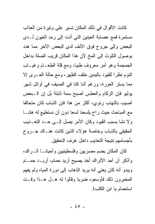 ‫ﻜﺎﻨﺕ ﺍﻷﻗﻭﺍل ﻓﻲ ﺫﻟﻙ ﺍﻟﻤﻜﺎﻥ ﺘﺴﻴﺭ ﻋﻠﻰ ﻭﺘﻴﺭﺓ ﻤﻥ ﺍﻟﻌﺫﺍﺏ‬
‫ﻤﺴﺘﻤﺭﺓ ﻓﻤﻊ ﻋﺼﺎﺒﺔ ﺍﻟﻌﻴﻨﻴﻥ ﺍﻟﺘﻲ ﺃﺩﺕ ﺇﻟﻰ ﺭﻤﺩ ﺍﻟﻌﻴﻭﻥ ﻟـﺩﻯ‬
‫ﺍﻟﺒﻌﺽ ﻭﺇﻟﻰ ﺠﺭﻭﺡ ﻓﻭﻕ ﺍﻷﻨﻑ ﻟﺩﻯ ﺍﻟﺒﻌﺽ ﺍﻵﺨﺭ ﻤﻤﺎ ﻫﺩﺩ‬
‫ﺒﻭﺼﻭل ﺍﻟﺘﻠﻭﺙ ﺇﻟﻰ ﺍﻟﻤﺦ ﻷﻥ ﻫﺫﺍ ﺍﻟﻤﻜﺎﻥ ﻗﺭﻴﺏ ﺍﻟﺼﻠﺔ ﺒﺩﺍﺨل‬
‫ﺍﻟﺠﻤﺠﻤﺔ ﻭﻫﻭ ﺃﻤﺭ ﻤﻌﺭﻭﻑ ﻁﺒ ‪‬ﺎ، ﻭﻤﻊ ﻗﻠﺔ ﺍﻟﻁﻌـﺎﻡ ﻭﻏﻴـﺎﺏ‬
                         ‫ﻴ‬
‫ﺍﻟﻨﻭﻡ ﻨﻅ ‪‬ﺍ ﻟﻠﻘﻴﻭﺩ ﺒﺎﻟﻴﺩﻴﻥ ﺨﻠﻑ ﺍﻟﻅﻬﺭ، ﻭﻤﻊ ﺤﺎﻟﺔ ﺍﻟﻌـﺭﻯ ﺇﻻ‬
                                              ‫ﺭ‬
‫ﻤﻤﺎ ﻴﺴﺘﺭ ﺍﻟﻌﻭﺭﺓ، ﻭﺭﻏﻡ ﺃﻨﻨﺎ ﻜﻨﺎ ﻓﻲ ﺍﻟﺼﻴﻑ ﻓﻲ ﺃﻭﺍﺌل ﺸﻬﺭ‬
‫ﻴﻭﻟﻴﻭ ﻓﺈﻥ ﺍﻟﺯﻜﺎﻡ ﻭﺍﻟﻌﻁﺱ ﺃﺼﺒﺢ ﺴﻤﺔ ﺜﺎﺒﺘﺔ ﺒل ﺇﻥ ﺍﻟـﺒﻌﺽ‬
‫ﺃﺼﻴﺏ ﺒﺎﻟﺘﻬﺎﺏ ﺭﺌﻭﻱ، ﺃﻜﺜﺭ ﻤﻥ ﻫﺫﺍ ﻓﺈﻥ ﺍﻟﺫﺒﺎﺏ ﻜﺎﻥ ﻤﺘﺤﺎﻟﻔﺎ‬
‫ﹰ‬
‫ﻤﻊ ﺍﻟﻤﺒﺎﺤﺙ ﺤﻴﺙ ﺭﺍﺡ ﻴﻠﺴﻌﻨﺎ ﻟﺴﻌﺎ ﺩﻭﻥ ﺃﻥ ﻨﺴﺘﻁﻴﻊ ﻟﻪ ﻫ ﹰـﺎ‬
  ‫ﺸ‬                     ‫‪‬‬
‫ﻭﻻ ﻨﺸﺎ ﺒﺴﺒﺏ ﺍﻟﻘﻴﻭﺩ ﻭﻜﺎﻥ ﺍﻷﻤﺭ ﻴﺼل ﺇﻟـﻰ ﺤـﺩ ﺍﻟﺘﻌـﺫﻴﺏ‬
                                             ‫ﹰ‬
‫ﺍﻟﺤﻘﻴﻘﻲ ﺒﺎﻟﺫﺒﺎﺏ ﻭﺨﺎﺼﺔ ﻫﺅﻻﺀ ﺍﻟﺫﻴﻥ ﻜﺎﻨﺕ ﻫﻨـﺎﻙ ﺠـﺭﻭﺡ‬
              ‫ﺒﺄﺠﺴﺎﻤﻬﻡ ﻨﺘﻴﺠﺔ ﺍﻟﺘﻌﺫﻴﺏ ﺩﺍﺨل ﻏﺭﻑ ﺍﻟﺘﺤﻘﻴﻕ.‬
‫ﻜﺎﻥ ﺍﻟﻤﻜﺎﻥ ﻴﻀﻡ ﻤﺼﺭﻴﻴﻥ ﻭﻓﻠﺴﻁﻴﻨﻴﻴﻥ ﻭﺃﺤﻴﺎ ﹰـﺎ ﺃﺘـﺭﺍﻙ،‬
          ‫ﻨ‬
‫ﻭﺃﺫﻜﺭ ﺃﻥ ﺃﺤﺩ ﺍﻷﺘﺭﺍﻙ ﺃﺨﺫ ﻴﺼﻴﺢ ﺃﺭﻴﺩ ﺤﻤﺎﻡ، ﺃﺭﻴـﺩ ﺤﻤـﺎﻡ‬
‫ﻭﻴﺒﺩﻭ ﺃﻨﻪ ﻜﺎﻥ ﻴﻌﻨﻲ ﺃﻨﻪ ﻴﺭﻴﺩ ﺍﻟﺫﻫﺎﺏ ﺇﻟﻰ ﺩﻭﺭﺓ ﺍﻟﻤﻴﺎﻩ ﻭﻟﻡ ﻴﻔﻬﻡ‬
‫ﺍﻟﻤﺨﺒﺭﻭﻥ ﺫﻟﻙ ﻓﺄﻭﺴﻌﻭﻩ ﻀﺭ ‪‬ﺎ ﻭﻗﺎﻟﻭﺍ ﻟﻪ ﻫـل ﻫـﺫﺍ ﻭﻗـﺕ‬
                         ‫ﺒ‬
                                    ‫ﺍﺴﺘﺤﻤﺎﻡ ﻴﺎ ﺍﺒﻥ ﺍﻟﻜﻠﺏ!.‬


                         ‫- ٥٤ -‬
 