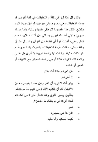 ‫ﻭﻟﻜﻥ ﻜل ﻫﺫﺍ ﻜﺎﻥ ﻓﻲ ﻜﻔﺔ، ﻭﺍﻟﺘﺤﻘﻴﻘﺎﺕ ﻓﻲ ﻜﻔﺔ ﺃﺨﺭﻯ ﻭﻗﺩ‬
‫ﺒﺩﺃﺕ ﺍﻟﺘﺤﻘﻴﻘﺎﺕ ﻤﻌﻲ ﺒﻌﺩ ﻭﺼﻭﻟﻲ ﺒﻴﻭﻤﻴﻥ، ﻟﻡ ﺃﺫﻕ ﻓﻴﻬﻤﺎ ﺍﻟﻨﻭﻡ‬
‫ﺒﺎﻟﻁﺒﻊ ﻭﻜﺎﻥ ﻫﺫﺍ ﻤﻘﺼﻭ ‪‬ﺍ ﻹﺭﻫﺎﻗﻲ ﻨﻔﺴ ‪‬ﺎ ﻭﺒﺩﻨ ‪‬ﺎ، ﻭﻟﻤﺎ ﺠـﺎﺀ‬
            ‫ﻴ‬       ‫ﻴ‬             ‫ﺩ‬
‫ﺩﻭﺭﻱ ﺠﺎﺀﻨﻲ ﺃﺤﺩ ﺍﻟﻤﺨﺒﺭﻴﻥ ﻭﺴﺄﻟﻨﻲ ﻫل ﺃﻨﺕ ﻓـﻼﻥ، ﻨﻌـﻡ‬
‫ﺘﻌﺎﻟﻰ ﻤﻌﻲ، ﺃﺨﺫﺕ ﺃﻗﺭﺃ ﺃﻱ ﻗﻁﻌﺔ ﻤﻥ ﺍﻟﻘﺭﺁﻥ ﻭﺃﺴـﺄل ﺍﷲ ﺃﻥ‬
‫ﻴﺨﻔﻑ ﻋﻨﻲ، ﺩﺨﻠﺕ ﻏﺭﻓﺔ ﺍﻟﺘﺤﻘﻴﻘﺎﺕ، ﻭﺸﻌﺭﺕ ﺒﺎﻟﺩﻑﺀ ﺭﻏـﻡ‬
‫ﺃﻨﻬﺎ ﻜﺎﻨﺕ ﻤﻜﻴﻔﺔ، ﻭﻜﺎﻨﺕ ﻟﻬﺎ ﺭﺍﺌﺤﺔ ﻏﺭﻴﺒﺔ ﻻ ﺃﺩﺭﻱ ﻫل ﻫـﻲ‬
‫ﺭﺍﺌﺤﺔ ﺘﻠﻙ ﺍﻟﻐﺭﻑ ﻫﻜﺫﺍ ﺃﻡ ﻫﻲ ﺭﺍﺌﺤﺔ ﺍﻟﺴﺠﺎﺌﺭ ﻤﻊ ﺍﻟﺘﻜﻴﻴﻑ ﺃﻭ‬
                                         ‫ﺍﻟﺨﻤﺭ ﺃﻭ ﺨﻼﻓﻪ‬
                        ‫ﻫل ﺘﻌﺭﻑ ﻟﻤﺎﺫﺍ ﺃﻨﺕ ﻫﻨﺎ.‬     ‫-‬
                                     ‫ﻻ ﺃﻋﺭﻑ.‬       ‫-‬
‫ﻴﺒﺩﻭ ﺃﻨﻙ ﻻ ﺘﺭﻴﺩ ﺃﻥ ﺘﺨﺭﺝ ﻤﻥ ﻫﻨـﺎ ﺒﺨﻴـﺭ، ﻤـﻥ‬         ‫-‬
‫ﺍﻷﻓﻀل ﻟﻙ ﺃﻥ ﺘﺘﻜﻠﻡ، ﻷﻨﻙ ﻓـﻲ ﺍﻟﻨﻬﺎﻴـﺔ ﺴـﺘﺘﻜﻠﻡ،‬
‫ﺒﺎﻟﺫﻭﻕ ﻭﺒﻐﻴﺭ ﺍﻟﺫﻭﻕ ﻭﻫﻨﺎ ﺘﺩﺨل ﺁﺨﺭ ﻓـﻲ ﺍﻟﻜـﻼﻡ‬
               ‫ﻗﺎﺌﻼ ﺃﺘﺭﻜﻪ ﻟﻲ ﻴﺎ ﺒﺎﺸﺎ، ﻫل ﺘﺩﺨﻥ؟.‬
                                           ‫ﹰ‬
                                           ‫ﻨﻌﻡ.‬    ‫-‬
                            ‫ﺇﺫﻥ ﻫﺎ ﻫﻲ ﺴﻴﺠﺎﺭﺓ.‬      ‫-‬
                          ‫ﻜﻴﻑ ﺃﻤﺴﻜﻬﺎ ﻭﺃﻨﺎ ﻤﻘﻴﺩ.‬    ‫-‬


                        ‫- ٦٤ -‬
 