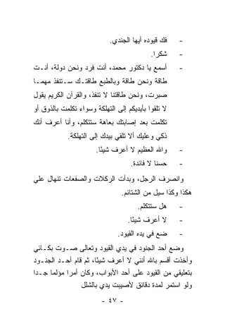 ‫ﻓﻙ ﻗﻴﻭﺩﻩ ﺃﻴﻬﺎ ﺍﻟﺠﻨﺩﻱ.‬   ‫-‬
                                           ‫ﺸﻜ ‪‬ﺍ.‬
                                             ‫ﺭ‬      ‫-‬
‫ﺃﺴﻤﻊ ﻴﺎ ﺩﻜﺘﻭﺭ ﻤﺤﻤﺩ، ﺃﻨﺕ ﻓﺭﺩ ﻭﻨﺤﻥ ﺩﻭﻟﺔ، ﺃﻨـﺕ‬         ‫-‬
‫ﻁﺎﻗﺔ ﻭﻨﺤﻥ ﻁﺎﻗﺔ ﻭﺒﺎﻟﻁﺒﻊ ﻁﺎﻗﺘـﻙ ﺴـﺘﻨﻔﺫ ﻤﻬﻤـﺎ‬
‫ﺼﺒﺭﺕ، ﻭﻨﺤﻥ ﻁﺎﻗﺘﻨﺎ ﻻ ﺘﻨﻔﺫ، ﻭﺍﻟﻘﺭﺁﻥ ﺍﻟﻜﺭﻴﻡ ﻴﻘﻭل‬
‫ﻻ ﺘﻠﻘﻭﺍ ﺒﺄﻴﺩﻴﻜﻡ ﺇﻟﻰ ﺍﻟﺘﻬﻠﻜﺔ ﻭﺴﻭﺍﺀ ﺘﻜﻠﻤﺕ ﺒﺎﻟﺫﻭﻕ ﺃﻭ‬
‫ﺘﻜﻠﻤﺕ ﺒﻌﺩ ﺇﺼﺎﺒﺘﻙ ﺒﻌﺎﻫﺔ ﺴﺘﺘﻜﻠﻡ، ﻭﺃﻨﺎ ﺃﻋﺭﻑ ﺃﻨﻙ‬
            ‫ﺫﻜﻲ ﻭﻋﻠﻴﻙ ﺃﻻ ﺘﻠﻘﻲ ﺒﻴﺩﻙ ﺇﻟﻰ ﺍﻟﺘﻬﻠﻜﺔ.‬
                      ‫ﻭﺍﷲ ﺍﻟﻌﻅﻴﻡ ﻻ ﺃﻋﺭﻑ ﺸﻴ ًﺎ.‬
                        ‫ﺌ‬                           ‫-‬
                                   ‫ﺤﺴ ﹰﺎ ﻻ ﻓﺎﺌﺩﺓ.‬
                                             ‫ﻨ‬      ‫-‬
‫ﻭﺍﻨﺼﺭﻑ ﺍﻟﺭﺠل، ﻭﺒﺩﺃﺕ ﺍﻟﺭﻜﻼﺕ ﻭﺍﻟﺼﻔﻌﺎﺕ ﺘﻨﻬﺎل ﻋﻠﻲ‬
                                ‫ﻫﻜﺫﺍ ﻭﻜﺫﺍ ﺴﻴل ﻤﻥ ﺍﻟﺸﺘﺎﺌﻡ.‬
                                      ‫ﻫل ﺴﺘﺘﻜﻠﻡ.‬    ‫-‬
                                  ‫ﻻ ﺃﻋﺭﻑ ﺸﻴ ًﺎ.‬
                                    ‫ﺌ‬               ‫-‬
                              ‫ﻀﻊ ﻓﻲ ﻴﺩﻩ ﺍﻟﻘﻴﻭﺩ.‬     ‫-‬
‫ﻭﻀﻊ ﺃﺤﺩ ﺍﻟﺠﻨﻭﺩ ﻓﻲ ﻴﺩﻱ ﺍﻟﻘﻴﻭﺩ ﻭﺘﻌﺎﻟﻰ ﺼـﻭﺕ ﺒﻜـﺎﺌﻲ‬
‫ﻭﺃﺨﺫﺕ ﺃﻗﺴﻡ ﺒﺎﷲ ﺃﻨﻨﻲ ﻻ ﺃﻋﺭﻑ ﺸﻴ ًﺎ، ﺜﻡ ﻗﺎﻡ ﺃﺤـﺩ ﺍﻟﺠﻨـﻭﺩ‬
                        ‫ﺌ‬
‫ﺒﺘﻌﻠﻴﻘﻲ ﻤﻥ ﺍﻟﻘﻴﻭﺩ ﻋﻠﻰ ﺃﺤﺩ ﺍﻷﺒﻭﺍﺏ، ﻭﻜﺎﻥ ﺃﻤ ‪‬ﺍ ﻤﺅﻟﻤﺎ ﺠـ ‪‬ﺍ‬
 ‫ﺩ‬     ‫‪‬‬     ‫ﺭ‬
                  ‫ﻭﻟﻭ ﺍﺴﺘﻤﺭ ﻟﻤﺩﺓ ﺩﻗﺎﺌﻕ ﻷﺼﻴﺒﺕ ﻴﺩﻱ ﺒﺎﻟﺸﻠل‬
                        ‫- ٧٤ -‬
 