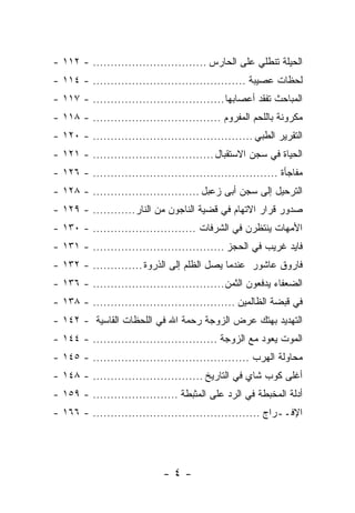 ‫ﺍﻟﺤﻴﻠﺔ ﺘﻨﻁﻠﻲ ﻋﻠﻰ ﺍﻟﺤﺎﺭﺱ ................................ - ٢١١ -‬
‫ﻟﺤﻅﺎﺕ ﻋﺼﻴﺒﺔ ........................................... - ٤١١ -‬
‫ﺍﻟﻤﺒﺎﺤﺙ ﺘﻔﻘﺩ ﺃﻋﺼﺎﺒﻬﺎ ..................................... - ٧١١ -‬
‫ﻤﻜﺭﻭﻨﺔ ﺒﺎﻟﻠﺤﻡ ﺍﻟﻤﻔﺭﻭﻡ .................................... - ٨١١ -‬
‫ﺍﻟﺘﻘﺭﻴﺭ ﺍﻟﻁﺒﻲ ............................................. - ٠٢١ -‬
‫ﺍﻟﺤﻴﺎﺓ ﻓﻲ ﺴﺠﻥ ﺍﻻﺴﺘﻘﺒﺎل .................................. - ١٢١ -‬
‫ﻤﻔﺎﺠﺄﺓ .................................................... - ٦٢١ -‬
‫ﺍﻟﺘﺭﺤﻴل ﺇﻟﻰ ﺴﺠﻥ ﺃﺒﻰ ﺯﻋﺒل .............................. - ٨٢١ -‬
‫ﺼﺩﻭﺭ ﻗﺭﺍﺭ ﺍﻻﺘﻬﺎﻡ ﻓﻲ ﻗﻀﻴﺔ ﺍﻟﻨﺎﺠﻭﻥ ﻤﻥ ﺍﻟﻨﺎﺭ............ - ٩٢١ -‬
‫ﺍﻷﻤﻬﺎﺕ ﻴﻨﺘﻅﺭﻥ ﻓﻲ ﺍﻟﺸﺭﻓﺎﺕ ............................. - ٠٣١ -‬
‫ﻓﺎﻴﺩ ﻏﺭﻴﺏ ﻓﻲ ﺍﻟﺤﺠﺯ ..................................... - ١٣١ -‬
‫ﻓﺎﺭﻭﻕ ﻋﺎﺸﻭﺭ ﻋﻨﺩﻤﺎ ﻴﺼل ﺍﻟﻅﻠﻡ ﺇﻟﻰ ﺍﻟﺫﺭﻭﺓ .............. - ٢٣١ -‬
‫ﺍﻟﻀﻌﻔﺎﺀ ﻴﺩﻓﻌﻭﻥ ﺍﻟﺜﻤﻥ ..................................... - ٦٣١ -‬
‫ﻓﻲ ﻗﺒﻀﺔ ﺍﻟﻅﺎﻟﻤﻴﻥ ........................................ - ٨٣١ -‬
‫ﺍﻟﺘﻬﺩﻴﺩ ﺒﻬﺘﻙ ﻋﺭﺽ ﺍﻟﺯﻭﺠﺔ ﺭﺤﻤﺔ ﺍﷲ ﻓﻲ ﺍﻟﻠﺤﻅﺎﺕ ﺍﻟﻘﺎﺴﻴﺔ - ٢٤١ -‬
‫ﺍﻟﻤﻭﺕ ﻴﻌﻭﺩ ﻤﻊ ﺍﻟﺯﻭﺠﺔ ................................... - ٤٤١ -‬
‫ﻤﺤﺎﻭﻟﺔ ﺍﻟﻬﺭﺏ ............................................ - ٥٤١ -‬
‫ﺃﻏﻠﻰ ﻜﻭﺏ ﺸﺎﻱ ﻓﻲ ﺍﻟﺘﺎﺭﻴﺦ ............................... - ٨٤١ -‬
‫ﺃﺩﻟﺔ ﺍﻟﻤﺨﺒﻁﺔ ﻓﻲ ﺍﻟﺭﺩ ﻋﻠﻰ ﺍﻟﻤﺜﺒﻁﺔ ........................ - ٩٥١ -‬
‫ﺍﻹﻓــﺭﺍﺝ ............................................... - ٦٦١ -‬




                             ‫-٤-‬
 