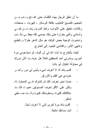 ‫ﻤﺎ ﺃﻥ ﻨﻁﻕ ﺍﻟﺭﺠل ﺒﻬﺫﻩ ﺍﻟﻜﻠﻤﺔ، ﺤﺘﻰ ﺍﻨﻔـﺘﺢ ﺒـﺎﺏ ﻤـﻥ‬
‫ﺍﻟﺠﺤﻴﻡ، ﻓﺄﺼﺒﺢ ﺍﻟﺘﻌﺫﻴﺏ ﺒﻜﺎﻓﺔ ﺍﻟﻭﺴﺎﺌل – ﻜﻬﺭﺒﺎﺀ – ﺼﻔﻌﺎﺕ‬
‫ﺭﻜﻼﺕ، ﺘﻌﻠﻴﻕ ﻋﻠﻰ ﺍﻷﺒﻭﺍﺏ، ﻭﺃﺨﺫ ﺍﻟﺩﻡ ﻴﻨـﺯﻑ ﻤـﻥ ﻓﻤـﻲ‬
‫ﻭﺃﺴﻨﺎﻨﻲ ﻭﺃﻨﻔﻲ ﺒﻐﺯﺍﺭﺓ ﺤﺘﻰ ﻴﻜﺎﺩ ﺠﺴﻤﻲ ﻜﻠﻪ ‪‬ﻐﻁـﻰ ﺒﺎﻟـﺩﻡ،‬
            ‫ﻴ‬
‫ﻭﺍﺴﺘﻤﺭﺕ ﺍﻟﻭﺠﺒﺔ ﺒﻌﺽ ﺍﻟﻭﻗﺕ ﻫﻭ ﻤﺜل ﺍﻟﺩﻫﺭ ﻁﻭﻻ ﺒـﺎﻟﻁﺒﻊ‬
        ‫ﹰ‬
               ‫ﻭﺍﻨﺘﻬﻲ ﺍﻷﻤﺭ، ﻭﺍﻗﺘﺎﺩﻨﻲ ﺍﻟﺠﻨﻭﺩ ﺇﻟﻰ ﺍﻟﺨﺎﺭﺝ.‬
‫ﻟﺒﺜﺕ ﺒﺎﻟﺨﺎﺭﺝ ﻤﺎ ﺸﺎﺀ ﺍﷲ ﻟﻲ ﺃﻥ ﺃﻟﺒﺙ، ﺜﻡ ﺍﺴﺘﺩﻋﻭﻨﻲ ﻤﺭﺓ‬
‫ﺃﺨﺭﻯ، ﻭﺒﺎﺩﺭﻨﻲ ﺃﺤﺩ ﺍﻟﻤﺤﻘﻘﻴﻥ ﻗﺎﺌﻼ ﻫل ﻋﺭﻓـﺕ ﺍﻵﻥ ﺩﻭﺭﻙ‬
                  ‫ﹰ‬
                             ‫ﻓﻲ ﻤﺤﺎﻭﻟﺔ ﺍﻏﺘﻴﺎل ﺃﺒﻭ ﺒﺎﺸﺎ.‬
‫ﺃﻗﺴﻡ ﺒﺎﷲ ﺃﻨﺎ ﻻ ﺃﻋﺭﻑ ﺸﻲﺀ ﻭﻟﻴﺱ ﻟﻲ ﺩﻭﺭ ﻭﺁﺨـﺭ‬         ‫-‬
                    ‫ﺤﺩﻭﺩﻱ ﻫﻲ ﺍﻟﻘﻠﻡ ﻭﺍﻷﻭﺭﺍﻕ.‬
‫ﺤﺴﻨﺎ ﻨﺤﻥ ﻨﻌﺭﻑ ﺃﻨﻙ ﻟﻡ ﺘﺸﺘﺭﻙ ﻓـﻲ ﺍﻟﻤﺤﺎﻭﻟـﺔ،‬
                                      ‫ﹰ‬           ‫-‬
‫ﻭﻟﻜﻥ ﻋﻠﻰ ﺍﻷﻗل ﺘﻌﺭﻑ ﺍﻟﻤﺴﺌﻭﻟﻴﻥ ﻋﻨﻬـﺎ، ﻓﺄﻨـﺕ‬
‫ﻋﻼﻗﺎﺘﻙ ﻜﺜﻴﺭﺓ، ﻭﻤﻌﻠﻭﻤﺎﺘﻙ ﻜﺒﻴﺭﺓ ﻭﺃﻨـﺕ ﺼـﺤﻔﻲ‬
                                       ‫ﺸﺎﻁﺭ.‬
       ‫ﺃﻗﺴﻡ ﺒﺎﷲ ﻤﺭﺓ ﺃﺨﺭﻯ ﺃﻨﻨﻲ ﻻ ﺃﻋﺭﻑ ﺸﻴ ًﺎ.‬
         ‫ﺌ‬                                        ‫-‬
                             ‫ﺃﻨﺕ ﺩﻤﺎﻏﻙ ﻨﺎﺸﻔﺔ.‬     ‫-‬



                      ‫- ٠٥ -‬
 