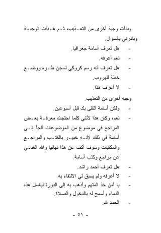 ‫ﻭﺒﺩﺃﺕ ﻭﺠﺒﺔ ﺃﺨﺭﻯ ﻤﻥ ﺍﻟﺘﻌـﺫﻴﺏ، ﺜـﻡ ﻫـﺩﺃﺕ ﺍﻟﻭﺠﺒـﺔ‬
                                      ‫ﻭﺒﺎﺩﺭﻨﻲ ﺒﺎﻟﺴﺅﺍل.‬
                      ‫ﻫل ﺘﻌﺭﻑ ﺃﺴﺎﻤﺔ ﺠﻐﺭﺍﻓﻴﺎ.‬     ‫-‬
                                    ‫ﻨﻌﻡ ﺃﻋﺭﻓﻪ.‬   ‫-‬
‫ﻫل ﺘﻌﺭﻑ ﺃﻨﻪ ﺭﺴﻡ ﻜﺭﻭﻜﻲ ﻟﺴﺠﻥ ﻁـﺭﻩ ﻭﻭﻀـﻊ‬            ‫-‬
                                 ‫ﺨﻁﺔ ﻟﻠﻬﺭﻭﺏ.‬
                                 ‫ﻻ ﺃﻋﺭﻑ ﻫﺫﺍ.‬     ‫-‬
                             ‫ﻭﺠﺒﻪ ﺃﺨﺭﻯ ﻤﻥ ﺍﻟﺘﻌﺫﻴﺏ.‬
             ‫ﻭﻟﻜﻥ ﺃﺴﺎﻤﺔ ﺍﻟﺘﻘﻰ ﺒﻙ ﻗﺒل ﺃﺴﺒﻭﻋﻴﻥ.‬    ‫-‬
‫ﻨﻌﻡ، ﻭﻜﺎﻥ ﻫﺫﺍ ﻷﻨﻨﻲ ﻜﻠﻤﺎ ﺍﺤﺘﺠﺕ ﻤﻌﺭﻓـﺔ ﺒﻌـﺽ‬        ‫-‬
‫ﺍﻟﻤﺭﺍﺠﻊ ﻓﻲ ﻤﻭﻀﻭﻉ ﻤﻥ ﺍﻟﻤﻭﻀﻭﻋﺎﺕ ﺃﻟﺠﺄ ﺇﻟـﻰ‬
‫ﺃﺴﺎﻤﺔ ﻓﻲ ﺫﻟﻙ ﻷﻨـﻪ ﺨﺒﻴـﺭ ﺒﺎﻟﻜﺘـﺏ ﻭﺍﻟﻤﺭﺍﺠـﻊ‬
‫ﻭﺍﻟﻤﻜﺘﺒﺎﺕ ﻭﺴﻭﻑ ﺃﻜﻑ ﻋﻥ ﻫﺫﺍ ﻨﻬﺎﺌ ‪‬ﺎ ﻭﺍﷲ ﺍﻟﻐﻨـﻲ‬
            ‫ﻴ‬
                       ‫ﻋﻥ ﻤﺭﺍﺠﻊ ﻭﻜﺘﺏ ﺃﺴﺎﻤﺔ.‬
                         ‫ﻫل ﺘﻌﺭﻑ ﺃﺤﻤﺩ ﺭﺍﺸﺩ.‬      ‫-‬
               ‫ﻻ ﺃﻋﺭﻓﻪ ﻭﻟﻡ ﻴﺴﺒﻕ ﻟﻲ ﺍﻻﻟﺘﻘﺎﺀ ﺒﻪ.‬   ‫-‬
‫ﻴﺎ ﺃﻤﻥ ﺨﺫ ﺍﻟﻤﺘﻬﻡ ﻭﺃﺫﻫﺏ ﺒﻪ ﺇﻟﻰ ﺍﻟﺩﻭﺭﺓ ﻟﻴﻐﺴل ﻫﺫﻩ‬   ‫-‬
              ‫ﺍﻟﺩﻤﺎﺀ ﻭﺃﺴﻤﺢ ﻟﻪ ﺒﺎﻟﺩﺨﻭل ﻭﺍﻟﺼﻼﺓ.‬
                                      ‫ﺍﻟﺤﻤﺩ ﷲ.‬   ‫-‬

                       ‫- ١٥ -‬
 