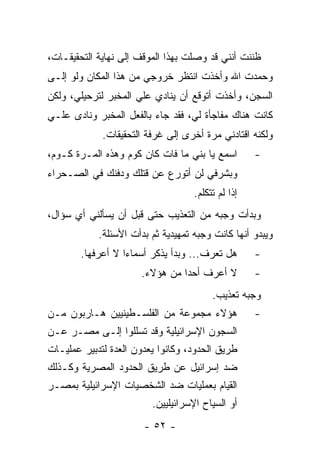 ‫ﻅﻨﻨﺕ ﺃﻨﻨﻲ ﻗﺩ ﻭﺼﻠﺕ ﺒﻬﺫﺍ ﺍﻟﻤﻭﻗﻑ ﺇﻟﻰ ﻨﻬﺎﻴﺔ ﺍﻟﺘﺤﻘﻴﻘـﺎﺕ،‬
‫ﻭﺤﻤﺩﺕ ﺍﷲ ﻭﺃﺨﺫﺕ ﺍﻨﺘﻅﺭ ﺨﺭﻭﺠﻲ ﻤﻥ ﻫﺫﺍ ﺍﻟﻤﻜﺎﻥ ﻭﻟﻭ ﺇﻟـﻰ‬
‫ﺍﻟﺴﺠﻥ، ﻭﺃﺨﺫﺕ ﺃﺘﻭﻗﻊ ﺃﻥ ﻴﻨﺎﺩﻱ ﻋﻠﻲ ﺍﻟﻤﺨﺒﺭ ﻟﺘﺭﺤﻴﻠﻲ، ﻭﻟﻜﻥ‬
‫ﻜﺎﻨﺕ ﻫﻨﺎﻙ ﻤﻔﺎﺠﺄﺓ ﻟﻲ، ﻓﻘﺩ ﺠﺎﺀ ﺒﺎﻟﻔﻌل ﺍﻟﻤﺨﺒﺭ ﻭﻨﺎﺩﻯ ﻋﻠـﻲ‬
             ‫ﻭﻟﻜﻨﻪ ﺍﻗﺘﺎﺩﻨﻲ ﻤﺭﺓ ﺃﺨﺭﻯ ﺇﻟﻰ ﻏﺭﻓﺔ ﺍﻟﺘﺤﻘﻴﻘﺎﺕ.‬
‫ﺍﺴﻤﻊ ﻴﺎ ﺒﻨﻲ ﻤﺎ ﻓﺎﺕ ﻜﺎﻥ ﻜﻭﻡ ﻭﻫﺫﻩ ﺍﻟﻤـﺭﺓ ﻜـﻭﻡ،‬        ‫-‬
‫ﻭﺒﺸﺭﻓﻲ ﻟﻥ ﺃﺘﻭﺭﻉ ﻋﻥ ﻗﺘﻠﻙ ﻭﺩﻓﻨﻙ ﻓﻲ ﺍﻟﺼـﺤﺭﺍﺀ‬
                                    ‫ﺇﺫﺍ ﻟﻡ ﺘﺘﻜﻠﻡ.‬
‫ﻭﺒﺩﺃﺕ ﻭﺠﺒﻪ ﻤﻥ ﺍﻟﺘﻌﺫﻴﺏ ﺤﺘﻰ ﻗﺒل ﺃﻥ ﻴﺴﺄﻟﻨﻲ ﺃﻱ ﺴﺅﺍل،‬
            ‫ﻭﻴﺒﺩﻭ ﺃﻨﻬﺎ ﻜﺎﻨﺕ ﻭﺠﺒﻪ ﺘﻤﻬﻴﺩﻴﺔ ﺜﻡ ﺒﺩﺃﺕ ﺍﻷﺴﺌﻠﺔ.‬
        ‫ﻫل ﺘﻌﺭﻑ... ﻭﺒﺩﺃ ﻴﺫﻜﺭ ﺃﺴﻤﺎﺀﺍ ﻻ ﺃﻋﺭﻓﻬﺎ.‬
                   ‫‪‬‬                                ‫-‬
                      ‫ﻻ ﺃﻋﺭﻑ ﺃﺤﺩﺍ ﻤﻥ ﻫﺅﻻﺀ.‬
                                ‫‪‬‬                   ‫-‬
                                         ‫ﻭﺠﺒﻪ ﺘﻌﺫﻴﺏ.‬
‫ﻫﺅﻻﺀ ﻤﺠﻤﻭﻋﺔ ﻤﻥ ﺍﻟﻔﻠﺴـﻁﻴﻨﻴﻴﻥ ﻫـﺎﺭﺒﻭﻥ ﻤـﻥ‬             ‫-‬
‫ﺍﻟﺴﺠﻭﻥ ﺍﻹﺴﺭﺍﺌﻴﻠﻴﺔ ﻭﻗﺩ ﺘﺴﻠﻠﻭﺍ ﺇﻟـﻰ ﻤﺼـﺭ ﻋـﻥ‬
‫ﻁﺭﻴﻕ ﺍﻟﺤﺩﻭﺩ، ﻭﻜﺎﻨﻭﺍ ﻴﻌﺩﻭﻥ ﺍﻟﻌﺩﺓ ﻟﺘﺩﺒﻴﺭ ﻋﻤﻠﻴـﺎﺕ‬
‫ﻀﺩ ﺇﺴﺭﺍﺌﻴل ﻋﻥ ﻁﺭﻴﻕ ﺍﻟﺤﺩﻭﺩ ﺍﻟﻤﺼﺭﻴﺔ ﻭﻜـﺫﻟﻙ‬
‫ﺍﻟﻘﻴﺎﻡ ﺒﻌﻤﻠﻴﺎﺕ ﻀﺩ ﺍﻟﺸﺨﺼﻴﺎﺕ ﺍﻹﺴﺭﺍﺌﻴﻠﻴﺔ ﺒﻤﺼـﺭ‬
                         ‫ﺃﻭ ﺍﻟﺴﻴﺎﺡ ﺍﻹﺴﺭﺍﺌﻴﻠﻴﻴﻥ.‬
                       ‫- ٢٥ -‬
 