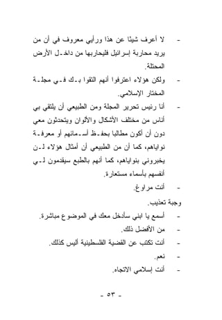 ‫ﻻ ﺃﻋﺭﻑ ﺸﻴ ًﺎ ﻋﻥ ﻫﺫﺍ ﻭﺭﺃﻴﻲ ﻤﻌﺭﻭﻑ ﻓﻲ ﺃﻥ ﻤﻥ‬
                             ‫ﺌ‬                   ‫-‬
‫ﻴﺭﻴﺩ ﻤﺤﺎﺭﺒﺔ ﺇﺴﺭﺍﺌﻴل ﻓﻠﻴﺤﺎﺭﺒﻬﺎ ﻤﻥ ﺩﺍﺨـل ﺍﻷﺭﺽ‬
                                      ‫ﺍﻟﻤﺤﺘﻠﺔ.‬
‫ﻭﻟﻜﻥ ﻫﺅﻻﺀ ﺍﻋﺘﺭﻓﻭﺍ ﺃﻨﻬﻡ ﺍﻟﺘﻘﻭﺍ ﺒـﻙ ﻓـﻲ ﻤﺠﻠـﺔ‬      ‫-‬
                             ‫ﺍﻟﻤﺨﺘﺎﺭ ﺍﻹﺴﻼﻤﻲ.‬
‫ﺃﻨﺎ ﺭﺌﻴﺱ ﺘﺤﺭﻴﺭ ﺍﻟﻤﺠﻠﺔ ﻭﻤﻥ ﺍﻟﻁﺒﻴﻌﻲ ﺃﻥ ﻴﻠﺘﻘﻲ ﺒﻲ‬    ‫-‬
‫ﺃﻨﺎﺱ ﻤﻥ ﻤﺨﺘﻠﻑ ﺍﻷﺸﻜﺎل ﻭﺍﻷﻟﻭﺍﻥ ﻭﻴﺘﺤﺩﺜﻭﻥ ﻤﻌﻲ‬
‫ﺩﻭﻥ ﺃﻥ ﺃﻜﻭﻥ ﻤﻁﺎﻟﺒﺎ ﺒﺤﻔـﻅ ﺃﺴـﻤﺎﺌﻬﻡ ﺃﻭ ﻤﻌﺭﻓـﺔ‬
                          ‫‪‬‬
‫ﻨﻭﺍﻴﺎﻫﻡ، ﻜﻤﺎ ﺃﻥ ﻤﻥ ﺍﻟﻁﺒﻴﻌﻲ ﺃﻥ ﺃﻤﺜﺎل ﻫﺅﻻﺀ ﻟـﻥ‬
‫ﻴﺨﺒﺭﻭﻨﻲ ﺒﻨﻭﺍﻴﺎﻫﻡ، ﻜﻤﺎ ﺃﻨﻬﻡ ﺒﺎﻟﻁﺒﻊ ﺴﻴﻘﺩﻤﻭﻥ ﻟـﻲ‬
                        ‫ﺃﻨﻔﺴﻬﻡ ﺒﺄﺴﻤﺎﺀ ﻤﺴﺘﻌﺎﺭﺓ.‬
                                  ‫ﺃﻨﺕ ﻤﺭﺍﻭﻍ.‬     ‫-‬
                                       ‫ﻭﺠﺒﺔ ﺘﻌﺫﻴﺏ.‬
  ‫ﺃﺴﻤﻊ ﻴﺎ ﺍﺒﻨﻲ ﺴﺄﺩﺨل ﻤﻌﻙ ﻓﻲ ﺍﻟﻤﻭﻀﻭﻉ ﻤﺒﺎﺸﺭﺓ.‬      ‫-‬
                              ‫ﻤﻥ ﺍﻷﻓﻀل ﺫﻟﻙ.‬      ‫-‬
     ‫ﺃﻨﺕ ﺘﻜﺘﺏ ﻋﻥ ﺍﻟﻘﻀﻴﺔ ﺍﻟﻔﻠﺴﻁﻴﻨﻴﺔ ﺃﻟﻴﺱ ﻜﺫﻟﻙ.‬    ‫-‬
                                          ‫ﻨﻌﻡ.‬   ‫-‬
                           ‫ﺃﻨﺕ ﺇﺴﻼﻤﻲ ﺍﻻﺘﺠﺎﻩ.‬     ‫-‬


                      ‫- ٣٥ -‬
 