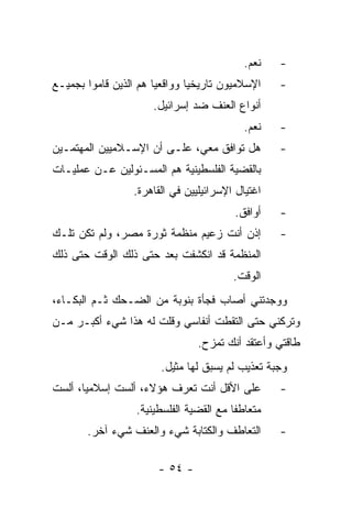 ‫ﻨﻌﻡ.‬    ‫-‬
‫ﺍﻹﺴﻼﻤﻴﻭﻥ ﺘﺎﺭﻴﺨﻴﺎ ﻭﻭﺍﻗﻌﻴﺎ ﻫﻡ ﺍﻟﺫﻴﻥ ﻗﺎﻤﻭﺍ ﺒﺠﻤﻴـﻊ‬
                       ‫‪‬‬       ‫‪‬‬                   ‫-‬
                      ‫ﺃﻨﻭﺍﻉ ﺍﻟﻌﻨﻑ ﻀﺩ ﺇﺴﺭﺍﺌﻴل.‬
                                           ‫ﻨﻌﻡ.‬    ‫-‬
‫ﻫل ﺘﻭﺍﻓﻕ ﻤﻌﻲ، ﻋﻠـﻰ ﺃﻥ ﺍﻹﺴـﻼﻤﻴﻴﻥ ﺍﻟﻤﻬﺘﻤـﻴﻥ‬          ‫-‬
‫ﺒﺎﻟﻘﻀﻴﺔ ﺍﻟﻔﻠﺴﻁﻴﻨﻴﺔ ﻫﻡ ﺍﻟﻤﺴـﺌﻭﻟﻴﻥ ﻋـﻥ ﻋﻤﻠﻴـﺎﺕ‬
                 ‫ﺍﻏﺘﻴﺎل ﺍﻹﺴﺭﺍﺌﻴﻠﻴﻴﻥ ﻓﻲ ﺍﻟﻘﺎﻫﺭﺓ.‬
                                         ‫ﺃﻭﺍﻓﻕ.‬    ‫-‬
‫ﺇﺫﻥ ﺃﻨﺕ ﺯﻋﻴﻡ ﻤﻨﻅﻤﺔ ﺜﻭﺭﺓ ﻤﺼﺭ، ﻭﻟﻡ ﺘﻜﻥ ﺘﻠـﻙ‬          ‫-‬
‫ﺍﻟﻤﻨﻅﻤﺔ ﻗﺩ ﺍﻨﻜﺸﻔﺕ ﺒﻌﺩ ﺤﺘﻰ ﺫﻟﻙ ﺍﻟﻭﻗﺕ ﺤﺘﻰ ﺫﻟﻙ‬
                                         ‫ﺍﻟﻭﻗﺕ.‬
‫ﻭﻭﺠﺩﺘﻨﻲ ﺃﺼﺎﺏ ﻓﺠﺄﺓ ﺒﻨﻭﺒﺔ ﻤﻥ ﺍﻟﻀـﺤﻙ ﺜـﻡ ﺍﻟﺒﻜـﺎﺀ،‬
‫ﻭﺘﺭﻜﻨﻲ ﺤﺘﻰ ﺍﻟﺘﻘﻁﺕ ﺃﻨﻔﺎﺴﻲ ﻭﻗﻠﺕ ﻟﻪ ﻫﺫﺍ ﺸﻲﺀ ﺃﻜﺒـﺭ ﻤـﻥ‬
                                ‫ﻁﺎﻗﺘﻲ ﻭﺃﻋﺘﻘﺩ ﺃﻨﻙ ﺘﻤﺯﺡ.‬
                        ‫ﻭﺠﺒﺔ ﺘﻌﺫﻴﺏ ﻟﻡ ﻴﺴﺒﻕ ﻟﻬﺎ ﻤﺜﻴل.‬
‫ﻋﻠﻰ ﺍﻷﻗل ﺃﻨﺕ ﺘﻌﺭﻑ ﻫﺅﻻﺀ، ﺃﻟﺴﺕ ﺇﺴﻼﻤﻴﺎ، ﺃﻟﺴﺕ‬
       ‫‪‬‬                                           ‫-‬
                  ‫ﻤﺘﻌﺎﻁ ﹰﺎ ﻤﻊ ﺍﻟﻘﻀﻴﺔ ﺍﻟﻔﻠﺴﻁﻴﻨﻴﺔ.‬
                                         ‫ﻔ‬
       ‫ﺍﻟﺘﻌﺎﻁﻑ ﻭﺍﻟﻜﺘﺎﺒﺔ ﺸﻲﺀ ﻭﺍﻟﻌﻨﻑ ﺸﻲﺀ ﺁﺨﺭ.‬        ‫-‬

                       ‫- ٤٥ -‬
 