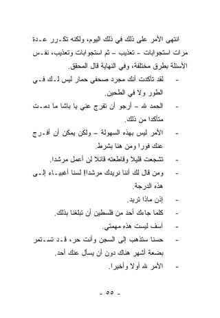 ‫ﺍﻨﺘﻬﻰ ﺍﻷﻤﺭ ﻋﻠﻰ ﺫﻟﻙ ﻓﻲ ﺫﻟﻙ ﺍﻟﻴﻭﻡ، ﻭﻟﻜﻨﻪ ﺘﻜـﺭﺭ ﻋـﺩﺓ‬
‫ﻤﺭﺍﺕ ﺍﺴﺘﺠﻭﺍﺒﺎﺕ - ﺘﻌﺫﻴﺏ – ﺜﻡ ﺍﺴﺘﺠﻭﺍﺒﺎﺕ ﻭﺘﻌﺫﻴﺏ، ﻨﻔـﺱ‬
            ‫ﺍﻷﺴﺌﻠﺔ ﺒﻁﺭﻕ ﻤﺨﺘﻠﻔﺔ، ﻭﻓﻲ ﺍﻟﻨﻬﺎﻴﺔ ﻗﺎل ﺍﻟﻤﺤﻘﻕ.‬
‫ﻟﻘﺩ ﺘﺄﻜﺩﺕ ﺃﻨﻙ ﻤﺠﺭﺩ ﺼﺤﻔﻲ ﺤﻤﺎﺭ ﻟﻴﺱ ﻟـﻙ ﻓـﻲ‬           ‫-‬
                         ‫ﺍﻟﻁﻭﺭ ﻭﻻ ﻓﻲ ﺍﻟﻁﺤﻴﻥ.‬
‫ﺍﻟﺤﻤﺩ ﷲ – ﺃﺭﺠﻭ ﺃﻥ ﺘﻔﺭﺝ ﻋﻨﻲ ﻴﺎ ﺒﺎﺸﺎ ﻤﺎ ﺩﻤـﺕ‬         ‫-‬
                                 ‫ﻤﺘﺄﻜ ‪‬ﺍ ﻤﻥ ﺫﻟﻙ.‬
                                          ‫ﺩ‬
‫ﺍﻷﻤﺭ ﻟﻴﺱ ﺒﻬﺫﻩ ﺍﻟﺴﻬﻭﻟﺔ – ﻭﻟﻜﻥ ﻴﻤﻜﻥ ﺃﻥ ﺃﻓـﺭﺝ‬         ‫-‬
                      ‫ﻋﻨﻙ ﻓﻭ ‪‬ﺍ ﻭﻤﻥ ﻫﻨﺎ ﺒﺸﺭﻁ.‬
                                     ‫ﺭ‬
      ‫ﺘﺸﺠﻌﺕ ﻗﻠﻴﻼ ﻭﻗﺎﻁﻌﺘﻪ ﻗﺎﺌﻼ ﻟﻥ ﺃﻋﻤل ﻤﺭﺸ ‪‬ﺍ.‬
        ‫ﺩ‬             ‫ﹰ‬            ‫ﹰ‬               ‫-‬
‫ﻭﻤﻥ ﻗﺎل ﻟﻙ ﺃﻨﻨﺎ ﻨﺭﻴﺩﻙ ﻤﺭﺸ ‪‬ﺍ! ﻟﺴﻨﺎ ﺃﻏﺒﻴـﺎﺀ ﺇﻟـﻰ‬
                    ‫ﺩ‬                              ‫-‬
                                    ‫ﻫﺫﻩ ﺍﻟﺩﺭﺠﺔ.‬
                                 ‫ﺇﺫﻥ ﻤﺎﺫﺍ ﺘﺭﻴﺩ.‬    ‫-‬
       ‫ﻜﻠﻤﺎ ﺠﺎﺀﻙ ﺃﺤﺩ ﻤﻥ ﻓﻠﺴﻁﻴﻥ ﺃﻥ ﺘﺒﻠﻐﻨﺎ ﺒﺫﻟﻙ.‬     ‫-‬
                        ‫ﺁﺴﻑ ﻟﻴﺴﺕ ﻫﺫﻩ ﻤﻬﻤﺘﻲ.‬        ‫-‬
‫ﺤﺴﻨﺎ ﺴﺘﺫﻫﺏ ﺇﻟﻰ ﺍﻟﺴﺠﻥ ﻭﺃﻨﺕ ﺤﺭ، ﻗـﺩ ﺘﺴـﺘﻤﺭ‬
                                     ‫ﹰ‬             ‫-‬
       ‫ﺒﻀﻌﺔ ﺃﺸﻬﺭ ﻫﻨﺎﻙ ﺩﻭﻥ ﺃﻥ ﻴﺴﺄل ﻋﻨﻙ ﺃﺤﺩ.‬
                           ‫ﺍﻷﻤﺭ ﷲ ﺃﻭﻻ ﻭﺃﺨﻴ ‪‬ﺍ.‬
                             ‫ﺭ‬      ‫ﹰ‬              ‫-‬


                       ‫- ٥٥ -‬
 