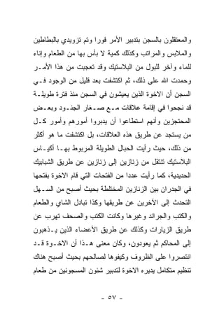 ‫ﻭﺍﻟﻤﻌﺘﻘﻠﻭﻥ ﺒﺎﻟﺴﺠﻥ ﺒﺘﺩﺒﻴﺭ ﺍﻷﻤﺭ ﻓﻭﺭﺍ ﻭﺘﻡ ﺘﺯﻭﻴﺩﻱ ﺒﺎﻟﺒﻁﺎﻁﻴﻥ‬
                      ‫‪‬‬
‫ﻭﺍﻟﻤﻼﺒﺱ ﻭﺍﻟﻤﺭﺍﺘﺏ ﻭﻜﺫﻟﻙ ﻜﻤﻴﺔ ﻻ ﺒﺄﺱ ﺒﻬﺎ ﻤﻥ ﺍﻟﻁﻌﺎﻡ ﻭﺇﻨﺎﺀ‬
‫ﻟﻠﻤﺎﺀ ﻭﺁﺨﺭ ﻟﻠﺒﻭل ﻤﻥ ﺍﻟﺒﻼﺴﺘﻴﻙ ﻭﻗﺩ ﺘﻌﺠﺒﺕ ﻤﻥ ﻫﺫﺍ ﺍﻷﻤـﺭ‬
‫ﻭﺤﻤﺩﺕ ﺍﷲ ﻋﻠﻰ ﺫﻟﻙ، ﺜﻡ ﺍﻜﺘﺸﻔﺕ ﺒﻌﺩ ﻗﻠﻴل ﻤﻥ ﺍﻟﻭﺠﻭﺩ ﻓـﻲ‬
‫ﺍﻟﺴﺠﻥ ﺃﻥ ﺍﻻﺨﻭﺓ ﺍﻟﺫﻴﻥ ﻴﻌﻴﺸﻭﻥ ﻓﻲ ﺍﻟﺴﺠﻥ ﻤﻨﺫ ﻓﺘﺭﺓ ﻁﻭﻴﻠـﺔ‬
‫ﻗﺩ ﻨﺠﺤﻭﺍ ﻓﻲ ﺇﻗﺎﻤﺔ ﻋﻼﻗﺎﺕ ﻤـﻊ ﺼـﻐﺎﺭ ﺍﻟﺠﻨـﻭﺩ ﻭﺒﻌـﺽ‬
‫ﺍﻟﻤﺤﺘﺠﺯﻴﻥ ﻭﺃﻨﻬﻡ ﺍﺴﺘﻁﺎﻋﻭﺍ ﺃﻥ ﻴﺩﺒﺭﻭﺍ ﺃﻤﻭﺭﻫﻡ ﻭﺃﻤﻭﺭ ﻜـل‬
‫ﻤﻥ ﻴﺴﺘﺠﺩ ﻋﻥ ﻁﺭﻴﻕ ﻫﺫﻩ ﺍﻟﻌﻼﻗﺎﺕ، ﺒل ﺍﻜﺘﺸﻔﺕ ﻤﺎ ﻫﻭ ﺃﻜﺜﺭ‬
‫ﻤﻥ ﺫﻟﻙ، ﺤﻴﺙ ﺭﺃﻴﺕ ﺍﻟﺤﺒﺎل ﺍﻟﻁﻭﻴﻠﺔ ﺍﻟﻤﺭﺒﻭﻁ ﺒﻬـﺎ ﺃﻜﻴـﺎﺱ‬
‫ﺍﻟﺒﻼﺴﺘﻴﻙ ﺘﻨﺘﻘل ﻤﻥ ﺯﻨﺎﺯﻴﻥ ﺇﻟﻰ ﺯﻨﺎﺯﻴﻥ ﻋﻥ ﻁﺭﻴﻕ ﺍﻟﺸﺒﺎﺒﻴﻙ‬
‫ﺍﻟﺤﺩﻴﺩﻴﺔ، ﻜﻤﺎ ﺭﺃﻴﺕ ﻋﺩ ‪‬ﺍ ﻤﻥ ﺍﻟﻔﺘﺤﺎﺕ ﺍﻟﺘﻲ ﻗﺎﻡ ﺍﻻﺨﻭﺓ ﺒﻔﺘﺤﻬﺎ‬
                                  ‫ﺩ‬
‫ﻓﻲ ﺍﻟﺠﺩﺭﺍﻥ ﺒﻴﻥ ﺍﻟﺯﻨﺎﺯﻴﻥ ﺍﻟﻤﺨﺘﻠﻁﺔ ﺒﺤﻴﺙ ﺃﺼﺒﺢ ﻤﻥ ﺍﻟﺴـﻬل‬
‫ﺍﻟﺘﺤﺩﺙ ﺇﻟﻰ ﺍﻵﺨﺭﻴﻥ ﻋﻥ ﻁﺭﻴﻘﻬﺎ ﻭﻜﺫﺍ ﺘﺒﺎﺩل ﺍﻟﺸﺎﻱ ﻭﺍﻟﻁﻌﺎﻡ‬
‫ﻭﺍﻟﻜﺘﺏ ﻭﺍﻟﺠﺭﺍﺌﺩ ﻭﻏﻴﺭﻫﺎ ﻭﻜﺎﻨﺕ ﺍﻟﻜﺘﺏ ﻭﺍﻟﺼﺤﻑ ﺘﻬﺭﺏ ﻋﻥ‬
‫ﻁﺭﻴﻕ ﺍﻟﺯﻴﺎﺭﺍﺕ ﻭﻜﺫﻟﻙ ﻋﻥ ﻁﺭﻴﻕ ﺍﻷﻋﻀﺎﺀ ﺍﻟﺫﻴﻥ ﻴـﺫﻫﺒﻭﻥ‬
‫ﺇﻟﻰ ﺍﻟﻤﺤﺎﻜﻡ ﺜﻡ ﻴﻌﻭﺩﻭﻥ، ﻭﻜﺎﻥ ﻤﻌﻨﻰ ﻫـﺫﺍ ﺃﻥ ﺍﻻﺨـﻭﺓ ﻗـﺩ‬
‫ﺍﻨﺘﺼﺭﻭﺍ ﻋﻠﻰ ﺍﻟﻅﺭﻭﻑ ﻭﻜﻴﻔﻭﻫﺎ ﻟﺼﺎﻟﺤﻬﻡ ﺒﺤﻴﺙ ﺃﺼﺒﺢ ﻫﻨﺎﻙ‬
‫ﺘﻨﻅﻴﻡ ﻤﺘﻜﺎﻤل ﻴﺩﻴﺭﻩ ﺍﻻﺨﻭﺓ ﻟﺘﺩﺒﻴﺭ ﺸﺌﻭﻥ ﺍﻟﻤﺴﺠﻭﻨﻴﻥ ﻤﻥ ﻁﻌﺎﻡ‬


                        ‫- ٧٥ -‬
 