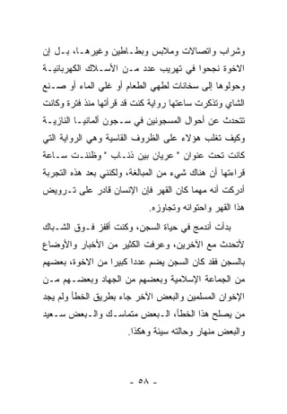 ‫ﻭﺸﺭﺍﺏ ﻭﺍﺘﺼﺎﻻﺕ ﻭﻤﻼﺒﺱ ﻭﺒﻁـﺎﻁﻴﻥ ﻭﻏﻴﺭﻫـﺎ، ﺒـل ﺇﻥ‬
‫ﺍﻻﺨﻭﺓ ﻨﺠﺤﻭﺍ ﻓﻲ ﺘﻬﺭﻴﺏ ﻋﺩﺩ ﻤـﻥ ﺍﻷﺴـﻼﻙ ﺍﻟﻜﻬﺭﺒﺎﺌﻴـﺔ‬
‫ﻭﺤﻭﻟﻭﻫﺎ ﺇﻟﻰ ﺴﺨﺎﻨﺎﺕ ﻟﻁﻬﻲ ﺍﻟﻁﻌﺎﻡ ﺃﻭ ﻏﻠﻲ ﺍﻟﻤﺎﺀ ﺃﻭ ﺼـﻨﻊ‬
‫ﺍﻟﺸﺎﻱ ﻭﺘﺫﻜﺭﺕ ﺴﺎﻋﺘﻬﺎ ﺭﻭﺍﻴﺔ ﻜﻨﺕ ﻗﺩ ﻗﺭﺃﺘﻬﺎ ﻤﻨﺫ ﻓﺘﺭﺓ ﻭﻜﺎﻨﺕ‬
‫ﺘﺘﺤﺩﺙ ﻋﻥ ﺃﺤﻭﺍل ﺍﻟﻤﺴﺠﻭﻨﻴﻥ ﻓﻲ ﺴـﺠﻭﻥ ﺃﻟﻤﺎﻨﻴـﺎ ﺍﻟﻨﺎﺯﻴـﺔ‬
‫ﻭﻜﻴﻑ ﺘﻐﻠﺏ ﻫﺅﻻﺀ ﻋﻠﻰ ﺍﻟﻅﺭﻭﻑ ﺍﻟﻘﺎﺴﻴﺔ ﻭﻫﻲ ﺍﻟﺭﻭﺍﻴﺔ ﺍﻟﺘﻲ‬
‫ﻜﺎﻨﺕ ﺘﺤﺕ ﻋﻨﻭﺍﻥ " ﻋﺭﻴﺎﻥ ﺒﻴﻥ ﺫﺌـﺎﺏ " ﻭﻅﻨﻨـﺕ ﺴـﺎﻋﺔ‬
‫ﻗﺭﺍﺀﺘﻬﺎ ﺃﻥ ﻫﻨﺎﻙ ﺸﻲﺀ ﻤﻥ ﺍﻟﻤﺒﺎﻟﻐﺔ، ﻭﻟﻜﻨﻨﻲ ﺒﻌﺩ ﻫﺫﻩ ﺍﻟﺘﺠﺭﺒﺔ‬
‫ﺃﺩﺭﻜﺕ ﺃﻨﻪ ﻤﻬﻤﺎ ﻜﺎﻥ ﺍﻟﻘﻬﺭ ﻓﺈﻥ ﺍﻹﻨﺴﺎﻥ ﻗﺎﺩﺭ ﻋﻠﻰ ﺘـﺭﻭﻴﺽ‬
                            ‫ﻫﺫﺍ ﺍﻟﻘﻬﺭ ﻭﺍﺤﺘﻭﺍﺌﻪ ﻭﺘﺠﺎﻭﺯﻩ.‬
‫ﺒﺩﺃﺕ ﺃﻨﺩﻤﺞ ﻓﻲ ﺤﻴﺎﺓ ﺍﻟﺴﺠﻥ، ﻭﻜﻨﺕ ﺃﻗﻔﺯ ﻓـﻭﻕ ﺍﻟﺸـﺒﺎﻙ‬
‫ﻷﺘﺤﺩﺙ ﻤﻊ ﺍﻵﺨﺭﻴﻥ، ﻭﻋﺭﻓﺕ ﺍﻟﻜﺜﻴﺭ ﻤﻥ ﺍﻷﺨﺒﺎﺭ ﻭﺍﻷﻭﻀﺎﻉ‬
‫ﺒﺎﻟﺴﺠﻥ ﻓﻘﺩ ﻜﺎﻥ ﺍﻟﺴﺠﻥ ﻴﻀﻡ ﻋﺩ ‪‬ﺍ ﻜﺒﻴ ‪‬ﺍ ﻤﻥ ﺍﻻﺨﻭﺓ، ﺒﻌﻀﻬﻡ‬
                 ‫ﺩ ﺭ‬
‫ﻤﻥ ﺍﻟﺠﻤﺎﻋﺔ ﺍﻹﺴﻼﻤﻴﺔ ﻭﺒﻌﻀﻬﻡ ﻤﻥ ﺍﻟﺠﻬﺎﺩ ﻭﺒﻌﻀـﻬﻡ ﻤـﻥ‬
‫ﺍﻹﺨﻭﺍﻥ ﺍﻟﻤﺴﻠﻤﻴﻥ ﻭﺍﻟﺒﻌﺽ ﺍﻵﺨﺭ ﺠﺎﺀ ﺒﻁﺭﻴﻕ ﺍﻟﺨﻁﺄ ﻭﻟﻡ ﻴﺠﺩ‬
‫ﻤﻥ ﻴﺼﻠﺢ ﻫﺫﺍ ﺍﻟﺨﻁﺄ، ﺍﻟـﺒﻌﺽ ﻤﺘﻤﺎﺴـﻙ ﻭﺍﻟـﺒﻌﺽ ﺴـﻌﻴﺩ‬
                       ‫ﻭﺍﻟﺒﻌﺽ ﻤﻨﻬﺎﺭ ﻭﺤﺎﻟﺘﻪ ﺴﻴﺌﺔ ﻭﻫﻜﺫﺍ.‬



                       ‫- ٨٥ -‬
 