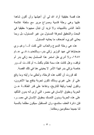 ‫ﻫﺫﻩ ﻗﺼﺔ ﺤﻘﻴﻘﻴﺔ ﺃﺭﺍﺩ ﺍﷲ ﻟﻲ ﺃﻥ ﺃﻋﻴﺸﻬﺎ ﻭﺃﻥ ﺃﻜﻭﻥ ﺸﺎﻫ ‪‬ﺍ‬
 ‫ﺩ‬
‫ﻋﻠﻴﻬﺎ ﻭﻫﻲ ﺭﺤﻠﺔ ﻗﺎﺴﻴﺔ ﻭﺼﺭﺍﻉ ﻤﺭﻴﺭ ﻤﻊ ﺴﻠﻁﺔ ﻏﺎﺸﻤﺔ‬
‫ﺘﺄﺨﺫ ﺍﻟﻨﺎﺱ ﺒﺎﻟﺸﺒﻬﺎﺕ ﻭﻻ ﺘﺭﻴﺩ ﺃﻥ ﺘﺒﺫل ﻤﺠﻬﻭ ‪‬ﺍ ﺤﻘﻴﻘ ‪‬ﺎ ﻓﻲ‬
    ‫ﻴ‬       ‫ﺩ‬
‫ﺍﻟﺒﺤﺙ ﻭﺍﻟﺘﺤﻘﻴﻕ ﻟﻤﻌﺭﻓﺔ ﺍﻟﻤﺴﺌﻭل ﻤﻥ ﻏﻴﺭ ﺍﻟﻤﺴﺌﻭل، ﺒل ﺭﺒﻤﺎ‬
                 ‫ﻴﻌﺎﻨﻲ ﺍﻟﺒﺭﻱﺀ ﺃﻀﻌﺎﻑ ﻤﺎ ﻴﻌﺎﻨﻴﻪ ﺍﻟﻤﺴﺌﻭل.‬
‫ﻫﺫﻩ ﻫﻲ ﺭﺤﻠﺔ ﺍﻟﺩﻤﻭﻉ ﻭﺍﻟﻌﺫﺍﺏ ﺍﻟﺘﻲ ﻜﻨﺕ ﺃﻨـﺎ ﻭﻏﻴـﺭﻱ‬
‫ﻀﺤﺎﻴﺎﻫﺎ ﻓﻲ ﻋﻬﺩ ﺍﻟﻭﺯﻴﺭ ﺯﻜﻲ ﺒﺩﺭ، ﻭﺒﺎﻟﺘﺤﺩﻴـﺩ ﻓـﻲ ﻋـﺎﻡ‬
‫٧٨٩١، ﻭﻻ ﺃﺩﺭﻱ ﻫل ﺍﺴﺘﻤﺭ ﻫﺫﺍ ﺍﻟﻤﺴﻠﺴل ﺒﻌﺩ ﺯﻜﻲ ﺒﺩﺭ ﺃﻡ‬
‫ﺘﻭﻗﻑ، ﻭﻫل ﻜﺎﻨﺕ ﻫﺫﻩ ﺴﻤﺔ ﻨﻅﺎﻡ ﺒﺄﻜﻤﻠـﻪ ﺃﻡ ﻜﺎﻨـﺕ ﺃﻤـﻭﺭ‬
  ‫ﺨﺎﺼﺔ ﺒﺯﻜﻲ ﺒﺩﺭ ﻓﻬﺫﺍ ﺍﻷﻤﺭ ﻻ ﻴﻌﻨﻴﻨﻲ ﻫﻨﺎ ﻓﻲ ﺘﻠﻙ ﺍﻟﻘﺼﺔ.‬
‫ﻟﻘﺩ ﻗﺭﺭﺕ ﺃﻥ ﺃﻜﺘﺏ ﻫﺫﻩ ﺍﻟﺭﺤﻠﺔ، ﻭﺃﺤﻜﻲ ﻤﺎ ﺭﺃﻴﺘﻪ ﻭﻤﺎ ﻭﻗﻊ‬
‫ﻋﻠﻲ ﺃﻭ ﻋﻠﻰ ﻏﻴﺭﻱ ﻭﺒﺫﻟﻙ ﺘﻜﻭﻥ ﺘﺠﺭﺒﺔ ﻴﻨﺘﻔﻊ ﺒﻬﺎ ﺍﻵﺨﺭﻭﻥ،‬
‫ﻭﺘﻜﻭﻥ ﺃﻴ ‪‬ﺎ ﻭﺜﻴﻘﺔ ﻟﻠﺘﺎﺭﻴﺦ، ﻭﺩﻓﺎ ‪‬ﺎ ﻋﻠﻰ ﻗﺩﺭ ﺍﻟﻁﺎﻗـﺔ ﻋـﻥ‬
                     ‫ﻋ‬                      ‫ﻀ‬
‫ﺍﻟﺤﺭﻴﺔ ﻭﺤﻘﻭﻕ ﺍﻹﻨﺴﺎﻥ ﻓﻲ ﻤﺼﺭ، ﺍﻟﺘﻲ ﺃﺭﻯ ﺃﻨﻪ ﺒﺩﻭﻥ ﺍﻟﺘﺄﻜﻴﺩ‬
‫ﻋﻠﻰ ﻫﺫﻩ ﺍﻟﺤﺭﻴﺔ ﻭﺒﺩﻭﻥ ﺍﻟﺘﻤﺴﻙ ﺒﺤﻘﻭﻕ ﺍﻹﻨﺴﺎﻥ ﻓﻲ ﻤﺼـﺭ،‬
‫ﻓﺈﻥ ﺩﺍﺌﺭﺓ ﺍﻟﻌﻨﻑ ﺴﺘﺘﺴﻊ، ﻭﺇﻥ ﺍﻟﻤﺴﺘﻘﺒل ﺴﻴﻜﻭﻥ ﻤﻅﻠ ‪‬ﺎ ﺒﺎﻟﻨﺴﺒﺔ‬
         ‫ﻤ‬
                              ‫ﻟﻨﺎ ﺠﻤﻴ ‪‬ﺎ ﻤﺤﻜﻭﻤﻴﻥ ﻭﺤﻜﺎﻤﺎ.‬
                                ‫‪‬‬              ‫ﻌ‬



                        ‫-٥-‬
 