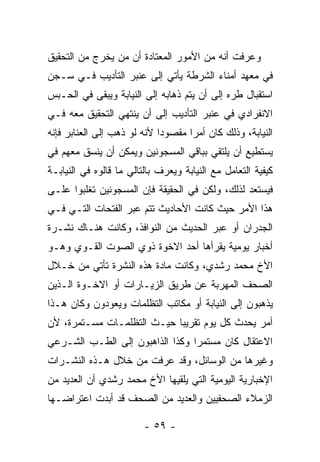 ‫ﻭﻋﺭﻓﺕ ﺃﻨﻪ ﻤﻥ ﺍﻷﻤﻭﺭ ﺍﻟﻤﻌﺘﺎﺩﺓ ﺃﻥ ﻤﻥ ﻴﺨﺭﺝ ﻤﻥ ﺍﻟﺘﺤﻘﻴﻕ‬
‫ﻓﻲ ﻤﻌﻬﺩ ﺃﻤﻨﺎﺀ ﺍﻟﺸﺭﻁﺔ ﻴﺄﺘﻲ ﺇﻟﻰ ﻋﻨﺒﺭ ﺍﻟﺘﺄﺩﻴﺏ ﻓـﻲ ﺴـﺠﻥ‬
‫ﺍﺴﺘﻘﺒﺎل ﻁﺭﻩ ﺇﻟﻰ ﺃﻥ ﻴﺘﻡ ﺫﻫﺎﺒﻪ ﺇﻟﻰ ﺍﻟﻨﻴﺎﺒﺔ ﻭﻴﺒﻘﻰ ﻓﻲ ﺍﻟﺤـﺒﺱ‬
‫ﺍﻻﻨﻔﺭﺍﺩﻱ ﻓﻲ ﻋﻨﺒﺭ ﺍﻟﺘﺄﺩﻴﺏ ﺇﻟﻰ ﺃﻥ ﻴﻨﺘﻬﻲ ﺍﻟﺘﺤﻘﻴﻕ ﻤﻌﻪ ﻓـﻲ‬
‫ﺍﻟﻨﻴﺎﺒﺔ، ﻭﺫﻟﻙ ﻜﺎﻥ ﺃﻤ ‪‬ﺍ ﻤﻘﺼﻭﺩﺍ ﻷﻨﻪ ﻟﻭ ﺫﻫﺏ ﺇﻟﻰ ﺍﻟﻌﻨﺎﺒﺭ ﻓﺈﻨﻪ‬
                             ‫‪‬‬      ‫ﺭ‬
‫ﻴﺴﺘﻁﻴﻊ ﺃﻥ ﻴﻠﺘﻘﻲ ﺒﺒﺎﻗﻲ ﺍﻟﻤﺴﺠﻭﻨﻴﻥ ﻭﻴﻤﻜﻥ ﺃﻥ ﻴﻨﺴﻕ ﻤﻌﻬﻡ ﻓﻲ‬
‫ﻜﻴﻔﻴﺔ ﺍﻟﺘﻌﺎﻤل ﻤﻊ ﺍﻟﻨﻴﺎﺒﺔ ﻭﻴﻌﺭﻑ ﺒﺎﻟﺘﺎﻟﻲ ﻤﺎ ﻗﺎﻟﻭﻩ ﻓﻲ ﺍﻟﻨﻴﺎﺒـﺔ‬
‫ﻓﻴﺴﺘﻌﺩ ﻟﺫﻟﻙ، ﻭﻟﻜﻥ ﻓﻲ ﺍﻟﺤﻘﻴﻘﺔ ﻓﺈﻥ ﺍﻟﻤﺴﺠﻭﻨﻴﻥ ﺘﻐﻠﺒﻭﺍ ﻋﻠـﻰ‬
‫ﻫﺫﺍ ﺍﻷﻤﺭ ﺤﻴﺙ ﻜﺎﻨﺕ ﺍﻷﺤﺎﺩﻴﺙ ﺘﺘﻡ ﻋﺒﺭ ﺍﻟﻔﺘﺤﺎﺕ ﺍﻟﺘـﻲ ﻓـﻲ‬
‫ﺍﻟﺠﺩﺭﺍﻥ ﺃﻭ ﻋﺒﺭ ﺍﻟﺤﺩﻴﺙ ﻤﻥ ﺍﻟﻨﻭﺍﻓﺫ، ﻭﻜﺎﻨﺕ ﻫﻨـﺎﻙ ﻨﺸـﺭﺓ‬
‫ﺃﺨﺒﺎﺭ ﻴﻭﻤﻴﺔ ﻴﻘﺭﺃﻫﺎ ﺃﺤﺩ ﺍﻻﺨﻭﺓ ﺫﻭﻱ ﺍﻟﺼﻭﺕ ﺍﻟﻘـﻭﻱ ﻭﻫـﻭ‬
‫ﺍﻷﺥ ﻤﺤﻤﺩ ﺭﺸﺩﻱ، ﻭﻜﺎﻨﺕ ﻤﺎﺩﺓ ﻫﺫﻩ ﺍﻟﻨﺸﺭﺓ ﺘﺄﺘﻲ ﻤﻥ ﺨـﻼل‬
‫ﺍﻟﺼﺤﻑ ﺍﻟﻤﻬﺭﺒﺔ ﻋﻥ ﻁﺭﻴﻕ ﺍﻟﺯﻴـﺎﺭﺍﺕ ﺃﻭ ﺍﻻﺨـﻭﺓ ﺍﻟـﺫﻴﻥ‬
‫ﻴﺫﻫﺒﻭﻥ ﺇﻟﻰ ﺍﻟﻨﻴﺎﺒﺔ ﺃﻭ ﻤﻜﺎﺘﺏ ﺍﻟﺘﻅﻠﻤﺎﺕ ﻭﻴﻌﻭﺩﻭﻥ ﻭﻜﺎﻥ ﻫـﺫﺍ‬
‫ﺃﻤﺭ ﻴﺤﺩﺙ ﻜل ﻴﻭﻡ ﺘﻘﺭﻴ ‪‬ﺎ ﺤﻴـﺙ ﺍﻟﺘﻅﻠﻤـﺎﺕ ﻤﺴـﺘﻤﺭﺓ، ﻷﻥ‬
                            ‫ﺒ‬
‫ﺍﻻﻋﺘﻘﺎل ﻜﺎﻥ ﻤﺴﺘﻤﺭﺍ ﻭﻜﺫﺍ ﺍﻟﺫﺍﻫﺒﻭﻥ ﺇﻟﻰ ﺍﻟﻁـﺏ ﺍﻟﺸـﺭﻋﻲ‬
                                 ‫‪‬‬
‫ﻭﻏﻴﺭﻫﺎ ﻤﻥ ﺍﻟﻭﺴﺎﺌل، ﻭﻗﺩ ﻋﺭﻓﺕ ﻤﻥ ﺨﻼل ﻫـﺫﻩ ﺍﻟﻨﺸـﺭﺍﺕ‬
‫ﺍﻹﺨﺒﺎﺭﻴﺔ ﺍﻟﻴﻭﻤﻴﺔ ﺍﻟﺘﻲ ﻴﻠﻘﻴﻬﺎ ﺍﻷﺥ ﻤﺤﻤﺩ ﺭﺸﺩﻱ ﺃﻥ ﺍﻟﻌﺩﻴﺩ ﻤﻥ‬
‫ﺍﻟﺯﻤﻼﺀ ﺍﻟﺼﺤﻔﻴﻴﻥ ﻭﺍﻟﻌﺩﻴﺩ ﻤﻥ ﺍﻟﺼﺤﻑ ﻗﺩ ﺃﺒﺩﺕ ﺍﻋﺘﺭﺍﻀـﻬﺎ‬

                         ‫- ٩٥ -‬
 