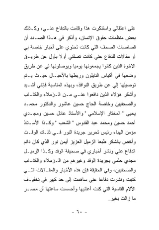 ‫ﻋﻠﻰ ﺍﻋﺘﻘﺎﻟﻲ ﻭﺍﺴﺘﻨﻜﺭﺕ ﻫﺫﺍ ﻭﻗﺎﻤﺕ ﺒﺎﻟﺩﻓﺎﻉ ﻋﻨـﻲ، ﻭﻜـﺫﻟﻙ‬
‫ﺒﻌﺽ ﻤﻨﻅﻤﺎﺕ ﺤﻘﻭﻕ ﺍﻹﻨﺴﺎﻥ، ﻭﺃﺫﻜﺭ ﻓﻲ ﻫـﺫﺍ ﺍﻟﺼـﺩﺩ ﺃﻥ‬
‫ﻗﺼﺎﺼﺎﺕ ﺍﻟﺼﺤﻑ ﺍﻟﺘﻲ ﻜﺎﻨﺕ ﺘﺤﺘﻭﻱ ﻋﻠﻰ ﺃﺨﺒﺎﺭ ﺨﺎﺼﺔ ﺒﻲ‬
‫ﺃﻭ ﻤﻘﺎﻻﺕ ﻟﻠﺩﻓﺎﻉ ﻋﻨﻲ ﻜﺎﻨﺕ ﺘﺼﻠﻨﻲ ﺃﻭﻻ ﺒﺄﻭل ﻋﻥ ﻁﺭﻴـﻕ‬
              ‫ﹰ‬
‫ﺍﻻﺨﻭﺓ ﺍﻟﺫﻴﻥ ﻜﺎﻨﻭﺍ ﻴﺠﻤﻌﻭﻨﻬﺎ ﻴﻭﻤ ‪‬ﺎ ﻭﻴﻭﺼﻠﻭﻨﻬﺎ ﻟﻲ ﻋﻥ ﻁﺭﻴﻕ‬
                      ‫ﻴ‬
‫ﻭﻀﻌﻬﺎ ﻓﻲ ﺃﻜﻴﺎﺱ ﺍﻟﻨﺎﻴﻠﻭﻥ ﻭﺭﺒﻁﻬﺎ ﺒﺎﻷﺤﺒـﺎل ﺤﻴـﺙ ﻴـﺘﻡ‬
‫ﺘﻭﺼﻴﻠﻬﺎ ﺇﻟﻲ ﻋﻥ ﻁﺭﻴﻕ ﺍﻟﻨﻭﺍﻓﺫ، ﻭﺒﻬﺫﻩ ﺍﻟﻤﻨﺎﺴﺒﺔ ﻓﺈﻨﻨﻲ ﺃﺸـﻴﺩ‬
‫ﻭﺃﺸﻜﺭ ﻫﺅﻻﺀ ﺍﻟﺫﻴﻥ ﺩﺍﻓﻌﻭﺍ ﻋﻨـﻲ ﻤـﻥ ﺍﻟـﺯﻤﻼﺀ ﻭﺍﻟﻜﺘـﺎﺏ‬
‫ﻭﺍﻟﺼﺤﻔﻴﻴﻥ ﻭﺨﺎﺼﺔ ﺍﻟﺤﺎﺝ ﺤﺴﻴﻥ ﻋﺎﺸﻭﺭ ﻭﺍﻟﺩﻜﺘﻭﺭ ﻤﺤﻤـﺩ‬
‫ﻴﺤﻴﻰ " ﺍﻟﻤﺨﺘﺎﺭ ﺍﻹﺴﻼﻤﻲ " ﻭﺍﻷﺴﺘﺎﺫ ﻋﺎﺩل ﺤﺴﻴﻥ ﻭﻤﺠـﺩﻱ‬
‫ﺃﺤﻤﺩ ﺤﺴﻴﻥ ﻭﻤﺤﻤﺩ ﻋﺒﺩ ﺍﻟﻘﺩﻭﺱ " ﺍﻟﺸﻌﺏ " ﻭﻜـﺫﺍ ﺍﻷﺴـﺘﺎﺫ‬
‫ﻤﺅﻤﻥ ﺍﻟﻬﺒﺎﺀ ﺭﺌﻴﺱ ﺘﺤﺭﻴﺭ ﺠﺭﻴﺩﺓ ﺍﻟﻨﻭﺭ ﻓـﻲ ﺫﻟـﻙ ﺍﻟﻭﻗـﺕ‬
‫ﻭﺃﺨﺹ ﺒﺎﻟﺸﻜﺭ ﻁﺒﻌﺎ ﺍﻟﺯﻤﻴل ﺍﻟﻌﺯﻴﺯ ﺃﻴﻤﻥ ﻨﻭﺭ ﺍﻟﺫﻱ ﻜﺎﻥ ﺩﺍﺌﻡ‬
                                      ‫‪‬‬
‫ﺍﻟﺩﻓﺎﻉ ﻋﻨﻲ ﻭﻨﺸﺭ ﺃﺨﺒﺎﺭﻱ ﻓﻲ ﺼﺤﻴﻔﺔ ﺍﻟﻭﻓﺩ ﻭﻜـﺫﺍ ﺍﻟﺯﻤﻴـل‬
‫ﻤﺠﺩﻱ ﺤﻠﻤﻲ ﺒﺠﺭﻴﺩﺓ ﺍﻟﻭﻓﺩ ﻭﻏﻴﺭﻫﻡ ﻤﻥ ﺍﻟـﺯﻤﻼﺀ ﻭﺍﻟﻜﺘـﺎﺏ‬
‫ﻭﺍﻟﺼﺤﻔﻴﻴﻥ، ﻭﻓﻲ ﺍﻟﺤﻘﻴﻘﺔ ﻓﺈﻥ ﻫﺫﻩ ﺍﻷﺨﺒﺎﺭ ﻭﺍﻟﻤﻘـﺎﻻﺕ ﺍﻟﺘـﻲ‬
‫ﻜﺘﺒﺕ ﻭﻨﺸﺭﺕ ﺩﻓﺎ ‪‬ﺎ ﻋﻨﻲ ﺴﺎﻫﻤﺕ ﺇﻟﻰ ﺤﺩ ﻜﺒﻴﺭ ﻓﻲ ﺘﺨﻔﻴـﻑ‬
                                 ‫ﻋ‬        ‫ﹸ‬     ‫ﹸ‬
‫ﺍﻵﻻﻡ ﺍﻟﻘﺎﺴﻴﺔ ﺍﻟﺘﻲ ﻜﻨﺕ ﺃﻋﺎﻨﻴﻬﺎ ﻭﺃﺤﺴﺴﺕ ﺴﺎﻋﺘﻬﺎ ﺃﻥ ﻤﺼـﺭ‬
                                         ‫ﻤﺎ ﺯﺍﻟﺕ ﺒﺨﻴﺭ.‬

                       ‫- ٠٦ -‬
 