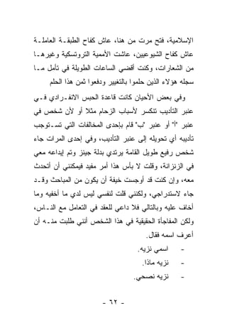 ‫ﺍﻹﺴﻼﻤﻴﺔ، ﻓﺘﺢ ﻤﺭﺕ ﻤﻥ ﻫﻨﺎ، ﻋﺎﺵ ﻜﻔﺎﺡ ﺍﻟﻁﺒﻘـﺔ ﺍﻟﻌﺎﻤﻠـﺔ‬
‫ﻋﺎﺵ ﻜﻔﺎﺡ ﺍﻟﺸﻴﻭﻋﻴﻴﻥ، ﻋﺎﺸﺕ ﺍﻷﻤﻤﻴﺔ ﺍﻟﺘﺭﻭﺘﺴﻜﻴﺔ ﻭﻏﻴﺭﻫـﺎ‬
‫ﻤﻥ ﺍﻟﺸﻌﺎﺭﺍﺕ، ﻭﻜﻨﺕ ﺃﻗﻀﻲ ﺍﻟﺴﺎﻋﺎﺕ ﺍﻟﻁﻭﻴﻠﺔ ﻓﻲ ﺘﺄﻤل ﻤـﺎ‬
     ‫ﺴﺠﻠﻪ ﻫﺅﻻﺀ ﺍﻟﺫﻴﻥ ﺤﻠﻤﻭﺍ ﺒﺎﻟﺘﻐﻴﻴﺭ ﻭﺩﻓﻌﻭﺍ ﺜﻤﻥ ﻫﺫﺍ ﺍﻟﺤﻠﻡ‬
‫ﻭﻓﻲ ﺒﻌﺽ ﺍﻷﺤﻴﺎﻥ ﻜﺎﻨﺕ ﻗﺎﻋﺩﺓ ﺍﻟﺤﺒﺱ ﺍﻻﻨﻔـﺭﺍﺩﻱ ﻓـﻲ‬
‫ﻋﻨﺒﺭ ﺍﻟﺘﺄﺩﻴﺏ ﺘﻨﻜﺴﺭ ﻷﺴﺒﺎﺏ ﺍﻟﺯﺤﺎﻡ ﻤﺜﻼ ﺃﻭ ﻷﻥ ﺸﺨﺹ ﻓﻲ‬
             ‫ﹰ‬
‫ﻋﻨﺒﺭ "ﺃ" ﺃﻭ ﻋﻨﺒﺭ "ﺏ" ﻗﺎﻡ ﺒﺈﺤﺩﻯ ﺍﻟﻤﺨﺎﻟﻔﺎﺕ ﺍﻟﺘﻲ ﺘﺴـﺘﻭﺠﺏ‬
‫ﺘﺄﺩﻴﺒﻪ ﺃﻱ ﺘﺤﻭﻴﻠﻪ ﺇﻟﻰ ﻋﻨﺒﺭ ﺍﻟﺘﺄﺩﻴﺏ، ﻭﻓﻲ ﺇﺤﺩﻯ ﺍﻟﻤﺭﺍﺕ ﺠﺎﺀ‬
‫ﺸﺨﺹ ﺭﻓﻴﻊ ﻁﻭﻴل ﺍﻟﻘﺎﻤﺔ ﻴﺭﺘﺩﻱ ﺒﺩﻟﺔ ﺠﻴﻨﺯ ﻭﺘﻡ ﺇﻴﺩﺍﻋﻪ ﻤﻌﻲ‬
‫ﻓﻲ ﺍﻟﺯﻨﺯﺍﻨﺔ، ﻭﻗﻠﺕ ﻻ ﺒﺄﺱ ﻫﺫﺍ ﺃﻤﺭ ﻤﻔﻴﺩ ﻓﻴﻤﻜﻨﻨﻲ ﺃﻥ ﺃﺘﺤﺩﺙ‬
‫ﻤﻌﻪ، ﻭﺇﻥ ﻜﻨﺕ ﻗﺩ ﺃﻭﺠﺴﺕ ﺨﻴﻔﺔ ﺃﻥ ﻴﻜﻭﻥ ﻤﻥ ﺍﻟﻤﺒﺎﺤﺙ ﻭﻗـﺩ‬
‫ﺠﺎﺀ ﻻﺴﺘﺩﺭﺍﺠﻲ، ﻭﻟﻜﻨﻨﻲ ﻗﻠﺕ ﻟﻨﻔﺴﻲ ﻟﻴﺱ ﻟﺩﻱ ﻤﺎ ﺃﺨﻔﻴﻪ ﻭﻤﺎ‬
‫ﺃﺨﺎﻑ ﻋﻠﻴﻪ ﻭﺒﺎﻟﺘﺎﻟﻲ ﻓﻼ ﺩﺍﻋﻲ ﻟﻠﻌﻘﺩ ﻓﻲ ﺍﻟﺘﻌﺎﻤل ﻤﻊ ﺍﻟﻨـﺎﺱ،‬
                        ‫‪‬‬
‫ﻭﻟﻜﻥ ﺍﻟﻤﻔﺎﺠﺄﺓ ﺍﻟﺤﻘﻴﻘﻴﺔ ﻓﻲ ﻫﺫﺍ ﺍﻟﺸﺨﺹ ﺃﻨﻨﻲ ﻁﻠﺒﺕ ﻤﻨـﻪ ﺃﻥ‬
                                       ‫ﺃﻋﺭﻑ ﺍﺴﻤﻪ ﻓﻘﺎل.‬
                                    ‫ﺍﺴﻤﻲ ﻨﺯﻴﻪ.‬     ‫-‬
                                     ‫ﻨﺯﻴﻪ ﻤﺎﺫﺍ.‬    ‫-‬
                                  ‫ﻨﺯﻴﻪ ﻨﺼﺤﻲ.‬       ‫-‬


                       ‫- ٢٦ -‬
 