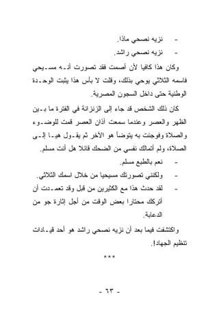 ‫ﻨﺯﻴﻪ ﻨﺼﺤﻲ ﻤﺎﺫﺍ.‬     ‫-‬
                            ‫ﻨﺯﻴﻪ ﻨﺼﺤﻲ ﺭﺍﺸﺩ.‬       ‫-‬
‫ﻭﻜﺎﻥ ﻫﺫﺍ ﻜﺎﻓ ‪‬ﺎ ﻷﻥ ﺃﺼﻤﺕ ﻓﻘﺩ ﺘﺼﻭﺭﺕ ﺃﻨـﻪ ﻤﺴـﻴﺤﻲ‬
                               ‫ﻴ‬
‫ﻓﺎﺴﻤﻪ ﺍﻟﺜﻼﺜﻲ ﻴﻭﺤﻲ ﺒﺫﻟﻙ، ﻭﻗﻠﺕ ﻻ ﺒﺄﺱ ﻫﺫﺍ ﻴﺜﺒﺕ ﺍﻟﻭﺤـﺩﺓ‬
                    ‫ﺍﻟﻭﻁﻨﻴﺔ ﺤﺘﻰ ﺩﺍﺨل ﺍﻟﺴﺠﻭﻥ ﺍﻟﻤﺼﺭﻴﺔ.‬
‫ﻜﺎﻥ ﺫﻟﻙ ﺍﻟﺸﺨﺹ ﻗﺩ ﺠﺎﺀ ﺇﻟﻰ ﺍﻟﺯﻨﺯﺍﻨﺔ ﻓﻲ ﺍﻟﻔﺘﺭﺓ ﻤﺎ ﺒـﻴﻥ‬
‫ﺍﻟﻅﻬﺭ ﻭﺍﻟﻌﺼﺭ ﻭﻋﻨﺩﻤﺎ ﺴﻤﻌﺕ ﺁﺫﺍﻥ ﺍﻟﻌﺼﺭ ﻗﻤﺕ ﻟﻠﻭﻀـﻭﺀ‬
‫ﻭﺍﻟﺼﻼﺓ ﻭﻓﻭﺠﺌﺕ ﺒﻪ ﻴﺘﻭﻀﺄ ﻫﻭ ﺍﻵﺨﺭ ﺜﻡ ﻴﻘـﻭل ﻫﻴـﺎ ﺇﻟـﻰ‬
  ‫ﺍﻟﺼﻼﺓ، ﻭﻟﻡ ﺃﺘﻤﺎﻟﻙ ﻨﻔﺴﻲ ﻤﻥ ﺍﻟﻀﺤﻙ ﻗﺎﺌﻼ ﻫل ﺃﻨﺕ ﻤﺴﻠﻡ.‬
               ‫ﹰ‬
                              ‫ﻨﻌﻡ ﺒﺎﻟﻁﺒﻊ ﻤﺴﻠﻡ.‬    ‫-‬
 ‫ﻭﻟﻜﻨﻨﻲ ﺘﺼﻭﺭﺘﻙ ﻤﺴﻴﺤﻴﺎ ﻤﻥ ﺨﻼل ﺍﺴﻤﻙ ﺍﻟﺜﻼﺜﻲ.‬         ‫-‬
‫ﻟﻘﺩ ﺤﺩﺙ ﻫﺫﺍ ﻤﻊ ﺍﻟﻜﺜﻴﺭﻴﻥ ﻤﻥ ﻗﺒل ﻭﻗﺩ ﺘﻌﻤـﺩﺕ ﺃﻥ‬      ‫-‬
‫ﺃﺘﺭﻜﻙ ﻤﺤﺘﺎﺭﺍ ﺒﻌﺽ ﺍﻟﻭﻗﺕ ﻤﻥ ﺃﺠل ﺇﺜﺎﺭﺓ ﺠﻭ ﻤﻥ‬
                              ‫‪‬‬
                                      ‫ﺍﻟﺩﻋﺎﺒﺔ.‬
‫ﻭﺍﻜﺘﺸﻔﺕ ﻓﻴﻤﺎ ﺒﻌﺩ ﺃﻥ ﻨﺯﻴﻪ ﻨﺼﺤﻲ ﺭﺍﺸﺩ ﻫﻭ ﺃﺤﺩ ﻗﻴـﺎﺩﺍﺕ‬
                                         ‫ﺘﻨﻅﻴﻡ ﺍﻟﺠﻬﺎﺩ!.‬
                        ‫***‬



                       ‫- ٣٦ -‬
 