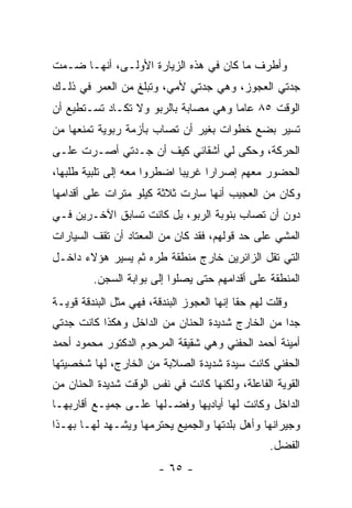 ‫ﻭﺃﻁﺭﻑ ﻤﺎ ﻜﺎﻥ ﻓﻲ ﻫﺫﻩ ﺍﻟﺯﻴﺎﺭﺓ ﺍﻷﻭﻟـﻰ، ﺃﻨﻬـﺎ ﻀـﻤﺕ‬
‫ﺠﺩﺘﻲ ﺍﻟﻌﺠﻭﺯ، ﻭﻫﻲ ﺠﺩﺘﻲ ﻷﻤﻲ، ﻭﺘﺒﻠﻎ ﻤﻥ ﺍﻟﻌﻤﺭ ﻓﻲ ﺫﻟـﻙ‬
‫ﺍﻟﻭﻗﺕ ٥٨ ﻋﺎ ‪‬ﺎ ﻭﻫﻲ ﻤﺼﺎﺒﺔ ﺒﺎﻟﺭﺒﻭ ﻭﻻ ﺘﻜـﺎﺩ ﺘﺴـﺘﻁﻴﻊ ﺃﻥ‬
                                      ‫ﻤ‬
‫ﺘﺴﻴﺭ ﺒﻀﻊ ﺨﻁﻭﺍﺕ ﺒﻐﻴﺭ ﺃﻥ ﺘﺼﺎﺏ ﺒﺄﺯﻤﺔ ﺭﺒﻭﻴﺔ ﺘﻤﻨﻌﻬﺎ ﻤﻥ‬
‫ﺍﻟﺤﺭﻜﺔ، ﻭﺤﻜﻰ ﻟﻲ ﺃﺸﻘﺎﺌﻲ ﻜﻴﻑ ﺃﻥ ﺠـﺩﺘﻲ ﺃﺼـﺭﺕ ﻋﻠـﻰ‬
‫ﺍﻟﺤﻀﻭﺭ ﻤﻌﻬﻡ ﺇﺼﺭﺍ ‪‬ﺍ ﻏﺭﻴﺒﺎ ﺍﻀﻁﺭﻭﺍ ﻤﻌﻪ ﺇﻟﻰ ﺘﻠﺒﻴﺔ ﻁﻠﺒﻬﺎ،‬
                             ‫‪‬‬     ‫ﺭ‬
‫ﻭﻜﺎﻥ ﻤﻥ ﺍﻟﻌﺠﻴﺏ ﺃﻨﻬﺎ ﺴﺎﺭﺕ ﺜﻼﺜﺔ ﻜﻴﻠﻭ ﻤﺘﺭﺍﺕ ﻋﻠﻰ ﺃﻗﺩﺍﻤﻬﺎ‬
‫ﺩﻭﻥ ﺃﻥ ﺘﺼﺎﺏ ﺒﻨﻭﺒﺔ ﺍﻟﺭﺒﻭ، ﺒل ﻜﺎﻨﺕ ﺘﺴﺎﺒﻕ ﺍﻵﺨـﺭﻴﻥ ﻓـﻲ‬
‫ﺍﻟﻤﺸﻲ ﻋﻠﻰ ﺤﺩ ﻗﻭﻟﻬﻡ، ﻓﻘﺩ ﻜﺎﻥ ﻤﻥ ﺍﻟﻤﻌﺘﺎﺩ ﺃﻥ ﺘﻘﻑ ﺍﻟﺴﻴﺎﺭﺍﺕ‬
‫ﺍﻟﺘﻲ ﺘﻘل ﺍﻟﺯﺍﺌﺭﻴﻥ ﺨﺎﺭﺝ ﻤﻨﻁﻘﺔ ﻁﺭﻩ ﺜﻡ ﻴﺴﻴﺭ ﻫﺅﻻﺀ ﺩﺍﺨـل‬
         ‫ﺍﻟﻤﻨﻁﻘﺔ ﻋﻠﻰ ﺃﻗﺩﺍﻤﻬﻡ ﺤﺘﻰ ﻴﺼﻠﻭﺍ ﺇﻟﻰ ﺒﻭﺍﺒﺔ ﺍﻟﺴﺠﻥ.‬
‫ﻭﻗﻠﺕ ﻟﻬﻡ ﺤ ﹰﺎ ﺇﻨﻬﺎ ﺍﻟﻌﺠﻭﺯ ﺍﻟﺒﻨﺩﻗﺔ، ﻓﻬﻲ ﻤﺜل ﺍﻟﺒﻨﺩﻗﺔ ﻗﻭﻴـﺔ‬
                                            ‫ﻘ‬
‫ﺠﺩﺍ ﻤﻥ ﺍﻟﺨﺎﺭﺝ ﺸﺩﻴﺩﺓ ﺍﻟﺤﻨﺎﻥ ﻤﻥ ﺍﻟﺩﺍﺨل ﻭﻫﻜﺫﺍ ﻜﺎﻨﺕ ﺠﺩﺘﻲ‬
                                                  ‫‪‬‬
‫ﺃﻤﻴﻨﺔ ﺃﺤﻤﺩ ﺍﻟﺤﻔﻨﻲ ﻭﻫﻲ ﺸﻘﻴﻘﺔ ﺍﻟﻤﺭﺤﻭﻡ ﺍﻟﺩﻜﺘﻭﺭ ﻤﺤﻤﻭﺩ ﺃﺤﻤﺩ‬
‫ﺍﻟﺤﻔﻨﻲ ﻜﺎﻨﺕ ﺴﻴﺩﺓ ﺸﺩﻴﺩﺓ ﺍﻟﺼﻼﺒﺔ ﻤﻥ ﺍﻟﺨﺎﺭﺝ، ﻟﻬﺎ ﺸﺨﺼﻴﺘﻬﺎ‬
‫ﺍﻟﻘﻭﻴﺔ ﺍﻟﻔﺎﻋﻠﺔ، ﻭﻟﻜﻨﻬﺎ ﻜﺎﻨﺕ ﻓﻲ ﻨﻔﺱ ﺍﻟﻭﻗﺕ ﺸﺩﻴﺩﺓ ﺍﻟﺤﻨﺎﻥ ﻤﻥ‬
‫ﺍﻟﺩﺍﺨل ﻭﻜﺎﻨﺕ ﻟﻬﺎ ﺃﻴﺎﺩﻴﻬﺎ ﻭﻓﻀـﻠﻬﺎ ﻋﻠـﻰ ﺠﻤﻴـﻊ ﺃﻗﺎﺭﺒﻬـﺎ‬
‫ﻭﺠﻴﺭﺍﻨﻬﺎ ﻭﺃﻫل ﺒﻠﺩﺘﻬﺎ ﻭﺍﻟﺠﻤﻴﻊ ﻴﺤﺘﺭﻤﻬﺎ ﻭﻴﺸـﻬﺩ ﻟﻬـﺎ ﺒﻬـﺫﺍ‬
                                                   ‫ﺍﻟﻔﻀل.‬
                         ‫- ٥٦ -‬
 