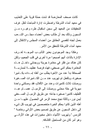 ‫ﻜﺎﻨﺕ ﺼﺤﻑ ﺍﻟﻤﻌﺎﺭﻀﺔ ﻗﺩ ﺸﻨﺕ ﺤﻤﻠﺔ ﻗﻭﻴﺔ ﻋﻠﻰ ﺍﻟﺘﻌﺫﻴﺏ‬
‫ﻓﻲ ﻤﻌﻬﺩ ﺃﻤﻨﺎﺀ ﺍﻟﺸﺭﻁﺔ ﻭﺍﻀﻁﺭﺕ ﺇﺩﺍﺭﺓ ﺍﻟﻤﺒﺎﺤﺙ ﻟﻨﻘل ﻏﺭﻑ‬
‫ﺍﻟﺘﺤﻘﻴﻘﺎﺕ ﻤﻥ ﺍﻟﻤﻌﻬﺩ ﺇﻟﻰ ﺴﺠﻥ ﺍﺴﺘﻘﺒﺎل ﻁﺭﻩ ﻭﻏﻴـﺭﻩ ﻤـﻥ‬
‫ﺍﻟﺴﺠﻭﻥ ﻭﺫﻟﻙ ﺒﻌﺩ ﺃﻥ ﻁﺎﻟﺏ ﺒﻌﺽ ﺃﻋﻀﺎﺀ ﻤﺠﻠـﺱ ﺍﻟﺸـﻌﺏ‬
‫ﺒﻌﻤل ﻟﺠﻨﻪ ﻟﺘﻘﺼﻲ ﺍﻟﺤﻘﺎﺌﻕ ﻤﻥ ﺃﻋﻀﺎﺀ ﺍﻟﻤﺠﻠﺱ ﻭﺍﻻﻨﺘﻘﺎل ﺇﻟﻰ‬
                     ‫ﻤﻌﻬﺩ ﺃﻤﻨﺎﺀ ﺍﻟﺸﺭﻁﺔ ﻟﻠﺘﺤﻘﻕ ﻤﻥ ﺍﻷﻤﺭ.‬
‫ﻭﻫﻜﺫﺍ ﻭﺠﺩ ﺍﻟﻤﻭﺠﻭﺩﻭﻥ ﺒﻌﻨﺒﺭ ﺍﻟﺘﺄﺩﻴـﺏ ﺍﻟﻤﻭﺠـﻪ ﻟﻐـﺭﻑ‬
‫ﺍﻹﺩﺍﺭﺓ ﺒﺎﻟﺫﺍﺕ ﺃﻨﻬﻡ ﺃﺼﺒﺤﻭﺍ ﻤﺭﺓ ﺃﺨﺭﻯ ﻓﻲ ﻗﻠﺏ ﺍﻟﺠﺤﻴﻡ، ﻭﻟﻜﻥ‬
‫ﻜﺎﻥ ﻫﻨﺎﻙ ﻤﻥ ﻓﻜﺭ ﻓﻲ ﻤﻐﺎﻤﺭﺓ ﺠﺭﻴﺌﺔ ﻭﻭﺠﺩﺘﻨﻲ ﺩﺍﺨـل ﻫـﺫﻩ‬
‫ﺍﻟﻤﻐﺎﻤﺭﺓ ﺒﺤﻜﻡ ﺃﻨﻨﻲ ﺼﺤﻔﻲ، ﻓﻬﺫﻩ ﻓﺭﺼﺔ ﻋﻅﻴﻤـﺔ ﻟﻤﻤﺎﺭﺴـﺔ‬
‫ﺍﻟﺼﺤﺎﻓﺔ ﺒﺩﺃ ﻋﺩﺩ ﻤﻥ ﺍﻻﺨﻭﺓ ﻴﻁﻠﺏ ﻤﻥ ﺃﻫﻠﻪ ﺇﻤـﺩﺍﺩﻩ ﺒﻜـﺎﻤﻴﺭﺍ‬
‫ﺼﻐﻴﺭﺓ، ﻭﺒﺎﻟﻔﻌل ﺘﻡ ﺘﻬﺭﻴﺏ ﻋﺩﺩ ﻤـﻥ ﺍﻟﻜـﺎﻤﻴﺭﺍﺕ ﺍﻟﺼـﻐﻴﺭﺓ‬
‫ﻭﻭﺼﻠﺕ ﺜﻼﺙ ﻜﺎﻤﻴﺭﺍﺕ ﻭﻋﺩﺩ ﻤﻥ ﺍﻷﻓﻼﻡ، ﻓﻘﺩ ﻭﺼﻠﺘﻨﻲ ﻭﺍﺤﺩﺓ‬
‫ﻤﻬﺭﺒﺔ ﻓﻲ ﺤﻠﺔ ﻤﺤﺸﻲ ﻭﻭﺼﻠﺕ ﺇﻟﻰ ﺍﻟﺯﻤﻴـل ﻋﺼـﺎﻡ ﻋﺒـﺩ‬
‫ﺍﻟﻠﻁﻴﻑ ﻜﺎﻤﻴﺭﺍ ﺼﻐﻴﺭﻩ ﺠﺎﺀﺘﻪ ﻋﻥ ﻁﺭﻴﻕ ﺍﻟﺯﻤﻴـل ﺍﻟﺼـﺤﻔﻲ‬
‫ﺃﻴﻤﻥ ﻨﻭﺭ، ﻭﺜﺎﻟﺜﺔ ﻨﺠﺢ ﻤﺤﻤﺩ ﺍﻟﺯﻤﺭ ﻓﻲ ﺍﻟﺤﺼﻭل ﻋﻠﻴﻬـﺎ ﻤـﻥ‬
‫ﺃﻫﻠﻪ ﺍﻟﺫﻴﻥ ﻜﺎﻨﻭﺍ ﺒﺤﻜﻡ ﺍﻟﺨﺒﺭﺓ ﻤﺘﺨﺼﺼﻴﻥ ﻓﻲ ﺘﻬﺭﻴﺏ ﻜل ﺸﻲﺀ‬
‫ﺇﻟﻰ ﺩﺍﺨل ﺍﻟﺴﺠﻭﻥ ﻋﻥ ﻁﺭﻴﻕ ﺘﺼﻤﻴﻡ ﺒﻌﺽ ﺍﻷﻭﺍﻨﻲ ﻭﺨﺎﺼﺔ "‬
‫ﺍﻟﺘﺭﻤﺱ " ﻭﺘﻬﺭﻴﺏ ﺍﻷﺸﻴﺎﺀ ﺩﺍﺨل ﻤﺨﺒﻭﺯﺍﺕ ﻓﻲ ﻫﺫﻩ ﺍﻷﻭﺍﻨـﻲ‬
                        ‫ﻭﻫﻭ ﺃﻤﺭ ﻜﺎﻥ ﻤﻥ ﺍﻟﻤﺴﺘﺤﻴل ﺍﻜﺘﺸﺎﻓﻪ.‬

                       ‫- ٦٦ -‬
 