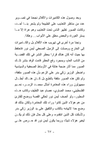 ‫ﻭﺒﻌﺩ ﻭﺼﻭل ﻫﺫﻩ ﺍﻟﻜﺎﻤﻴﺭﺍﺕ ﻭﺍﻷﻓﻼﻡ ﻨﺠﺤﻨﺎ ﻓﻲ ﺘﺼـﻭﻴﺭ‬
‫ﻋﺩﺩ ﻤﻥ ﻤﻨﺎﻅﺭ ﺍﻟﺘﻌﺫﻴﺏ ﻋﻠﻰ ﺍﻟﻁﺒﻴﻌﺔ ﻭﻟﻡ ﻴﺸﻌﺭ ﺒﻨـﺎ ﺃﺤـﺩ،‬
‫ﻭﻜﺎﻨﺕ ﺍﻟﺼﻭﺭ ﺘﻅﻬﺭ ﺍﻟﻨﺎﺱ ﺘﺤﺕ ﺍﻟﺘﻌﺫﻴﺏ ﻭﻫﻡ ﻋﺭﺍﺓ ﺇﻻ ﻤـﺎ‬
       ‫ﻴﺴﺘﺭ ﺍﻟﻌﻭﺭﺓ، ﻭﺍﻟﺒﻌﺽ ﻤﻌﻠﻕ ﻋﻠﻰ ﺍﻷﺒﻭﺍﺏ... ﻭﻫﻜﺫﺍ.‬
‫ﻭﻨﺠﻨﺎ ﻤﺭﺓ ﺃﺨﺭﻯ ﻓﻲ ﺘﻬﺭﻴﺏ ﻫﺫﻩ ﺍﻷﻓﻼﻡ ﺒل ﻭﺍﻟﻜـﺎﻤﻴﺭﺍﺕ‬
‫ﺇﻟﻰ ﺍﻟﺨﺎﺭﺝ ﻭﻭﺼﻠﺕ ﺇﻟﻰ ﺍﻟﺯﻤﻴل ﺍﻟﺼﺤﻔﻲ ﺃﻴﻤﻥ ﻨﻭﺭ ﻓﺎﺤﺘﻔﻅ‬
‫ﺒﻬﺎ ﺤﻴﺙ ﺃﻨﻪ ﻜﺎﻥ ﻫﻨﺎﻙ ﻗﺭﺍﺭﺍ ﺒﺤﻅﺭ ﺍﻟﻨﺸﺭ ﻓﻲ ﺘﻠﻙ ﺍﻟﻘﻀـﻴﺔ‬
                           ‫‪‬‬
‫ﻤﻥ ﺍﻟﻨﺎﺌﺏ ﺍﻟﻌﺎﻡ، ﻭﺒﻤﺠﺭﺩ ﺭﻓﻊ ﺍﻟﺤﻅﺭ ﻗﺎﻤﺕ ﺍﻟﻭﻓﺩ ﺒﻨﺸﺭ ﺘﻠـﻙ‬
‫ﺍﻟﺼﻭﺭ ﻤﻤﺎ ﺃﺜﺎﺭ ﻀﺠﺔ ﻫﺎﺌﻠﺔ ﻓﻲ ﺍﻷﻭﺴﺎﻁ ﺍﻟﺼﺤﻔﻴﺔ ﻭﺍﻟﺴﻴﺎﺴﻴﺔ‬
‫ﻭﺍﻀﻁﺭ ﺍﻟﻭﺯﻴﺭ ﺯﻜﻲ ﺒﺩﺭ ﻋﻠﻰ ﺍﻟﺯﻋﻡ ﺒﺄﻥ ﻫﺫﻩ ﺍﻟﺼﻭﺭ ﻤﻠﻔﻘﺔ،‬
‫ﻭﻟﻡ ﺘﻜﻥ ﻫﺫﻩ ﺍﻟﺼﻭﺭ ﻤﻠﻔﻘﺔ ﺒﺎﻟﻁﺒﻊ ﺒل ﻜـﺎﻥ ﻫﻨـﺎﻙ ﺃﺒﻁـﺎل‬
‫ﻤﺠﻬﻭﻟﻭﻥ ﻭﺭﺍﺀ ﻫﺫﻩ ﺍﻟﻤﻐﺎﻤﺭﺓ ﺃﻤﺜﺎل ﻤﺤﻤـﺩ ﺍﻟﺯﻤـﺭ، ﻨﻌـﻴﻡ‬
‫ﺍﻟﻔﻠﺴﻁﻴﻨﻲ، ﻤﺤﻤﺩ ﺍﻟﺼﺎﻭﻱ، ﻋﺼﺎﻡ ﻋﺒﺩ ﺍﻟﻠﻁﻴﻑ ﻭﻜﺎﺘﺏ ﻫـﺫﻩ‬
‫ﺍﻟﺴﻁﻭﺭ، ﻭﻟﻭ ﺃﻨﺼﻑ ﺃﻴﻤﻥ ﻨﻭﺭ ﻟﺤﻜﻲ ﺍﻟﻘﺼﺔ ﻭﻭﻀﺢ ﻟﻠﻘﺎﺭﺉ‬
‫ﻤﻥ ﻫﻡ ﻫﺅﻻﺀ ﺍﻟﺫﻴﻥ ﻜﺎﻨﻭﺍ ﻭﺭﺍﺀ ﺘﻠﻙ ﺍﻟﻤﻐﺎﻤﺭﺓ ﻭﻟﻜﺎﻥ ﺒﺫﻟﻙ ﻗﺩ‬
‫ﻭﻀﻊ ﺤ ‪‬ﺍ ﻻﺘﻬﺎﻤﻪ ﺒﺎﻟﻜﺫﺏ ﻭﺍﻟﺘﻠﻔﻴﻕ ﻋﻠﻰ ﻴﺩ ﺍﻟﻭﺯﻴﺭ ﺯﻜﻲ ﺒﺩﺭ‬
                                              ‫ﺩ‬
‫ﻭﻷﺴﻜﺕ ﻜل ﺍﻟﺫﻴﻥ ﺍﻨﺘﻘﺩﻭﻩ، ﻭﻋﻠﻰ ﻜل ﺤﺎل ﻓﺈﻥ ﺫﻟﻙ ﻟﻡ ﻴﻜـﻥ‬
‫ﻟﻴﻐﻴﺭ ﻫﺅﻻﺀ ﺸﻴ ًﺎ، ﻭﺭﺒﻤﺎ ﻴﻜﻭﻥ ﺃﻴﻤﻥ ﻨﻭﺭ ﻗﺩ ﺤـﺭﺹ ﻋﻠـﻰ‬
                                   ‫ﺌ‬


                       ‫- ٧٦ -‬
 