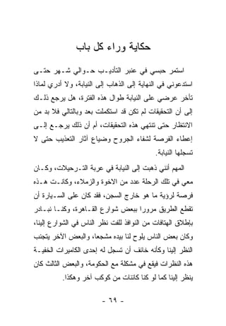 ‫ﺤﻜﺎﻴﺔ ﻭﺭﺍﺀ ﻜل ﺒﺎﺏ‬
‫ﺍﺴﺘﻤﺭ ﺤﺒﺴﻲ ﻓﻲ ﻋﻨﺒﺭ ﺍﻟﺘﺄﺩﻴـﺏ ﺤـﻭﺍﻟﻲ ﺸـﻬﺭ ﺤﺘـﻰ‬
‫ﺍﺴﺘﺩﻋﻭﻨﻲ ﻓﻲ ﺍﻟﻨﻬﺎﻴﺔ ﺇﻟﻰ ﺍﻟﺫﻫﺎﺏ ﺇﻟﻰ ﺍﻟﻨﻴﺎﺒﺔ، ﻭﻻ ﺃﺩﺭﻱ ﻟﻤﺎﺫﺍ‬
‫ﺘﺄﺨﺭ ﻋﺭﻀﻲ ﻋﻠﻰ ﺍﻟﻨﻴﺎﺒﺔ ﻁﻭﺍل ﻫﺫﻩ ﺍﻟﻔﺘﺭﺓ، ﻫل ﻴﺭﺠﻊ ﺫﻟـﻙ‬
‫ﺇﻟﻰ ﺃﻥ ﺍﻟﺘﺤﻘﻴﻘﺎﺕ ﻟﻡ ﺘﻜﻥ ﻗﺩ ﺍﺴﺘﻜﻤﻠﺕ ﺒﻌﺩ ﻭﺒﺎﻟﺘﺎﻟﻲ ﻓﻼ ﺒﺩ ﻤﻥ‬
‫ﺍﻻﻨﺘﻅﺎﺭ ﺤﺘﻰ ﺘﻨﺘﻬﻲ ﻫﺫﻩ ﺍﻟﺘﺤﻘﻴﻘﺎﺕ، ﺃﻡ ﺃﻥ ﺫﻟﻙ ﻴﺭﺠـﻊ ﺇﻟـﻰ‬
‫ﺇﻋﻁﺎﺀ ﺍﻟﻔﺭﺼﺔ ﻟﺸﻔﺎﺀ ﺍﻟﺠﺭﻭﺡ ﻭﻀﻴﺎﻉ ﺁﺜﺎﺭ ﺍﻟﺘﻌﺫﻴﺏ ﺤﺘﻰ ﻻ‬
                                            ‫ﺘﺴﺠﻠﻬﺎ ﺍﻟﻨﻴﺎﺒﺔ.‬
‫ﺍﻟﻤﻬﻡ ﺃﻨﻨﻲ ﺫﻫﺒﺕ ﺇﻟﻰ ﺍﻟﻨﻴﺎﺒﺔ ﻓﻲ ﻋﺭﺒﺔ ﺍﻟﺘـﺭﺤﻴﻼﺕ، ﻭﻜـﺎﻥ‬
‫ﻤﻌﻲ ﻓﻲ ﺘﻠﻙ ﺍﻟﺭﺤﻠﺔ ﻋﺩﺩ ﻤﻥ ﺍﻻﺨﻭﺓ ﻭﺍﻟﺯﻤﻼﺀ، ﻭﻜﺎﻨـﺕ ﻫـﺫﻩ‬
‫ﻓﺭﺼﺔ ﻟﺭﺅﻴﺔ ﻤﺎ ﻫﻭ ﺨﺎﺭﺝ ﺍﻟﺴﺠﻥ، ﻓﻘﺩ ﻜﺎﻥ ﻋﻠﻰ ﺍﻟﺴـﻴﺎﺭﺓ ﺃﻥ‬
‫ﺘﻘﻁﻊ ﺍﻟﻁﺭﻴﻕ ﻤﺭﻭ ‪‬ﺍ ﺒﺒﻌﺽ ﺸﻭﺍﺭﻉ ﺍﻟﻘـﺎﻫﺭﺓ، ﻭﻜﻨـﺎ ﻨﺒـﺎﺩﺭ‬
                                   ‫ﺭ‬
‫ﺒﺈﻁﻼﻕ ﺍﻟﻬﺘﺎﻓﺎﺕ ﻤﻥ ﺍﻟﻨﻭﺍﻓﺫ ﻟﻠﻔﺕ ﻨﻅﺭ ﺍﻟﻨﺎﺱ ﻓﻲ ﺍﻟﺸﻭﺍﺭﻉ ﺇﻟﻴﻨﺎ،‬
‫ﻭﻜﺎﻥ ﺒﻌﺽ ﺍﻟﻨﺎﺱ ﻴﻠﻭﺡ ﻟﻨﺎ ﺒﻴﺩﻩ ﻤﺸﺠﻌﺎ، ﻭﺍﻟﺒﻌﺽ ﺍﻵﺨﺭ ﻴﺘﺠﻨﺏ‬
                    ‫‪‬‬
‫ﺍﻟﻨﻅﺭ ﺇﻟﻴﻨﺎ ﻭﻜﺄﻨﻪ ﺨﺎﺌﻑ ﺃﻥ ﹸﺴﺠل ﻟﻪ ﺇﺤﺩﻯ ﺍﻟﻜﺎﻤﻴﺭﺍﺕ ﺍﻟﺨﻔﻴـﺔ‬
                             ‫ﺘ‬
‫ﻫﺫﻩ ﺍﻟﻨﻅﺭﺍﺕ ﻓﻴﻘﻊ ﻓﻲ ﻤﺸﻜﻠﺔ ﻤﻊ ﺍﻟﺤﻜﻭﻤﺔ، ﻭﺍﻟﺒﻌﺽ ﺍﻟﺜﺎﻟﺙ ﻜﺎﻥ‬
          ‫ﻴﻨﻅﺭ ﺇﻟﻴﻨﺎ ﻜﻤﺎ ﻟﻭ ﻜﻨﺎ ﻜﺎﺌﻨﺎﺕ ﻤﻥ ﻜﻭﻜﺏ ﺁﺨﺭ ﻭﻫﻜﺫﺍ.‬

                        ‫- ٩٦ -‬
 