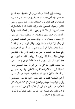 ‫ﻭﻭﺼﻠﺕ ﺇﻟﻰ ﺍﻟﻨﻴﺎﺒﺔ، ﻭﺠﺎﺀ ﺩﻭﺭﻱ ﻓﻲ ﺍﻟﺘﺤﻘﻴﻕ، ﻭﺘﻡ ﻓـﺘﺢ‬
‫ﺍﻟﻤﺤﻀﺭ، ﺇﻻ ﺃﻨﻨﻲ ﺘﻤﺴﻜﺕ ﺒﺤﻘﻲ ﻓﻲ ﻭﺠﻭﺩ ﻤﺤـﺎﻤﻲ ﻤﻌـﻲ،‬
‫ﻓﺎﺴﺘﺠﺎﺏ ﻭﻜﻴل ﺍﻟﻨﻴﺎﺒﺔ ﻭﺘﻡ ﺍﺴﺘﺩﻋﺎﺀ ﺃﺤـﺩ ﺍﻟﻤﺤـﺎﻤﻴﻥ، ﻭﻓـﻲ‬
‫ﺍﻨﺘﻅﺎﺭ ﻭﺼﻭل ﺍﻟﻤﺤﺎﻤﻲ ﻗﻠﺕ ﻟﻭﻜﻴل ﺍﻟﻨﻴﺎﺒﺔ ﺇﻨـﻙ ﺒﺎﻋﺘﺒـﺎﺭﻙ‬
‫ﺨﺼ ‪‬ﺎ ﺸﺭﻴ ﹰﺎ، ﺃﻭ ﻫﻜﺫﺍ ﺍﻟﻤﻔﺭﻭﺽ – ﻓﺈﻨﻨﻲ ﺃﺤﻤﻠﻙ ﺍﻟﻤﺴـﺌﻭﻟﻴﺔ‬
                                           ‫ﻔ‬      ‫ﻤ‬
‫ﻭﺃﺒﻠﻐﻙ ﺒﺄﻥ ﻫﻨﺎﻙ ﻤﺠﺯﺭﺓ ﺤﻘﻴﻘﻴﺔ ﻤﻥ ﺍﻟﺘﻌﺫﻴﺏ ﺘﻤﺕ ﻭﺘﺘﻡ ﺤﺘﻰ‬
‫ﺍﻵﻥ ﺒﺴﺠﻥ ﺍﺴﺘﻘﺒﺎل ﻁﺭﻩ!، ﻭﺇﻨﻪ ﻴﺠﺏ ﻋﻠﻰ ﺍﻟﻘﻀﺎﺀ ﺍﻟﻤﺼﺭﻱ‬
‫ﺃﻥ ﻴﻔﻌل ﺸﻴ ًﺎ ﻟﻭﻗﻑ ﻫﺫﻩ ﺍﻟﻤﺠﺯﺭﺓ، ﻭﻗﺎل ﺍﻟﺭﺠـل ﻫـل ﺃﺨـﺫ‬
                                        ‫ﺌ‬
‫ﺒﻁﺎﻨﻴﺔ ﻤﺜﻼ ﻭﺃﻨﺎﻡ ﺃﻤﺎﻡ ﺍﻟﺴﺠﻥ، ﺇﻨﻨﻲ ﺴﻭﻑ ﺃﺴﺠل ﻟﻙ ﻜل ﻤـﺎ‬
                                          ‫ﹰ‬
‫ﻭﻗﻊ ﻋﻠﻴﻙ ﻤﻥ ﺘﻌﺫﻴﺏ ﺃﻭ ﻋﻠﻰ ﻏﻴـﺭﻙ، ﻭﺇﻟـﻰ ﻫﻨـﺎ ﺘﻨﺘﻬـﻲ‬
‫ﻤﻬﻤﺘﻲ، ﻭﻗﻠﺕ ﻟﻪ ﺃﻋﺘﻘﺩ ﺃﻥ ﻭﺃﺠﺒﻙ ﻭﻭﺍﺠﺏ ﺍﻟﻘﻀﺎﺀ ﺃﻜﺒﺭ ﻤـﻥ‬
‫ﻫﺫﺍ ﺒﻜﺜﻴﺭ، ﺜﻡ ﺘﻐﻴﺭ ﻤﺠﺭﻯ ﺍﻟﺤﺩﻴﺙ ﻓﺄﺨﺫ ﺍﻟﺭﺠل ﻴﺘﺤﺩﺙ ﻤﻌﻲ‬
‫ﻋﻥ ﺒﻌﺽ ﻜﺘﺒﻲ ﻭﻤﻘﺎﻻﺘﻲ ﻭﺁﺭﺍﺌﻲ ﺇﻟﻰ ﺃﻥ ﺠﺎﺀ ﺍﻟﻤﺤﺎﻤﻲ ﻭﻫﻭ‬
‫ﺍﻷﺴﺘﺎﺫ ﺜﺭﻭﺕ ﺼﻼﺡ ﺸﺤﺎﺘﺔ ﻭﺒﺩﺃ ﺍﻟﺘﺤﻘﻴﻕ، ﻭﻗﺩ ‪‬ﺠـﻪ ﺇﻟـﻰ‬
        ‫ﻭ‬
‫ﺘﻬﻤﺔ ﺇﻋﺎﺩﺓ ﺘﺸﻜﻴل ﺘﻨﻅﻴﻡ ﺍﻟﺠﻬﺎﺩ ﻓﺄﻨﻜﺭﺕ ﺍﻟﺘﻬﻤﺔ ﺜﻡ ﻨﻅﺭ ﺇﻟـﻰ‬
‫ﺁﺭﺍﺌﻲ ﺍﻟﺴﻴﺎﺴﻴﺔ ﻓﻘﻠﺕ ﻟﻪ ﻫﺫﻩ ﻤﻨﺸﻭﺭﺓ ﻓﻲ ﻜﺘﺒـﻲ ﻭﻤﻘـﺎﻻﺘﻲ‬
‫ﻭﺃﺭﻯ ﺃﻨﻬﺎ ﻟﻴﺴﺕ ﻤﻭﻀﻭﻉ ﺘﺤﻘﻴﻕ ﻗﻀﺎﺌﻲ ﺜﻡ ﺃﺜﺒﺕ ﺍﻟﺭﺠل ﺁﺜﺎﺭ‬
‫ﺍﻟﺘﻌﺫﻴﺏ ﻋﻠﻲ ﻭﻗﺭﺭ ﺘﺤﻭﻴﻠﻲ ﺇﻟﻰ ﺍﻟﻁﺏ ﺍﻟﺸﺭﻋﻲ ﺜـﻡ ﺃﺼـﺩﺭ‬
‫ﻗﺭﺍﺭﻩ ﺍﻟﺫﻱ ﺠﺎﺀ ﻋﺠﻴﺒﺎ ﻭﻫﻭ ﺍﻟﻌﺭﺽ ﻋﻠﻰ ﺍﻟﻨﻴﺎﺒﺔ ﻤﺭﺓ ﺃﺨﺭﻯ‬
                                ‫‪‬‬
                                ‫ﺒﻌﺩ ﺍﻨﺘﻬﺎﺀ ﻓﺘﺭﺓ ﺍﻻﻋﺘﻘﺎل!‬
                       ‫- ٠٧ -‬
 