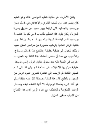 ‫ﻭﻟﻜﻥ ﺍﻷﻁﺭﻑ ﻫﻭ ﺤﻜﺎﻴﺔ ﺘﻨﻅﻴﻡ ﺍﻟﻤﻭﺍﺴﻴﺭ ﻫﺫﺍ، ﻭﻫﻭ ﺘﻨﻅﻴﻡ‬
‫ﻜﺎﻥ ﻴﻀﻡ ﻋﺩ ‪‬ﺍ ﻤﻥ ﺸﺒﺎﺏ ﺍﻟﺜﺎﻨﻭﻱ ﻭﺍﻹﻋﺩﺍﺩﻱ ﻓﻲ ﻜـل ﻤـﻥ‬
                                     ‫ﺩ‬
‫ﺒﻭﺭﺴﻌﻴﺩ ﻭﺍﻟﺠﻤﺎﻟﻴﺔ ﺍﻟﺘﻲ ﺘﺭﺘﺒﻁ ﺒﺒﻭﺭ ﺴﻌﻴﺩ ﻋﻥ ﻁﺭﻴﻕ ﺒﺤﻴﺭﺓ‬
‫ﺍﻟﻤﻨﺯﻟﺔ، ﻭﻜﺎﻥ ﻴﻘﻭﺩ ﻫﺫﺍ ﺍﻟﺘﻨﻅﻴﻡ ﻁﺎﻟـﺏ ﻓـﻲ ﻜﻠﻴـﺔ ﻫﻨﺩﺴـﺔ‬
‫ﺒﻭﺭﺴﻌﻴﺩ ﻗﺴﻡ ﺍﻟﻬﻨﺩﺴﺔ ﺍﻟﺒﺭﻴﺔ، ﻭﺘﺼﻭﺭ ﺃﻨـﻪ ﻴﻤﻜـﻥ ﺘﻁـﻭﻴﺭ‬
‫ﺒﻨﺩﻗﻴﺔ ﺍﻟﺭﺵ ﺍﻟﻌﺎﺩﻴﺔ ﺒﺘﺭﻜﻴﺏ ﻤﺎﺴﻭﺭﺓ ﻤﻥ ﻤﻭﺍﺴﻴﺭ ﺍﻟﺴﻔﻥ ﻋﻠﻴﻬﺎ‬
‫ﻭﺒﺫﻟﻙ ﺘﺘﺤﻭل ﺇﻟﻰ ﺒﻨﺩﻗﻴﺔ ﺤﻘﻴﻘﻴﺔ ﻭﺒﺎﻟﻁﺒﻊ ﻫﺫﺍ ﻜـﻼﻡ ﺴـﺎﺫﺝ،‬
‫ﻭﺍﻷﻋﺠﺏ ﻤﻥ ﻫﺫﺍ ﺃﻥ ﺒﻌﺽ ﺃﻋﻀﺎﺀ ﻫﺫﺍ ﺍﻟﺘﻨﻅـﻴﻡ ﺍﻟﻌﺠﻴـﺏ‬
‫ﺍﻋﺘﺭﻑ ﻓﻲ ﺍﻟﻨﻴﺎﺒﺔ ﺒﺄﻨﻪ ﺒﻌﺩ ﺘﺤﻭﻴل ﺒﻨﺎﺩﻕ ﺍﻟﺭﺵ ﺇﻟـﻰ ﺒﻨـﺎﺩﻕ‬
‫ﺤﻘﻴﻘﻴﺔ ﺴﻴﺘﻡ ﺒﻬﺎ ﺍﻻﺴﺘﻴﻼﺀ ﻋﻠﻰ ﺃﺴﻠﺤﺔ ﺍﻟﺠـﻴﺵ ﺍﻟﺜـﺎﻨﻲ ﺜـﻡ‬
‫ﺍﻟﺠﻴﺵ ﺍﻟﺜﺎﻟﺙ ﺜﻡ ﺍﻟﺯﺤﻑ ﺇﻟﻰ ﺍﻟﻘﺎﻫﺭﺓ ﻟﺘﺤﺭﻴﺭ ﻋﺒﻭﺩ ﺍﻟﺯﻤﺭ ﻤﻥ‬
‫ﺍﻟﺴﺠﻥ! ﻭﺒﺎﻟﻁﺒﻊ ﻜﺎﻥ ﻫﺫﺍ ﻜﻼﻤﺎ ﻤﻀﺤﻜﺎ ﺃﻜﺜﺭ ﻤﻨﻪ ﺤﻘﻴﻘﺔ ﺒـل‬
                    ‫ﹰ‬    ‫ﹰ‬
‫ﻫﻭ ﺃﺸﺩ ﺸﻲﺀ ﺒﻤﺄﺴﺎﺓ ﻜﻭﻤﻴﺩﻴﺔ، ﺇﻻ ﺃﻨﻬﺎ ﺘﻜﺸﻑ ﻜﻴﻑ ﻭﺼـل‬
‫ﺍﻟﺭﻓﺽ ﻟﻠﺤﻜﻭﻤﺔ ﻭﺍﻟﺘﻌﺎﻁﻑ ﻤﻊ ﻋﺒﻭﺩ ﺍﻟﺯﻤﺭ ﻟﺩﻯ ﻫﺫﺍ ﺍﻟﻘﻁﺎﻉ‬
                                ‫ﻤﻥ ﺍﻟﺸﺒﺎﺏ ﺼﻐﻴﺭ ﺍﻟﺴﻥ!.‬




                       ‫- ٢٧ -‬
 