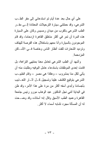 ‫ﻋﻠﻰ ﺃﻱ ﺤﺎل ﺒﻌﺩ ﻋﺩﺓ ﺃﻴﺎﻡ ﺘﻡ ﺍﺴﺘﺩﻋﺎﺌﻲ ﺇﻟﻰ ﻤﻘﺭ ﺍﻟﻁـﺏ‬
‫ﺍﻟﺸﺭﻋﻲ، ﻭﻗﺩ ﺤﻤﻠﺘﻨﻲ ﺴﻴﺎﺭﺓ ﺍﻟﺘﺭﺤﻴﻼﺕ ﺍﻟﻤﻌﺘﺎﺩﺓ ﺇﻟـﻰ ﻤﻘـﺭ‬
‫ﺍﻟﻁﺏ ﺍﻟﺸﺭﻋﻲ ﺒﺎﻟﻘﺭﺏ ﻤﻥ ﻤﻴﺩﺍﻥ ﺭﻤﺴﻴﺱ ﻭﻜﺎﻥ ﻋﻠﻰ ﺍﻟﺴﻴﺎﺭﺓ‬
‫ﻫﺫﻩ ﺍﻟﻤﺭﺓ ﺃﻥ ﺘﻤﺭ ﻓﻲ ﺃﻜﺜﺭ ﻤﻨﺎﻁﻕ ﺍﻟﻘﺎﻫﺭﺓ ﺍﺯﺩﺤﺎﻤﺎ، ﻭﻗﺩ ﻗﺎﻡ‬
          ‫‪‬‬
‫ﺍﻟﻤﻭﺠﻭﺩﻭﻥ ﺒﺎﻟﺴﻴﺎﺭﺓ ﻭﺃﻨﺎ ﻤﻌﻬﻡ ﺒﺎﺴﺘﻐﻼل ﻫﺫﻩ ﺍﻟﻔﺭﺼﺔ ﻟﻠﻬﺘﺎﻑ‬
‫ﻭﺘﺭﺩﻴﺩ ﺍﻟﺸﻌﺎﺭﺍﺕ ﻟﻠﻔﺕ ﺃﻨﻅﺎﺭ ﺍﻟﻨﺎﺱ ﻭﺨﺎﺼﺔ ﻓـﻲ ﺍﻷﻤـﺎﻜﻥ‬
                                             ‫ﺍﻟﻤﺯﺩﺤﻤﺔ.‬
‫ﻭﺃﺸﻬﺩ ﺃﻥ ﺍﻟﻁﺏ ﺍﻟﺸﺭﻋﻲ ﺘﻌﺎﻤل ﻤﻌﻨﺎ ﺒﻤﻨﺘﻬﻰ ﺍﻟﻨﺯﺍﻫﺔ، ﺒل‬
‫ﻗﺎﻤﺕ ﺇﺤﺩﻯ ﺍﻟﻤﻭﻅﻔﺎﺕ ﺒﺎﺴﺘﺩﻋﺎﺀ ﻋﺎﻤل ﺍﻟﺒﻭﻓﻴﻪ ﻭﻁﻠﺒﺕ ﻤﻨﻪ ﺃﻥ‬
‫ﻴﺄﺘﻲ ﻟﻜل ﻤﻨﺎ ﺒﻤﺸﺭﻭﺏ – ﻭﻫﻜﺫﺍ ﻫﻲ ﻤﺼﺭ – ﻭﻗﺎﻡ ﺍﻟﻁﺒﻴـﺏ‬
‫ﺍﻟﺸﺭﻋﻲ ﺒﺘﻭﻗﻴﻊ ﺍﻟﻜﺸﻑ ﻋﻠﻴﻨﺎ ﻭﺘﺴﺠﻴل ﻜـل ﺁﺜـﺎﺭ ﺍﻟﺘﻌـﺫﻴﺏ‬
‫ﺒﺄﺠﺴﺎﺩﻨﺎ ﻭﺃﺒﺩﻯ ﺃﺴﻔﻪ ﺃﻜﺜﺭ ﻤﻥ ﻤﺭﺓ ﻋﻠﻰ ﻫﺫﺍ ﺍﻷﻤﺭ، ﻭﻗﺩ ﻅﻥ‬
‫ﻓﻲ ﺍﻟﺒﺩﺍﻴﺔ ﺃﻨﻨﻲ ﻨﺠل ﺍﻟﺩﻜﺘﻭﺭ ﻋﺒﺩ ﺍﻟﻭﻫﺎﺏ ﻤﻭﺭﻭ ﺭﺌﻴﺱ ﺠﺎﻤﻌﺔ‬
‫ﺍﻟﻘﺎﻫﺭﺓ ﻭﻋﻤﻴﺩ ﺍﻟﻁﺏ ﺍﻷﺴﺒﻕ ﻭﻗﺎل ﺇﻨﻪ ﺃﺴﺘﺎﺫﻩ، ﻭﻗﺩ ﻭﻀـﺤﺕ‬
                 ‫ﻟﻪ ﺃﻥ ﺍﻟﻤﺴﺄﻟﺔ ﻤﺠﺭﺩ ﺘﺸﺎﺒﻪ ﺃﺴﻤﺎﺀ ﻻ ﺃﻜﺜﺭ.‬




                       ‫- ٣٧ -‬
 