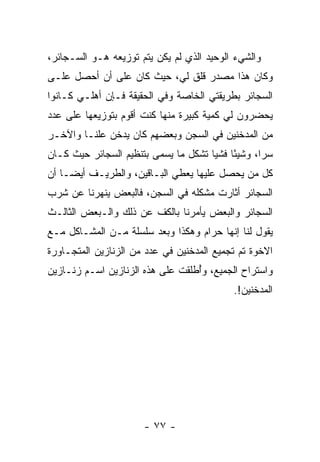 ‫ﻭﺍﻟﺸﻲﺀ ﺍﻟﻭﺤﻴﺩ ﺍﻟﺫﻱ ﻟﻡ ﻴﻜﻥ ﻴﺘﻡ ﺘﻭﺯﻴﻌﻪ ﻫـﻭ ﺍﻟﺴـﺠﺎﺌﺭ،‬
‫ﻭﻜﺎﻥ ﻫﺫﺍ ﻤﺼﺩﺭ ﻗﻠﻕ ﻟﻲ، ﺤﻴﺙ ﻜﺎﻥ ﻋﻠﻰ ﺃﻥ ﺃﺤﺼل ﻋﻠـﻰ‬
‫ﺍﻟﺴﺠﺎﺌﺭ ﺒﻁﺭﻴﻘﺘﻲ ﺍﻟﺨﺎﺼﺔ ﻭﻓﻲ ﺍﻟﺤﻘﻴﻘﺔ ﻓـﺈﻥ ﺃﻫﻠـﻲ ﻜـﺎﻨﻭﺍ‬
‫ﻴﺤﻀﺭﻭﻥ ﻟﻲ ﻜﻤﻴﺔ ﻜﺒﻴﺭﺓ ﻤﻨﻬﺎ ﻜﻨﺕ ﺃﻗﻭﻡ ﺒﺘﻭﺯﻴﻌﻬﺎ ﻋﻠﻰ ﻋﺩﺩ‬
‫ﻤﻥ ﺍﻟﻤﺩﺨﻨﻴﻥ ﻓﻲ ﺍﻟﺴﺠﻥ ﻭﺒﻌﻀﻬﻡ ﻜﺎﻥ ﻴﺩﺨﻥ ﻋﻠ ﹰـﺎ ﻭﺍﻵﺨـﺭ‬
         ‫ﻨ‬
‫ﺴﺭﺍ، ﻭﺸﻴ ًﺎ ﻓﺸﻴﺎ ﺘﺸﻜل ﻤﺎ ﻴﺴﻤﻰ ﺒﺘﻨﻅﻴﻡ ﺍﻟﺴﺠﺎﺌﺭ ﺤﻴﺙ ﻜـﺎﻥ‬
                                      ‫ﺌ ‪‬‬          ‫‪‬‬
‫ﻜل ﻤﻥ ﻴﺤﺼل ﻋﻠﻴﻬﺎ ﻴﻌﻁﻲ ﺍﻟﺒـﺎﻗﻴﻥ، ﻭﺍﻟﻁﺭﻴـﻑ ﺃﻴ ‪‬ـﺎ ﺃﻥ‬
     ‫ﻀ‬
‫ﺍﻟﺴﺠﺎﺌﺭ ﺃﺜﺎﺭﺕ ﻤﺸﻜﻠﻪ ﻓﻲ ﺍﻟﺴﺠﻥ، ﻓﺎﻟﺒﻌﺽ ﻴﻨﻬﺭﻨﺎ ﻋﻥ ﺸﺭﺏ‬
‫ﺍﻟﺴﺠﺎﺌﺭ ﻭﺍﻟﺒﻌﺽ ﻴﺄﻤﺭﻨﺎ ﺒﺎﻟﻜﻑ ﻋﻥ ﺫﻟﻙ ﻭﺍﻟـﺒﻌﺽ ﺍﻟﺜﺎﻟـﺙ‬
‫ﻴﻘﻭل ﻟﻨﺎ ﺇﻨﻬﺎ ﺤﺭﺍﻡ ﻭﻫﻜﺫﺍ ﻭﺒﻌﺩ ﺴﻠﺴﻠﺔ ﻤـﻥ ﺍﻟﻤﺸـﺎﻜل ﻤـﻊ‬
‫ﺍﻻﺨﻭﺓ ﺘﻡ ﺘﺠﻤﻴﻊ ﺍﻟﻤﺩﺨﻨﻴﻥ ﻓﻲ ﻋﺩﺩ ﻤﻥ ﺍﻟﺯﻨﺎﺯﻴﻥ ﺍﻟﻤﺘﺠـﺎﻭﺭﺓ‬
‫ﻭﺍﺴﺘﺭﺍﺡ ﺍﻟﺠﻤﻴﻊ، ﻭُﻁﻠﻘﺕ ﻋﻠﻰ ﻫﺫﻩ ﺍﻟﺯﻨﺎﺯﻴﻥ ﺍﺴـﻡ ﺯﻨـﺎﺯﻴﻥ‬
                                  ‫ﺃ‬
                                           ‫ﺍﻟﻤﺩﺨﻨﻴﻥ!.‬




                      ‫- ٧٧ -‬
 