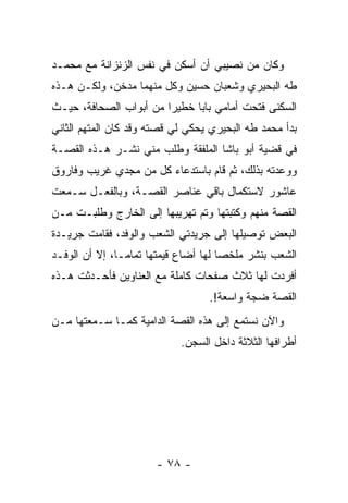 ‫ﻭﻜﺎﻥ ﻤﻥ ﻨﺼﻴﺒﻲ ﺃﻥ ﺃﺴﻜﻥ ﻓﻲ ﻨﻔﺱ ﺍﻟﺯﻨﺯﺍﻨﺔ ﻤﻊ ﻤﺤﻤـﺩ‬
‫ﻁﻪ ﺍﻟﺒﺤﻴﺭﻱ ﻭﺸﻌﺒﺎﻥ ﺤﺴﻴﻥ ﻭﻜل ﻤﻨﻬﻤﺎ ﻤﺩﺨﻥ، ﻭﻟﻜـﻥ ﻫـﺫﻩ‬
‫ﺍﻟﺴﻜﻨﻰ ﻓﺘﺤﺕ ﺃﻤﺎﻤﻲ ﺒﺎﺒﺎ ﺨﻁﻴ ‪‬ﺍ ﻤﻥ ﺃﺒﻭﺍﺏ ﺍﻟﺼﺤﺎﻓﺔ، ﺤﻴـﺙ‬
                        ‫ﺭ‬      ‫‪‬‬
‫ﺒﺩﺃ ﻤﺤﻤﺩ ﻁﻪ ﺍﻟﺒﺤﻴﺭﻱ ﻴﺤﻜﻲ ﻟﻲ ﻗﺼﺘﻪ ﻭﻗﺩ ﻜﺎﻥ ﺍﻟﻤﺘﻬﻡ ﺍﻟﺜﺎﻨﻲ‬
‫ﻓﻲ ﻗﻀﻴﺔ ﺃﺒﻭ ﺒﺎﺸﺎ ﺍﻟﻤﻠﻔﻘﺔ ﻭﻁﻠﺏ ﻤﻨﻲ ﻨﺸـﺭ ﻫـﺫﻩ ﺍﻟﻘﺼـﺔ‬
‫ﻭﻭﻋﺩﺘﻪ ﺒﺫﻟﻙ، ﺜﻡ ﻗﺎﻡ ﺒﺎﺴﺘﺩﻋﺎﺀ ﻜل ﻤﻥ ﻤﺠﺩﻱ ﻏﺭﻴﺏ ﻭﻓﺎﺭﻭﻕ‬
‫ﻋﺎﺸﻭﺭ ﻻﺴﺘﻜﻤﺎل ﺒﺎﻗﻲ ﻋﻨﺎﺼﺭ ﺍﻟﻘﺼـﺔ، ﻭﺒﺎﻟﻔﻌـل ﺴـﻤﻌﺕ‬
‫ﺍﻟﻘﺼﺔ ﻤﻨﻬﻡ ﻭﻜﺘﺒﺘﻬﺎ ﻭﺘﻡ ﺘﻬﺭﻴﺒﻬﺎ ﺇﻟﻰ ﺍﻟﺨﺎﺭﺝ ﻭﻁﻠﺒـﺕ ﻤـﻥ‬
‫ﺍﻟﺒﻌﺽ ﺘﻭﺼﻴﻠﻬﺎ ﺇﻟﻰ ﺠﺭﻴﺩﺘﻲ ﺍﻟﺸﻌﺏ ﻭﺍﻟﻭﻓﺩ، ﻓﻘﺎﻤﺕ ﺠﺭﻴـﺩﺓ‬
‫ﺍﻟﺸﻌﺏ ﺒﻨﺸﺭ ﻤﻠﺨﺼﺎ ﻟﻬﺎ ﺃﻀﺎﻉ ﻗﻴﻤﺘﻬﺎ ﺘﻤﺎ ‪‬ـﺎ، ﺇﻻ ﺃﻥ ﺍﻟﻭﻓـﺩ‬
                ‫ﻤ‬
‫ﺃﻓﺭﺩﺕ ﻟﻬﺎ ﺜﻼﺙ ﺼﻔﺤﺎﺕ ﻜﺎﻤﻠﺔ ﻤﻊ ﺍﻟﻌﻨﺎﻭﻴﻥ ﻓﺄﺤـﺩﺜﺕ ﻫـﺫﻩ‬
                                  ‫ﺍﻟﻘﺼﺔ ﻀﺠﺔ ﻭﺍﺴﻌﺔ!.‬
‫ﻭﺍﻵﻥ ﻨﺴﺘﻤﻊ ﺇﻟﻰ ﻫﺫﻩ ﺍﻟﻘﺼﺔ ﺍﻟﺩﺍﻤﻴﺔ ﻜﻤـﺎ ﺴـﻤﻌﺘﻬﺎ ﻤـﻥ‬
                            ‫ﺃﻁﺭﺍﻓﻬﺎ ﺍﻟﺜﻼﺜﺔ ﺩﺍﺨل ﺍﻟﺴﺠﻥ.‬




                       ‫- ٨٧ -‬
 