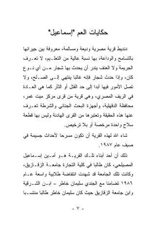 ‫ﺤﻜﺎﻴﺎﺕ ﺍﻟﻌﻡ "ﺇﺴﻤﺎﻋﻴل"‬
‫ﺩﻨﺩﻴﻁ ﻗﺭﻴﺔ ﻤﺼﺭﻴﺔ ﻭﺩﻴﻌﺔ ﻭﻤﺴﺎﻟﻤﺔ، ﻤﻌﺭﻭﻓﺔ ﺒﻴﻥ ﺠﻴﺭﺍﻨﻬﺎ‬
‫ﺒﺎﻟﺘﺴﺎﻤﺢ ﻭﺍﻟﻭﺩﺍﻋﺔ، ﺒﻬﺎ ﻨﺴﺒﺔ ﻋﺎﻟﻴﺔ ﻤﻥ ﺍﻟﺘﻌﻠـﻴﻡ، ﻻ ﺘﻌـﺭﻑ‬
‫ﺍﻟﺠﺭﻴﻤﺔ ﻭﻻ ﺍﻟﻌﻨﻑ ﻴﻨﺩﺭ ﺃﻥ ﻴﺤﺩﺙ ﺒﻬﺎ ﺸﺠﺎﺭ ﻤـﻥ ﺃﻱ ﻨـﻭﻉ‬
‫ﻜﺎﻥ، ﻭﺇﺫﺍ ﺤﺩﺙ ﺸﺠﺎﺭ ﻓﺈﻨﻪ ﻏﺎﻟﺒﺎ ﻴﻨﺘﻬﻲ ﺇﻟـﻰ ﺍﻟﺼـﻠﺢ، ﻭﻻ‬
                       ‫‪‬‬
‫ﺘﺼل ﺍﻷﻤﻭﺭ ﻓﻴﻬﺎ ﺃﺒﺩﺍ ﺇﻟﻰ ﺤﺩ ﺍﻟﻘﺘل ﺃﻭ ﺍﻟﺜﺄﺭ ﻜﻤﺎ ﻫﻲ ﺍﻟﻌـﺎﺩﺓ‬
                                      ‫‪‬‬
‫ﻓﻲ ﺍﻟﺭﻴﻑ ﺍﻟﻤﺼﺭﻱ، ﻭﻫﻲ ﻗﺭﻴﺔ ﻤﻥ ﻗﺭﻯ ﻤﺭﻜﺯ ﻤﻴﺕ ﻏﻤﺭ،‬
‫ﻤﺤﺎﻓﻅﺔ ﺍﻟﺩﻗﻬﻠﻴﺔ، ﻭﺃﺠﻬﺯﺓ ﺍﻟﺒﺤﺙ ﺍﻟﺠﻨﺎﺌﻲ ﻭﺍﻟﺸﺭﻁﺔ ﺘﻌـﺭﻑ‬
‫ﻋﻨﻬﺎ ﻫﺫﻩ ﺍﻟﺤﻘﻴﻘﺔ ﻭﺘﻌﺘﺒﺭﻫﺎ ﻤﻥ ﺍﻟﻘﺭﻯ ﺍﻟﻬﺎﺩﺌﺔ ﻭﻟﻴﺱ ﺒﻬﺎ ﻗﻁﻌﺔ‬
                    ‫ﺴﻼﺡ ﻭﺍﺤﺩﺓ ﻤﺭﺨﺼﺔ ﺃﻭ ﺒﻼ ﺘﺭﺨﻴﺹ.‬
‫ﺸﺎﺀ ﺍﷲ ﻟﻬﺫﻩ ﺍﻟﻘﺭﻴﺔ ﺃﻥ ﺘﻜﻭﻥ ﻤﺴﺭ ‪‬ﺎ ﻷﺤﺩﺍﺙ ﺠﺴﻴﻤﺔ ﻓﻲ‬
                ‫ﺤ‬
                                      ‫ﺼﻴﻑ ﻋﺎﻡ ٧٨٩١.‬
‫ﺫﻟﻙ ﺃﻥ ﺃﺤﺩ ﺃﺒﻨﺎﺀ ﺘﻠـﻙ ﺍﻟﻘﺭﻴـﺔ ﻫـﻭ ﺃﻤـﻴﻥ ﺇﺴـﻤﺎﻋﻴل‬
‫ﺍﻟﻤﺼﻴﻠﺤﻲ، ﻜﺎﻥ ﻁﺎﻟﺒﺎ ﻓﻲ ﻜﻠﻴﺔ ﺍﻟﺘﺠﺎﺭﺓ ﺠﺎﻤﻌـﺔ ﺍﻟﺯﻗـﺎﺯﻴﻕ،‬
                                   ‫‪‬‬
‫ﻭﻜﺎﻨﺕ ﺘﻠﻙ ﺍﻟﺠﺎﻤﻌﺔ ﻗﺩ ﺸﻬﺩﺕ ﺍﻨﺘﻔﺎﻀﺔ ﻁﻼﺒﻴﺔ ﻭﺍﺴﻌﺔ ﻋـﺎﻡ‬
‫٦٨٩١ ﺘﻀﺎﻤ ﹰﺎ ﻤﻊ ﺍﻟﺠﻨﺩﻱ ﺴﻠﻴﻤﺎﻥ ﺨﺎﻁﺭ – ﺍﺒـﻥ ﺍﻟﺸـﺭﻗﻴﺔ‬
                                       ‫ﻨ‬
‫ﻭﺍﺒﻥ ﺠﺎﻤﻌﺔ ﺍﻟﺯﻗﺎﺯﻴﻕ ﺤﻴﺙ ﻜﺎﻥ ﺴﻠﻴﻤﺎﻥ ﺨﺎﻁﺭ ﻁﺎﻟﺒﺎ ﻤﻨﺘﺴـﺒﺎ‬
 ‫‪‬‬       ‫‪‬‬

                        ‫-٧-‬
 