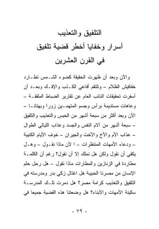 ‫ﺍﻟﺘﻠﻔﻴﻕ ﻭﺍﻟﺘﻌﺫﻴﺏ‬
      ‫ﺃﺴﺭﺍﺭ ﻭﺨﻔﺎﻴﺎ ﺃﺨﻁﺭ ﻗﻀﻴﺔ ﺘﻠﻔﻴﻕ‬
               ‫ﻓﻲ ﺍﻟﻘﺭﻥ ﺍﻟﻌﺸﺭﻴﻥ‬
‫ﻭﺍﻵﻥ ﻭﺒﻌﺩ ﺃﻥ ﻅﻬﺭﺕ ﺍﻟﺤﻘﻴﻘﺔ ﻜﻀﻭﺀ ﺍﻟﺸـﻤﺱ ﺘﻁـﺎﺭﺩ‬
‫ﺨﻔﺎﻓﻴﺵ ﺍﻟﻅﻼﻡ – ﻭﺘﻠﺘﻘﻡ ﺃﻓﺎﻋﻲ ﺍﻟﻜـﺫﺏ ﻭﺍﻹﻓـﻙ ﻭﺒﻌـﺩ ﺃﻥ‬
‫ﺃﺴﻔﺭﺕ ﺘﺤﻘﻴﻘﺎﺕ ﺍﻟﻨﺎﺌﺏ ﺍﻟﻌﺎﻡ ﻋﻥ ﺘﻘﺎﺭﻴﺭ ﺍﻟﻀﺒﺎﻁ ﺍﻟﻤﻠﻔﻘـﺔ –‬
‫ﻭﻋﺎﻫﺎﺕ ﻤﺴﺘﺩﻴﻤﺔ ﺒﺭﺃﺱ ﻭﺠﺴﻡ ﺍﻟﻤﺘﻬﻤـﻴﻥ ﺯﻭﺭﺍ ﻭﺒﻬﺘﺎ ﹰـﺎ –‬
    ‫ﻨ‬        ‫‪‬‬
‫ﺍﻵﻥ ﻭﺒﻌﺩ ﺃﻜﺜﺭ ﻤﻥ ﺴﺒﻌﺔ ﺃﺸﻬﺭ ﻤﻥ ﺍﻟﺤﺒﺱ ﻭﺍﻟﺘﻌﺫﻴﺏ ﻭﺍﻟﺘﻠﻔﻴﻕ‬
‫– ﺴﺒﻌﺔ ﺃﺸﻬﺭ ﻤﻥ ﺁﻻﻡ ﺍﻟﻨﻔﺱ ﻭﺍﻟﺠﺴﺩ ﻭﻋﺫﺍﺏ ﺍﻟﻠﻴﺎﻟﻲ ﺍﻟﻁﻭﺍل‬
‫– ﻋﺫﺍﺏ ﺍﻷﻡ ﻭﺍﻷﺥ ﻭﺍﻷﺨﺕ ﻭﺍﻟﺠﻴﺭﺍﻥ – ﺨﻭﻑ ﺍﻷﻴﺎﻡ ﺍﻟﻜﺌﻴﺒﺔ‬
‫– ﻭﺩﻋﺎﺀ ﺍﻷﻤﻬﺎﺕ ﺍﻟﻤﻨﺘﻅﺭﺍﺕ – ﺍ ﻵﻥ ﻤﺎﺫﺍ ﻨﻘـﻭل – ﻭﻫـل‬
‫ﻴﻜﻔﻲ ﺃﻥ ﻨﻘﻭل ﻭﻟﻜﻥ ﻫل ﻨﻤﻠﻙ ﺇﻻ ﺃﻥ ﻨﻘﻭل؟ ﺭﻏﻡ ﺃﻥ ﺍﻟﻜﻠﻤـﺔ‬
‫ﻤﻁﺎﺭﺩﺓ ﻓﻲ ﺍﻟﺯﻨﺎﺯﻴﻥ ﻭﺍﻟﻤﻁﺎﺭﺍﺕ ﻤﺎﺫﺍ ﻨﻘﻭل – ﻫل ﺭﺤل ﺤﻠﻡ‬
‫ﺍﻹﻨﺴﺎﻥ ﻤﻥ ﻤﺼﺭﻨﺎ ﺍﻟﺤﺒﻴﺒﺔ ﻫل ﺍﻏﺘﺎل ﺯﻜﻲ ﺒﺩﺭ ﻭﻤﺩﺭﺴﺘﻪ ﻓﻲ‬
‫ﺍﻟﺘﻠﻔﻴﻕ ﻭﺍﻟﺘﻌﺫﻴﺏ ﻜﺭﺍﻤﺔ ﻤﺼﺭ؟ ﻫل ﺩﻤﺭﺕ ﺘﻠـﻙ ﺍﻟﻤﺩﺭﺴـﺔ‬
‫ﺴﻜﻴﻨﺔ ﺍﻷﻤﻬﺎﺕ ﻭﺍﻷﺒﻨﺎﺀ؟ ﻫل ﻭﻀﻌﺘﻨﺎ ﻫﺫﻩ ﺍﻟﻘﻀﻴﺔ ﺠﻤﻴﻌﺎ ﻓﻲ‬


                       ‫- ٩٧ -‬
 