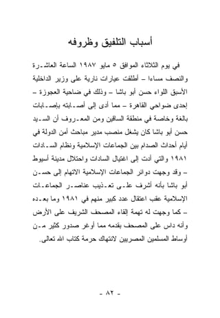 ‫ﺃﺴﺒﺎﺏ ﺍﻟﺘﻠﻔﻴﻕ ﻭﻅﺭﻭﻓﻪ‬
‫ﻓﻲ ﻴﻭﻡ ﺍﻟﺜﻼﺜﺎﺀ ﺍﻟﻤﻭﺍﻓﻕ ٥ ﻤﺎﻴﻭ ٧٨٩١ ﺍﻟﺴﺎﻋﺔ ﺍﻟﻌﺎﺸـﺭﺓ‬
‫ﻭﺍﻟﻨﺼﻑ ﻤﺴﺎﺀﺍ – ﺃﻁﻠﻘﺕ ﻋﻴﺎﺭﺍﺕ ﻨﺎﺭﻴﺔ ﻋﻠﻰ ﻭﺯﻴﺭ ﺍﻟﺩﺍﺨﻠﻴﺔ‬
                                        ‫‪‬‬
‫ﺍﻷﺴﺒﻕ ﺍﻟﻠﻭﺍﺀ ﺤﺴﻥ ﺃﺒﻭ ﺒﺎﺸﺎ – ﻭﺫﻟﻙ ﻓﻲ ﻀﺎﺤﻴﺔ ﺍﻟﻌﺠﻭﺯﺓ –‬
‫ﺇﺤﺩﻯ ﻀﻭﺍﺤﻲ ﺍﻟﻘﺎﻫﺭﺓ – ﻤﻤﺎ ﺃﺩﻯ ﺇﻟﻰ ﺃﺼـﺎﺒﺘﻪ ﺒﺈﺼـﺎﺒﺎﺕ‬
‫ﺒﺎﻟﻐﺔ ﻭﺨﺎﺼﺔ ﻓﻲ ﻤﻨﻁﻘﺔ ﺍﻟﺴﺎﻗﻴﻥ ﻭﻤﻥ ﺍﻟﻤﻌـﺭﻭﻑ ﺃﻥ ﺍﻟﺴـﻴﺩ‬
‫ﺤﺴﻥ ﺃﺒﻭ ﺒﺎﺸﺎ ﻜﺎﻥ ﻴﺸﻐل ﻤﻨﺼﺏ ﻤﺩﻴﺭ ﻤﺒﺎﺤﺙ ﺃﻤﻥ ﺍﻟﺩﻭﻟﺔ ﻓﻲ‬
‫ﺃﻴﺎﻡ ﺃﺤﺩﺍﺙ ﺍﻟﺼﺩﺍﻡ ﺒﻴﻥ ﺍﻟﺠﻤﺎﻋﺎﺕ ﺍﻹﺴﻼﻤﻴﺔ ﻭﻨﻅﺎﻡ ﺍﻟﺴـﺎﺩﺍﺕ‬
‫١٨٩١ ﻭﺍﻟﺘﻲ ﺃﺩﺕ ﺇﻟﻰ ﺍﻏﺘﻴﺎل ﺍﻟﺴﺎﺩﺍﺕ ﻭﺍﺤﺘﻼل ﻤﺩﻴﻨﺔ ﺃﺴﻴﻭﻁ‬
‫– ﻭﻗﺩ ﻭﺠﻬﺕ ﺩﻭﺍﺌﺭ ﺍﻟﺠﻤﺎﻋﺎﺕ ﺍﻹﺴﻼﻤﻴﺔ ﺍﻻﺘﻬﺎﻡ ﺇﻟﻰ ﺤﺴـﻥ‬
‫ﺃﺒﻭ ﺒﺎﺸﺎ ﺒﺄﻨﻪ ﺃﺸﺭﻑ ﻋﻠـﻰ ﺘﻌـﺫﻴﺏ ﻋﻨﺎﺼـﺭ ﺍﻟﺠﻤﺎﻋـﺎﺕ‬
‫ﺍﻹﺴﻼﻤﻴﺔ ﻋﻘﺏ ﺍﻋﺘﻘﺎل ﻋﺩﺩ ﻜﺒﻴﺭ ﻤﻨﻬﻡ ﻓﻲ ١٨٩١ ﻭﻤﺎ ﺒﻌـﺩﻩ‬
‫– ﻜﻤﺎ ﻭﺠﻬﺕ ﻟﻪ ﺘﻬﻤﺔ ﺇﻟﻘﺎﺀ ﺍﻟﻤﺼﺤﻑ ﺍﻟﺸﺭﻴﻑ ﻋﻠﻰ ﺍﻷﺭﺽ‬
‫ﻭﺃﻨﻪ ﺩﺍﺱ ﻋﻠﻰ ﺍﻟﻤﺼﺤﻑ ﺒﻘﺩﻤﻪ ﻤﻤﺎ ﺃﻭﻏﺭ ﺼﺩﻭﺭ ﻜﺜﻴﺭ ﻤـﻥ‬
  ‫ﺃﻭﺴﺎﻁ ﺍﻟﻤﺴﻠﻤﻴﻥ ﺍﻟﻤﺼﺭﻴﻴﻥ ﻻﻨﺘﻬﺎﻙ ﺤﺭﻤﺔ ﻜﺘﺎﺏ ﺍﷲ ﺘﻌﺎﻟﻰ.‬




                      ‫- ٢٨ -‬
 