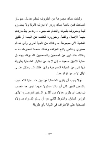 ‫ﻭﻜﺎﻨﺕ ﻫﻨﺎﻙ ﻤﺠﻤﻭﻋﺔ ﻤﻥ ﺍﻟﻅﺭﻭﻑ ﺘﺤﻜﻡ ﻋﻤـل ﺠﻬـﺎﺯ‬
‫ﺍﻟﻤﺒﺎﺤﺙ ﻓﻤﻥ ﻨﺎﺤﻴﺔ ﻫﻨﺎﻙ ﻭﺯﻴﺭ ﻻ ﻴﻌﺭﻑ ﻗﺎﻨﻭﻨﺎ ﻭﻻ ﻴﺤﺘـﺭﻡ‬
           ‫ﹰ‬
‫ﻗﻴ ‪‬ﺎ ﻭﻤﻌﺭﻭﻑ ﺒﻘﺴﻭﺘﻪ ﻭﺍﻨﻌﺩﺍﻡ ﻀـﻤﻴﺭﻩ – ﻭﻫـﻭ ﻴﻁـﺎﺭﺩﻫﻡ‬
                                              ‫ﻤ‬
‫ﺒﺘﻬﻤﺔ ﺍﻹﻫﻤﺎل ﻭﺍﻟﻔﺸل ﻭﻀﺭﻭﺭﺓ ﺍﻟﻜﺸﻑ ﻋﻥ ﺍﻟﺠﻨﺎﺓ ﺃﻭ ﺘﻠﻔﻴﻕ‬
‫ﺍﻟﻘﻀﻴﺔ ﻷﻱ ﻤﺠﻤﻭﻋﺔ – ﻭﻫﻨﺎﻙ ﻤﻥ ﻨﺎﺤﻴﺔ ﺃﺨﺭﻯ ﺭﺃﻱ ﻋـﺎﻡ‬
‫ﻤﺼﺭﻱ ﻭﻋﺎﻟﻤﻲ ﻴﺘﺎﺒﻊ ﺍﻟﻤﻭﻗﻑ ﻭﻫﻨﺎﻙ ﺼﺤﻔﺎ ﻟﻠﻤﻌﺎﺭﻀـﺔ –‬
             ‫ﹰ‬
‫ﻭﻫﻨﺎﻙ ﻋﺩﺩ ﻜﺒﻴﺭ ﻤﻥ ﺍﻟﻤﺤﺎﻤﻴﻥ ﻭﺍﻟﺼﺤﻔﻴﻴﻥ ﺍﻟﺸـﺭﻓﺎﺀ ﻴﺠﻌـل‬
‫ﻋﻤﻠﻴﺔ ﺍﻟﺘﻠﻔﻴﻕ ﺼﻌﺒﺔ – ﺇﺫﻥ ﻻ ﺒﺩ ﻤﻥ ﺍﺨﺘﻴﺎﺭ ﺍﻟﻀﺤﺎﻴﺎ ﺒﻁﺭﻴﻘﺔ‬
‫ﻓﻴﻬﺎ ﺸﺊ ﻤﻥ ﺍﻟﺤﺒﻜﺔ ﺍﻟﻤﺴﺭﺤﻴﺔ ﻭﻜﺎﻥ ﻫﻨﺎﻙ ﺸـﺭﻁﺎﻥ ﻋﻠـﻰ‬
                                ‫ﺍﻷﻗل ﻻ ﺒﺩ ﻤﻥ ﺘﻭﺍﻓﺭﻫﻤﺎ.‬
‫ﺃﻭﻻ ﻴﺠﺏ ﺃﻥ ﻴﻜﻭﻥ ﺍﻟﻀﺤﺎﻴﺎ ﻤﻥ ﺒﻴﻥ ﻀـﺤﺎﻴﺎ ﺍﻟﺘﻌـﺫﻴﺏ‬
                                           ‫ﹰ‬
‫ﻭﺍﻟﺴﺠﻥ ﺍﻟﻠﺫﻴﻥ ﻜﺎﻥ ﺃﺒﻭ ﺒﺎﺸﺎ ﻤﺴﺌﻭﻻ ﻋﻨﻬﻤﺎ. ﻟﻴﺱ ﻫﺫﺍ ﻓﺤﺴﺏ‬
                    ‫ﹰ‬
‫ﺒل ﻴﺠﺏ ﺃﻥ ﻴﻜﻭﻥ ﻫﺅﻻﺀ ﻤﻥ ﺃﻜﺜـﺭ ﺍﻟـﺫﻴﻥ ﺘﻌﺭﻀـﻭﺍ ﻷﺫﻯ‬
‫ﺍﻟﻭﺯﻴﺭ ﺍﻟﺴﺎﺒﻕ. ﻭﺍﻟﺸﺭﻁ ﺍﻟﺜﺎﻨﻲ ﻫﻭ ﺃﻥ ﻴـﺘﻡ ﺇﻜـﺭﺍﻩ ﻫـﺅﻻﺀ‬
            ‫ﺍﻟﻀﺤﺎﻴﺎ ﻋﻠﻰ ﺍﻻﻋﺘﺭﺍﻑ ﻓﻲ ﺍﻟﻨﻴﺎﺒﺔ ﺒﺄﻱ ﻁﺭﻴﻘﺔ.‬




                       ‫- ٥٨ -‬
 