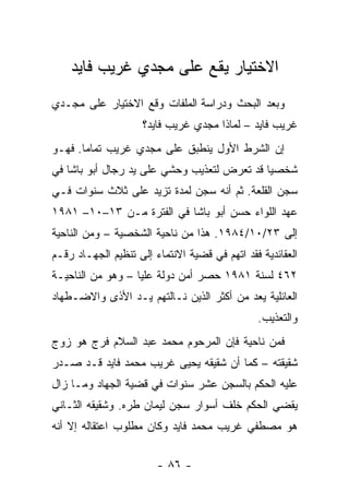 ‫ﺍﻻﺨﺘﻴﺎﺭ ﻴﻘﻊ ﻋﻠﻰ ﻤﺠﺩﻱ ﻏﺭﻴﺏ ﻓﺎﻴﺩ‬
‫ﻭﺒﻌﺩ ﺍﻟﺒﺤﺙ ﻭﺩﺭﺍﺴﺔ ﺍﻟﻤﻠﻔﺎﺕ ﻭﻗﻊ ﺍﻻﺨﺘﻴﺎﺭ ﻋﻠﻰ ﻤﺠـﺩﻱ‬
                     ‫ﻏﺭﻴﺏ ﻓﺎﻴﺩ – ﻟﻤﺎﺫﺍ ﻤﺠﺩﻱ ﻏﺭﻴﺏ ﻓﺎﻴﺩ؟‬
‫ﺇﻥ ﺍﻟﺸﺭﻁ ﺍﻷﻭل ﻴﻨﻁﺒﻕ ﻋﻠﻰ ﻤﺠﺩﻱ ﻏﺭﻴﺏ ﺘﻤﺎﻤﺎ. ﻓﻬـﻭ‬
       ‫‪‬‬
‫ﺸﺨﺼﻴﺎ ﻗﺩ ﺘﻌﺭﺽ ﻟﺘﻌﺫﻴﺏ ﻭﺤﺸﻲ ﻋﻠﻰ ﻴﺩ ﺭﺠﺎل ﺃﺒﻭ ﺒﺎﺸﺎ ﻓﻲ‬
                                             ‫‪‬‬
‫ﺴﺠﻥ ﺍﻟﻘﻠﻌﺔ. ﺜﻡ ﺃﻨﻪ ‪‬ﺠﻥ ﻟﻤﺩﺓ ﺘﺯﻴﺩ ﻋﻠﻰ ﺜﻼﺙ ﺴﻨﻭﺍﺕ ﻓـﻲ‬
                              ‫ﺴ‬
‫ﻋﻬﺩ ﺍﻟﻠﻭﺍﺀ ﺤﺴﻥ ﺃﺒﻭ ﺒﺎﺸﺎ ﻓﻲ ﺍﻟﻔﺘﺭﺓ ﻤـﻥ ٣١–٠١– ١٨٩١‬
‫ﺇﻟﻰ ٣٢/٠١/٤٨٩١. ﻫﺫﺍ ﻤﻥ ﻨﺎﺤﻴﺔ ﺍﻟﺸﺨﺼﻴﺔ – ﻭﻤﻥ ﺍﻟﻨﺎﺤﻴﺔ‬
‫ﺍﻟﻌﻘﺎﺌﺩﻴﺔ ﻓﻘﺩ ﺍﺘﻬﻡ ﻓﻲ ﻗﻀﻴﺔ ﺍﻻﻨﺘﻤﺎﺀ ﺇﻟﻰ ﺘﻨﻅﻴﻡ ﺍﻟﺠﻬـﺎﺩ ﺭﻗـﻡ‬
‫٢٦٤ ﻟﺴﻨﺔ ١٨٩١ ﺤﺼﺭ ﺃﻤﻥ ﺩﻭﻟﺔ ﻋﻠﻴﺎ – ﻭﻫﻭ ﻤﻥ ﺍﻟﻨﺎﺤﻴـﺔ‬
‫ﺍﻟﻌﺎﺌﻠﻴﺔ ﻴﻌﺩ ﻤﻥ ﺃﻜﺜﺭ ﺍﻟﺫﻴﻥ ﻨـﺎﻟﺘﻬﻡ ﻴـﺩ ﺍﻷﺫﻯ ﻭﺍﻻﻀـﻁﻬﺎﺩ‬
                                               ‫ﻭﺍﻟﺘﻌﺫﻴﺏ.‬
‫ﻓﻤﻥ ﻨﺎﺤﻴﺔ ﻓﺈﻥ ﺍﻟﻤﺭﺤﻭﻡ ﻤﺤﻤﺩ ﻋﺒﺩ ﺍﻟﺴﻼﻡ ﻓﺭﺝ ﻫﻭ ﺯﻭﺝ‬
‫ﺸﻘﻴﻘﺘﻪ – ﻜﻤﺎ ﺃﻥ ﺸﻘﻴﻘﻪ ﻴﺤﻴﻰ ﻏﺭﻴﺏ ﻤﺤﻤﺩ ﻓﺎﻴﺩ ﻗـﺩ ﺼـﺩﺭ‬
‫ﻋﻠﻴﻪ ﺍﻟﺤﻜﻡ ﺒﺎﻟﺴﺠﻥ ﻋﺸﺭ ﺴﻨﻭﺍﺕ ﻓﻲ ﻗﻀﻴﺔ ﺍﻟﺠﻬﺎﺩ ﻭﻤـﺎ ﺯﺍل‬
‫ﻴﻘﻀﻲ ﺍﻟﺤﻜﻡ ﺨﻠﻑ ﺃﺴﻭﺍﺭ ﺴﺠﻥ ﻟﻴﻤﺎﻥ ﻁﺭﻩ. ﻭﺸﻘﻴﻘﻪ ﺍﻟﺜـﺎﻨﻲ‬
‫ﻫﻭ ﻤﺼﻁﻔﻲ ﻏﺭﻴﺏ ﻤﺤﻤﺩ ﻓﺎﻴﺩ ﻭﻜﺎﻥ ﻤﻁﻠﻭﺏ ﺍﻋﺘﻘﺎﻟﻪ ﺇﻻ ﺃﻨﻪ‬


                        ‫- ٦٨ -‬
 