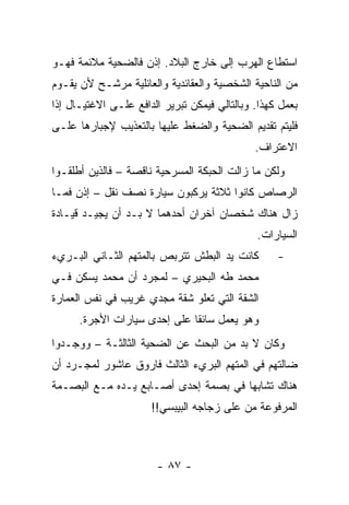 ‫ﺍﺴﺘﻁﺎﻉ ﺍﻟﻬﺭﺏ ﺇﻟﻰ ﺨﺎﺭﺝ ﺍﻟﺒﻼﺩ. ﺇﺫﻥ ﻓﺎﻟﻀﺤﻴﺔ ﻤﻼﺌﻤﺔ ﻓﻬـﻭ‬
‫ﻤﻥ ﺍﻟﻨﺎﺤﻴﺔ ﺍﻟﺸﺨﺼﻴﺔ ﻭﺍﻟﻌﻘﺎﺌﺩﻴﺔ ﻭﺍﻟﻌﺎﺌﻠﻴﺔ ﻤﺭﺸـﺢ ﻷﻥ ﻴﻘـﻭﻡ‬
‫ﺒﻌﻤل ﻜﻬﺫﺍ. ﻭﺒﺎﻟﺘﺎﻟﻲ ﻓﻴﻤﻜﻥ ﺘﺒﺭﻴﺭ ﺍﻟﺩﺍﻓﻊ ﻋﻠـﻰ ﺍﻻﻏﺘﻴـﺎل ﺇﺫﺍ‬
 ‫ﹰ‬
‫ﻓﻠﻴﺘﻡ ﺘﻘﺩﻴﻡ ﺍﻟﻀﺤﻴﺔ ﻭﺍﻟﻀﻐﻁ ﻋﻠﻴﻬﺎ ﺒﺎﻟﺘﻌﺫﻴﺏ ﻹﺠﺒﺎﺭﻫﺎ ﻋﻠـﻰ‬
                                              ‫ﺍﻻﻋﺘﺭﺍﻑ.‬
‫ﻭﻟﻜﻥ ﻤﺎ ﺯﺍﻟﺕ ﺍﻟﺤﺒﻜﺔ ﺍﻟﻤﺴﺭﺤﻴﺔ ﻨﺎﻗﺼﺔ – ﻓﺎﻟﺫﻴﻥ ﺃﻁﻠﻘـﻭﺍ‬
‫ﺍﻟﺭﺼﺎﺹ ﻜﺎﻨﻭﺍ ﺜﻼﺜﺔ ﻴﺭﻜﺒﻭﻥ ﺴﻴﺎﺭﺓ ﻨﺼﻑ ﻨﻘل – ﺇﺫﻥ ﻓﻤـﺎ‬
‫ﺯﺍل ﻫﻨﺎﻙ ﺸﺨﺼﺎﻥ ﺁﺨﺭﺍﻥ ﺃﺤﺩﻫﻤﺎ ﻻ ﺒـﺩ ﺃﻥ ﻴﺠﻴـﺩ ﻗﻴـﺎﺩﺓ‬
                                              ‫ﺍﻟﺴﻴﺎﺭﺍﺕ.‬
‫ﻜﺎﻨﺕ ﻴﺩ ﺍﻟﺒﻁﺵ ﺘﺘﺭﺒﺹ ﺒﺎﻟﻤﺘﻬﻡ ﺍﻟﺜـﺎﻨﻲ ﺍﻟﺒـﺭﻱﺀ‬        ‫-‬
‫ﻤﺤﻤﺩ ﻁﻪ ﺍﻟﺒﺤﻴﺭﻱ – ﻟﻤﺠﺭﺩ ﺃﻥ ﻤﺤﻤﺩ ﻴﺴﻜﻥ ﻓـﻲ‬
‫ﺍﻟﺸﻘﺔ ﺍﻟﺘﻲ ﺘﻌﻠﻭ ﺸﻘﺔ ﻤﺠﺩﻱ ﻏﺭﻴﺏ ﻓﻲ ﻨﻔﺱ ﺍﻟﻌﻤﺎﺭﺓ‬
      ‫ﻭﻫﻭ ﻴﻌﻤل ﺴﺎﺌ ﹰﺎ ﻋﻠﻰ ﺇﺤﺩﻯ ﺴﻴﺎﺭﺍﺕ ﺍﻷﺠﺭﺓ.‬
                              ‫ﻘ‬
‫ﻭﻜﺎﻥ ﻻ ﺒﺩ ﻤﻥ ﺍﻟﺒﺤﺙ ﻋﻥ ﺍﻟﻀﺤﻴﺔ ﺍﻟﺜﺎﻟﺜـﺔ – ﻭﻭﺠـﺩﻭﺍ‬
‫ﻀﺎﻟﺘﻬﻡ ﻓﻲ ﺍﻟﻤﺘﻬﻡ ﺍﻟﺒﺭﻱﺀ ﺍﻟﺜﺎﻟﺙ ﻓﺎﺭﻭﻕ ﻋﺎﺸﻭﺭ ﻟﻤﺠـﺭﺩ ﺃﻥ‬
‫ﻫﻨﺎﻙ ﺘﺸﺎﺒ ‪‬ﺎ ﻓﻲ ﺒﺼﻤﺔ ﺇﺤﺩﻯ ﺃﺼـﺎﺒﻊ ﻴـﺩﻩ ﻤـﻊ ﺍﻟﺒﺼـﻤﺔ‬
                                      ‫ﻬ‬
                      ‫ﺍﻟﻤﺭﻓﻭﻋﺔ ﻤﻥ ﻋﻠﻰ ﺯﺠﺎﺠﻪ ﺍﻟﺒﻴﺒﺴﻲ!!‬



                        ‫- ٧٨ -‬
 