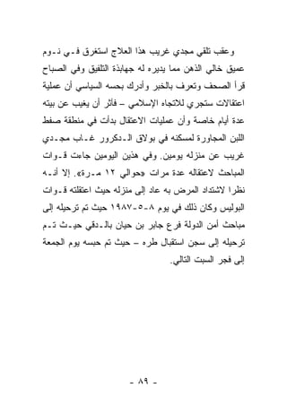 ‫ﻭﻋﻘﺏ ﺘﻠﻘﻲ ﻤﺠﺩﻱ ﻏﺭﻴﺏ ﻫﺫﺍ ﺍﻟﻌﻼﺝ ﺍﺴﺘﻐﺭﻕ ﻓـﻲ ﻨـﻭﻡ‬
‫ﻋﻤﻴﻕ ﺨﺎﻟﻲ ﺍﻟﺫﻫﻥ ﻤﻤﺎ ﻴﺩﻴﺭﻩ ﻟﻪ ﺠﻬﺎﺒﺫﺓ ﺍﻟﺘﻠﻔﻴﻕ ﻭﻓﻲ ﺍﻟﺼﺒﺎﺡ‬
‫ﻗﺭﺃ ﺍﻟﺼﺤﻑ ﻭﺘﻌﺭﻑ ﺒﺎﻟﺨﺒﺭ ﻭﺃﺩﺭﻙ ﺒﺤﺴﻪ ﺍﻟﺴﻴﺎﺴﻲ ﺃﻥ ﻋﻤﻠﻴﺔ‬
‫ﺍﻋﺘﻘﺎﻻﺕ ﺴﺘﺠﺭﻱ ﻟﻼﺘﺠﺎﻩ ﺍﻹﺴﻼﻤﻲ – ﻓﺂﺜﺭ ﺃﻥ ﻴﻐﻴﺏ ﻋﻥ ﺒﻴﺘﻪ‬
‫ﻋﺩﺓ ﺃﻴﺎﻡ ﺨﺎﺼﺔ ﻭﺃﻥ ﻋﻤﻠﻴﺎﺕ ﺍﻻﻋﺘﻘﺎل ﺒﺩﺃﺕ ﻓﻲ ﻤﻨﻁﻘﺔ ﺼﻔﻁ‬
‫ﺍﻟﻠﺒﻥ ﺍﻟﻤﺠﺎﻭﺭﺓ ﻟﻤﺴﻜﻨﻪ ﻓﻲ ﺒﻭﻻﻕ ﺍﻟـﺩﻜﺭﻭﺭ ﻏـﺎﺏ ﻤﺠـﺩﻱ‬
‫ﻏﺭﻴﺏ ﻋﻥ ﻤﻨﺯﻟﻪ ﻴﻭﻤﻴﻥ. ﻭﻓﻲ ﻫﺫﻴﻥ ﺍﻟﻴﻭﻤﻴﻥ ﺠﺎﺀﺕ ﻗـﻭﺍﺕ‬
‫ﺍﻟﻤﺒﺎﺤﺙ ﻻﻋﺘﻘﺎﻟﻪ ﻋﺩﺓ ﻤﺭﺍﺕ »ﺤﻭﺍﻟﻲ ٢١ ﻤـﺭﺓ«. ﺇﻻ ﺃﻨـﻪ‬
‫ﻨﻅﺭﺍ ﻻﺸﺘﺩﺍﺩ ﺍﻟﻤﺭﺽ ﺒﻪ ﻋﺎﺩ ﺇﻟﻰ ﻤﻨﺯﻟﻪ ﺤﻴﺙ ﺍﻋﺘﻘﻠﺘﻪ ﻗـﻭﺍﺕ‬
                                                 ‫‪‬‬
‫ﺍﻟﺒﻭﻟﻴﺱ ﻭﻜﺎﻥ ﺫﻟﻙ ﻓﻲ ﻴﻭﻡ ٨-٥-٧٨٩١ ﺤﻴﺙ ﺘﻡ ﺘﺭﺤﻴﻠﻪ ﺇﻟﻰ‬
‫ﻤﺒﺎﺤﺙ ﺃﻤﻥ ﺍﻟﺩﻭﻟﺔ ﻓﺭﻉ ﺠﺎﺒﺭ ﺒﻥ ﺤﻴﺎﻥ ﺒﺎﻟـﺩﻗﻲ ﺤﻴـﺙ ﺘـﻡ‬
‫ﺘﺭﺤﻴﻠﻪ ﺇﻟﻰ ﺴﺠﻥ ﺍﺴﺘﻘﺒﺎل ﻁﺭﻩ – ﺤﻴﺙ ﺘﻡ ﺤﺒﺴﻪ ﻴﻭﻡ ﺍﻟﺠﻤﻌﺔ‬
                                  ‫ﺇﻟﻰ ﻓﺠﺭ ﺍﻟﺴﺒﺕ ﺍﻟﺘﺎﻟﻲ.‬




                       ‫- ٩٨ -‬
 