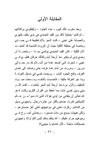 ‫ﺍﻟﻤﻘﺎﺒﻠﺔ ﺍﻷﻭﻟﻰ‬
‫ﻭﺒﻌﺩ ﻤﻐﺭﺏ ﺫﻟﻙ ﺍﻟﻴﻭﻡ – ﺠﺎﺀ ﺍﻟﺠﻨﻭﺩ – ﻭﺃﻴﻘﻅﻭﻨﻲ ﺒﺭﻜﻼﺘﻬﻡ‬
‫– ﺜﻡ ﻗﺎﻤﻭﺍ ﺒﻌﻤﻠﻴﺔ ﺘﺄﻜﺩ ﻤﻥ ﺍﻟﻘﻴﺩ ﺍﻟﺤﺩﻴﺩﻱ ﻓﻲ ﻴﺩﻱ ﺨﻠﻑ ﻅﻬﺭﻱ‬
‫ﻭﺍﻟﻌﺼﺎﺒﺔ ﻋﻠﻰ ﻋﻴﻨﻲ – ﻜﻨﺕ ﺃﺸﻌﺭ ﺒﺂﻻﻡ ﻓﻅﻴﻌﺔ ﻓـﻲ ﺠﺴـﺩﻱ‬
‫ﻭﺨﺎﺼﺔ ﻓﻲ ﻤﻨﻁﻘﺔ ﺍﻟﻜﻠﻴﺔ ﺤﻴﺙ ﺃﻥ ﺍﻟﺒﺭﻭﺩﺓ ﺍﻟﺸﺩﻴﺩﺓ ﻗﺩ ﺃﻫﺎﺠـﺕ‬
‫ﺁﻻﻡ ﺍﻟﻜﻠﻴﺔ – ﻜﺎﻥ ﺍﻟﻘﻴﺩ ﺍﻟﺤﺩﻴﺩﻱ ﻴﺅﻟﻤﻨﻲ ﺠـﺩﺍ – ﻭﺨﺎﺼـﺔ ﺃﻥ‬
             ‫‪‬‬
‫ﻭﻀﻊ ﻴﺩﻱ ﻟﻡ ﻴﺘﻐﻴﺭ ﻤﻨﺫ ﺃﺭﺒﻌﺔ ﺃﻴﺎﻡ ﻭﻜﺫﻟﻙ ﺤﺭﻗﺎﻥ ﻓﻅﻴـﻊ ﻓـﻲ‬
‫ﻋﻴﻨﻲ – ﺸﻌﺭﺕ ﺃﻨﻨﻲ ﺃﺼﻌﺩ ﻋﺩﺩﺍ ﻤﻥ ﺍﻟﺴـﻼﻡ ﺘﻘـﺩﺭ ﺒﺤـﻭﺍﻟﻲ‬
                         ‫‪‬‬
‫ﺩﻭﺭﻴﻥ – ﻭﻤﺭﺭﺕ ﻤﻥ ﺃﻤﺎﻡ ﻋﺩﺓ ﻏﺭﻑ ﺤﺘﻰ ﻭﺼﻠﺕ ﺇﻟﻰ ﺇﺤﺩﻯ‬
‫ﺍﻟﻐﺭﻑ ﻭﻓﺘﺢ ﺍﻟﺠﻨﻭﺩ ﺍﻟﺒﺎﺏ – ﻭﻭﺠﺩﺕ ﻨﻔﺴﻲ ﻓﻲ ﻤﺩﺨل ﺍﻟﻐﺭﻓـﺔ‬
‫ﻭﺒﺩﺍ ﺠﻭ ﺍﻟﻐﺭﻓﺔ ﻤﻜﻴﻔﺎ – ﻓﺄﺤﺴﺴﺕ ﺒﺎﻟﺩﻑﺀ ﻭﺴـﻤﻌﺕ ﺼـﻭﺕ‬
                             ‫ﹰ‬
‫ﺍﻟﻤﻜﻴﻑ ﻭﻷﻭل ﻤﺭﺓ ﻤﻨﺫ ﺃﺭﺒﻌﺔ ﺃﻴﺎﻡ ﺃﺸﻌﺭ ﺒﺎﻟﺩﻑﺀ – ﻜﻨﺕ ﺃﺘﻠـﻭ‬
‫ﺒﻴﻨﻲ ﻭﺒﻴﻥ ﻨﻔﺴﻲ ﺁﻴﺎﺕ ﻤﻤﺎ ﺃﺤﻔﻅ ﻤﻥ ﺍﻟﻘﺭﺁﻥ ﺍﻟﻜﺭﻴﻡ ﻭﻜﻨﺕ ﺃﺩﻋﻭ‬
‫ﺍﷲ ﺘﻌﺎﻟﻰ ﺃﻥ ﻴﻨﻘﺫﻨﻲ ﻤﻥ ﺃﻴﺩﻱ ﻫﺅﻻﺀ ﺍﻟﺫﻴﻥ ﻗـﺩﻤﻭﺍ ﻤـﻥ ﻋـﺎﻟﻡ‬
‫ﺍﻟﺸﻴﺎﻁﻴﻥ ﻗﺩﺭﺕ ﻋﺩﺩﻫﻡ ﺒﺄﻜﺜﺭ ﻤﻥ ﻋﺸﺭﺓ ﺭﺠﺎل. ﻭﺍﺠﻬﻭﻨﻲ ﺒﺴﻴل‬
‫ﻤﻥ ﺍﻟﺸﺘﺎﺌﻡ. ﺭﻜﺯﺕ ﺫﻫﻨﻲ ﻓﻲ ﻤﻭﺍﺠﻬﺘﻬﻡ ﻟﻌﻠﻲ ﺃﻫﺯ ﻀﻤﺎﺌﺭﻫﻡ –‬
‫ﻭﻟﻜﻥ ﻫﻴﻬﺎﺕ ﻴﺴﻤﻊ ﻤﻥ ﻤﺎﺕ ﻀﻤﻴﺭﻩ – ﻭﺠﺩﺘﻨﻲ ﺃﺼـﺭﺥ ﻓـﻲ‬
‫ﻭﺠﻭﻫﻬﻡ ﺤﺭﺍﻡ ﻋﻠﻴﻜﻡ – ﺍﷲ ﻴﻨﺘﻘﻡ ﻤﻨﻜﻡ ﺃﻟﻴﺱ ﻟﻜﻡ ﺃﻭﻻﺩ ﻭﺍﺠﻬﻭﻨﻲ‬
                  ‫ﺒﻀﺤﻜﺎﺕ ﻤﺎﺠﻨﺔ – ﻗﺎل ﺃﺤﺩﻫﻡ ﻴﺎ ﺤﺒﻴﺒﻲ!!.‬

                       ‫- ٢٩ -‬
 