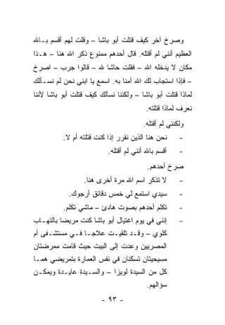 ‫ﻭﺼﺭﺥ ﺁﺨﺭ ﻜﻴﻑ ﻗﺘﻠﺕ ﺃﺒﻭ ﺒﺎﺸﺎ – ﻭﻗﻠﺕ ﻟﻬﻡ ﺃﻗﺴﻡ ﺒـﺎﷲ‬
‫ﺍﻟﻌﻅﻴﻡ ﺃﻨﻨﻲ ﻟﻡ ﺃﻗﺘﻠﻪ. ﻗﺎل ﺃﺤﺩﻫﻡ ﻤﻤﻨﻭﻉ ﺫﻜﺭ ﺍﷲ ﻫﻨﺎ – ﻫـﺫﺍ‬
‫ﻤﻜﺎﻥ ﻻ ﻴﺩﺨﻠﻪ ﺍﷲ – ﻓﻘﻠﺕ ﺤﺎﺸﺎ ﷲ – ﻗﺎﻟﻭﺍ ﺠﺭﺏ – ﺍﺼﺭﺥ‬
‫– ﻓﺈﺫﺍ ﺍﺴﺘﺠﺎﺏ ﻟﻙ ﺍﷲ ﺁﻤﻨﺎ ﺒﻪ. ﺍﺴﻤﻊ ﻴﺎ ﺍﺒﻨﻲ ﻨﺤﻥ ﻟﻡ ﻨﺴـﺄﻟﻙ‬
‫ﻟﻤﺎﺫﺍ ﻗﺘﻠﺕ ﺃﺒﻭ ﺒﺎﺸﺎ – ﻭﻟﻜﻨﻨﺎ ﻨﺴﺄﻟﻙ ﻜﻴﻑ ﻗﺘﻠﺕ ﺃﺒﻭ ﺒﺎﺸﺎ ﻷﻨﻨﺎ‬
                                        ‫ﻨﻌﺭﻑ ﻟﻤﺎﺫﺍ ﻗﺘﻠﺘﻪ.‬
                                       ‫ﻭﻟﻜﻨﻨﻲ ﻟﻡ ﺃﻗﺘﻠﻪ.‬
          ‫ﻨﺤﻥ ﻫﻨﺎ ﺍﻟﺫﻴﻥ ﻨﻘﺭﺭ ﺇﺫﺍ ﻜﻨﺕ ﻗﺘﻠﺘﻪ ﺃﻡ ﻻ.‬     ‫-‬
                          ‫ﺃﻗﺴﻡ ﺒﺎﷲ ﺃﻨﻨﻲ ﻟﻡ ﺃﻗﺘﻠﻪ.‬    ‫-‬
                                         ‫ﺼﺭﺥ ﺃﺤﺩﻫﻡ.‬
                  ‫ﻻ ﺘﺫﻜﺭ ﺍﺴﻡ ﺍﷲ ﻤﺭﺓ ﺃﺨﺭﻯ ﻫﻨﺎ.‬        ‫-‬
            ‫ﺴﻴﺩﻱ ﺍﺴﺘﻤﻊ ﻟﻲ ﺨﻤﺱ ﺩﻗﺎﺌﻕ ﺃﺭﺠﻭﻙ.‬           ‫-‬
          ‫ﺘﻜﻠﻡ ﺃﺤﺩﻫﻡ ﺒﺼﻭﺕ ﻫﺎﺩﺉ – ﻤﺎﺸﻲ ﺘﻜﻠﻡ.‬          ‫-‬
‫ﺇﻨﻨﻲ ﻓﻲ ﻴﻭﻡ ﺍﻏﺘﻴﺎل ﺃﺒﻭ ﺒﺎﺸﺎ ﻜﻨﺕ ﻤﺭﻴ ‪‬ﺎ ﺒﺎﻟﺘﻬـﺎﺏ‬
          ‫ﻀ‬                                          ‫-‬
‫ﻜﻠﻭﻱ – ﻭﻗـﺩ ﺘﻠﻘﻴـﺕ ﻋﻼ ‪‬ـﺎ ﻓـﻲ ﻤﺴﺘﺸـﻔﻰ ﺃﻡ‬
                 ‫ﺠ‬
‫ﺍﻟﻤﺼﺭﻴﻴﻥ ﻭﻋﺩﺕ ﺇﻟﻰ ﺍﻟﺒﻴﺕ ﺤﻴﺙ ﻗﺎﻤﺕ ﻤﻤﺭﻀﺘﺎﻥ‬
‫ﻤﺴﻴﺤﻴﺘﺎﻥ ﺘﺴﻜﻨﺎﻥ ﻓﻲ ﻨﻔﺱ ﺍﻟﻌﻤﺎﺭﺓ ﺒﺘﻤﺭﻴﻀﻲ ﻫﻤـﺎ‬
‫ﻜل ﻤﻥ ﺍﻟﺴﻴﺩﺓ ﻟﻭﻴﺯﺍ – ﻭﺍﻟﺴـﻴﺩﺓ ﻋﺎﻴـﺩﺓ ﻭﻴﻤﻜـﻥ‬
                                         ‫ﺴﺅﺍﻟﻬﻡ.‬
                        ‫- ٣٩ -‬
 