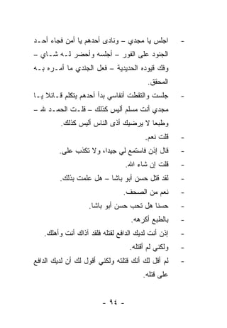 ‫ﺍﺠﻠﺱ ﻴﺎ ﻤﺠﺩﻱ – ﻭﻨﺎﺩﻯ ﺃﺤﺩﻫﻡ ﻴﺎ ﺃﻤﻥ ﻓﺠﺎﺀ ﺃﺤـﺩ‬         ‫-‬
‫ﺍﻟﺠﻨﻭﺩ ﻋﻠﻰ ﺍﻟﻔﻭﺭ – ﺃﺠﻠﺴﻪ ﻭﺃﺤﻀﺭ ﻟـﻪ ﺸـﺎﻱ –‬
‫ﻭﻓﻙ ﻗﻴﻭﺩﻩ ﺍﻟﺤﺩﻴﺩﻴﺔ – ﻓﻌل ﺍﻟﺠﻨﺩﻱ ﻤﺎ ﺃﻤـﺭﻩ ﺒـﻪ‬
                                         ‫ﺍﻟﻤﺤﻘﻕ.‬
‫ﺠﻠﺴﺕ ﻭﺍﻟﺘﻘﻁﺕ ﺃﻨﻔﺎﺴﻲ ﺒﺩﺃ ﺃﺤﺩﻫﻡ ﻴﺘﻜﻠﻡ ﻗـﺎﺌﻼ ﻴـﺎ‬
    ‫ﹰ‬                                               ‫-‬
‫ﻤﺠﺩﻱ ﺃﻨﺕ ﻤﺴﻠﻡ ﺃﻟﻴﺱ ﻜﺫﻟﻙ – ﻗﻠـﺕ ﺍﻟﺤﻤـﺩ ﷲ –‬
         ‫ﻭﻁﺒﻌﺎ ﻻ ﻴﺭﻀﻴﻙ ﺃﺫﻯ ﺍﻟﻨﺎﺱ ﺃﻟﻴﺱ ﻜﺫﻟﻙ.‬
                                        ‫ﻗﻠﺕ ﻨﻌﻡ.‬    ‫-‬
         ‫ﻗﺎل ﺇﺫﻥ ﻓﺎﺴﺘﻤﻊ ﻟﻲ ﺠﻴﺩﺍ، ﻭﻻ ﺘﻜﺫﺏ ﻋﻠﻰ.‬
                        ‫‪‬‬                           ‫-‬
                                 ‫ﻗﻠﺕ ﺇﻥ ﺸﺎﺀ ﺍﷲ.‬     ‫-‬
         ‫ﻟﻘﺩ ﻗﺘل ﺤﺴﻥ ﺃﺒﻭ ﺒﺎﺸﺎ – ﻫل ﻋﻠﻤﺕ ﺒﺫﻟﻙ.‬
                                        ‫ﹸ‬           ‫-‬
                                ‫ﻨﻌﻡ ﻤﻥ ﺍﻟﺼﺤﻑ.‬       ‫-‬
                   ‫ﺤﺴﻨﺎ ﻫل ﺘﺤﺏ ﺤﺴﻥ ﺃﺒﻭ ﺒﺎﺸﺎ.‬
                                         ‫ﹰ‬          ‫-‬
                                   ‫ﺒﺎﻟﻁﺒﻊ ﺃﻜﺭﻫﻪ.‬    ‫-‬
   ‫ﺇﺫﻥ ﺃﻨﺕ ﻟﺩﻴﻙ ﺍﻟﺩﺍﻓﻊ ﻟﻘﺘﻠﻪ ﻓﻠﻘﺩ ﺁﺫﺍﻙ ﺃﻨﺕ ﻭﺃﻫﻠﻙ.‬   ‫-‬
                                  ‫ﻭﻟﻜﻨﻲ ﻟﻡ ﺃﻗﺘﻠﻪ.‬   ‫-‬
‫ﻟﻡ ﺃﻗل ﻟﻙ ﺃﻨﻙ ﻗﺘﻠﺘﻪ ﻭﻟﻜﻨﻲ ﺃﻗﻭل ﻟﻙ ﺃﻥ ﻟﺩﻴﻙ ﺍﻟﺩﺍﻓﻊ‬    ‫-‬
                                       ‫ﻋﻠﻰ ﻗﺘﻠﻪ.‬


                        ‫- ٤٩ -‬
 