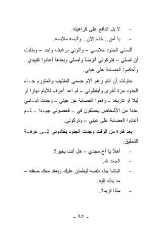 ‫ﻻ ﺒل ﺍﻟﺩﺍﻓﻊ ﻋﻠﻰ ﻜﺭﺍﻫﻴﺘﻪ.‬      ‫-‬
             ‫ﻴﺎ ﺃﻤﻥ.. ﺨﺫﻩ ﺍﻵﻥ.. ﻭﺃﻟﺒﺴﻪ ﻤﻼﺒﺴﻪ.‬       ‫-‬
‫ﺃﻟﺒﺴﻨﻲ ﺍﻟﺠﻨﻭﺩ ﻤﻼﺒﺴﻲ – ﻭﺃﺘﻭﻨﻲ ﺒﺭﻏﻴﻑ ﻭﺍﺤﺩ – ﻭﻁﻠﺒﺕ‬
‫ﺃﻥ ﺃﺼﻠﻲ – ﻓﺘﺭﻜﻭﻨﻲ ﺃﺘﻭﻀﺄ ﻭﺃﺼﻠﻲ ﻭﺒﻌﺩﻫﺎ ﺃﻋﺎﺩﻭﺍ ﺘﻘﻴﻴﺩﻱ..‬
                           ‫ﻭﺃﺤﻜﻤﻭﺍ ﺍﻟﻌﺼﺎﺒﺔ ﻋﻠﻰ ﻋﻴﻨﻲ.‬
‫ﺤﺎﻭﻟﺕ ﺃﻥ ﺃﻨﺎﻡ ﺭﻏﻡ ﺁﻻﻡ ﺠﺴﻤﻲ ﺍﻟﻤﻠﺘﻬﺏ ﻭﺍﻟﻤﺘﻭﺭﻡ ﺠـﺎﺀ‬
‫ﺍﻟﺠﻨﻭﺩ ﻤﺭﺓ ﺃﺨﺭﻯ ﻭﺃﻴﻘﻅﻭﻨﻲ – ﻟﻡ ﺃﻋﺩ ﺃﻋﺭﻑ ﻟﻸﻴﺎﻡ ﻨﻬﺎﺭﺍ ﺃﻭ‬
    ‫‪‬‬
‫ﻟﻴﻼ ﺃﻭ ﺘﺎﺭﻴﺨﺎ – ﺭﻓﻌﻭﺍ ﺍﻟﻌﺼﺎﺒﺔ ﻋﻥ ﻋﻴﻨﻲ – ﻭﺠﺩﺕ ﺃﻤـﺎﻤﻲ‬
                                       ‫ﹰ‬        ‫ﹰ‬
‫ﻋﺩﺩﺍ ﻤﻥ ﺍﻷﺸﺨﺎﺹ ﻴﺤﻤﻠﻘﻭﻥ ﻓﻲ – ﻓﺤﺼﻭﻨﻲ ﺠﻴـﺩﺍ – ﺜـﻡ‬
                                           ‫‪‬‬
                  ‫ﺃﻋﺎﺩﻭﺍ ﺍﻟﻌﺼﺎﺒﺔ ﻋﻠﻰ ﻋﻴﻨﻲ – ﻭﺘﺭﻜﻭﻨﻲ.‬
‫ﺒﻌﺩ ﻓﺘﺭﺓ ﻤﻥ ﺍﻟﻭﻗﺕ ﻭﺠﺩﺕ ﺍﻟﺠﻨﻭﺩ ﻴﻘﺘﺎﺩﻭﻨﻲ ﺇﻟـﻰ ﻏﺭﻓـﺔ‬
                                                 ‫ﺍﻟﺘﺤﻘﻴﻕ.‬
             ‫ﺃﻫﻼ ﻴﺎ ﺃﺥ ﻤﺠﺩﻱ – ﻫل ﺃﻨﺕ ﺒﺨﻴﺭ؟.‬         ‫-‬
                                     ‫ﺍﻟﺤﻤﺩ ﷲ.‬       ‫-‬
‫ﺍﻟﺒﺎﺸﺎ ﺠﺎﺀ ﺒﻨﻔﺴﻪ ﻟﻴﻁﻤﺌﻥ ﻋﻠﻴﻙ ﻭﻴﻌﻘﺩ ﻤﻌﻙ ﺼﻔﻘﻪ –‬       ‫-‬
                                  ‫ﻤﺩ ﻴﺩﻙ ﺇﻟﻴﻪ.‬
                                   ‫ﻤﺎﺫﺍ ﺘﺭﻴﺩ؟.‬      ‫-‬



                      ‫- ٥٩ -‬
 