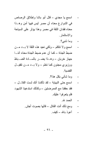 ‫ﺍﺴﻤﻊ ﻴﺎ ﻤﺠﺩﻱ – ﻗﺘل ﺃﺒﻭ ﺒﺎﺸﺎ ﻭﺇﻁﻼﻕ ﺍﻟﺭﺼﺎﺹ‬          ‫-‬
‫ﻓﻲ ﺍﻟﺸﻭﺍﺭﻉ ﻤﻌﻨﺎﻩ ﺃﻥ ﻤﺼﺭ ﻟﻴﺱ ﻓﻴﻬﺎ ﺃﻤﻥ ﻭﻫـﺫﺍ‬
‫ﻤﻌﻨﺎﻩ ﻓﻘﺩﺍﻥ ﺍﻟﺜﻘﺔ ﻓﻲ ﻤﺼﺭ ﻭﻫﺫﺍ ﻴﺅﺜﺭ ﻋﻠﻰ ﺍﻟﺴﻴﺎﺤﺔ‬
                                    ‫ﻭﺍﻻﺴﺘﺜﻤﺎﺭ.‬
                                    ‫ﻭﻤﺎ ﺫﻨﺒﻲ؟.‬    ‫-‬
‫ﺍﺴﻤﻊ ﻭﻻ ﺘﺘﻜﻠﻡ – ﻭﻟﻜﻲ ﻨﻌﻴﺩ ﻫﺫﻩ ﺍﻟﺜﻘﺔ ﻻ ﺒـﺩ ﻤـﻥ‬     ‫-‬
‫ﻀﺒﻁ ﺍﻟﺠﻨﺎﺓ – ﻜﻤﺎ ﺃﻥ ﻋﺩﻡ ﻀﺒﻁ ﺍﻟﺠﻨﺎﺓ ﻤﻌﻨﺎﻩ ﺃﻨﻨـﺎ‬
‫ﺠﻬﺎﺯ ﺨﺭﺒﺎﻥ – ﻭﻫـﺫﺍ ﻴﻀـﺭ ﺒﺎﻟﺴـﺎﺩﺓ ﺍﻟﻀـﺒﺎﻁ‬
‫ﻭﻭﺯﻴﺭﻱ ﻤﺠﻨﻭﻥ ﻜﻤﺎ ﺘﻌﻠﻡ – ﻭﻻ ﺒـﺩ ﻤـﻥ ﺘﻘﻔﻴـل‬
                                       ‫ﺍﻟﻘﻀﻴﺔ.‬
                            ‫ﻭﻤﺎ ﺸﺄﻨﻲ ﺒﻜل ﻫﺫﺍ؟.‬    ‫-‬
‫ﺍﺴﻤﻊ ﺤﺘﻰ ﺍﻟﻨﻬﺎﻴﺔ – ﻟﻘﺩ ﺘﺄﻜﺩﻨﺎ ﺃﻨﻙ ﻟﺴﺕ ﺍﻟﻘﺎﺘـل –‬   ‫-‬
‫ﻓﻘﺩ ﺤﻘﻘﻨﺎ ﻤﻊ ﺍﻟﻤﻤﺭﻀﺘﻴﻥ – ﻭﻜﺫﻟﻙ ﺍﺴﺘﺩﻋﻴﻨﺎ ﺍﻟﺸﻬﻭﺩ‬
                              ‫ﻓﻠﻡ ﻴﺘﻌﺭﻓﻭﺍ ﻋﻠﻴﻙ.‬
                                      ‫ﺍﻟﺤﻤﺩ ﷲ.‬    ‫-‬
        ‫ﻭﻤﻊ ﺫﻟﻙ ﺃﻨﺕ ﺍﻟﻘﺎﺘل – ﻗﺎﻟﻬﺎ ﺒﺼﻭﺕ ﺃﺠﺵ.‬      ‫-‬
                              ‫ﺃﻋﻭﺫ ﺒﺎﷲ – ﻜﻴﻑ.‬     ‫-‬




                       ‫- ٦٩ -‬
 