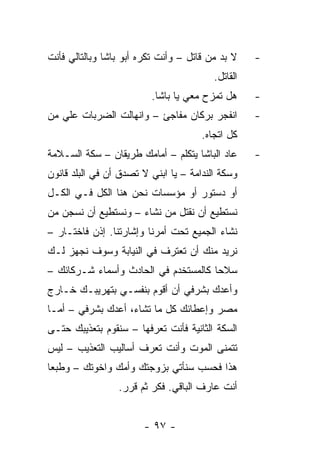 ‫ﻻ ﺒﺩ ﻤﻥ ﻗﺎﺘل – ﻭﺃﻨﺕ ﺘﻜﺭﻩ ﺃﺒﻭ ﺒﺎﺸﺎ ﻭﺒﺎﻟﺘﺎﻟﻲ ﻓﺄﻨﺕ‬    ‫-‬
                                         ‫ﺍﻟﻘﺎﺘل.‬
                         ‫ﻫل ﺘﻤﺯﺡ ﻤﻌﻲ ﻴﺎ ﺒﺎﺸﺎ.‬      ‫-‬
‫ﺍﻨﻔﺠﺭ ﺒﺭﻜﺎﻥ ﻤﻔﺎﺠﺊ – ﻭﺍﻨﻬﺎﻟﺕ ﺍﻟﻀﺭﺒﺎﺕ ﻋﻠﻲ ﻤﻥ‬         ‫-‬
                                      ‫ﻜل ﺍﺘﺠﺎﻩ.‬
‫ﻋﺎﺩ ﺍﻟﺒﺎﺸﺎ ﻴﺘﻜﻠﻡ – ﺃﻤﺎﻤﻙ ﻁﺭﻴﻘﺎﻥ – ﺴﻜﺔ ﺍﻟﺴـﻼﻤﺔ‬      ‫-‬
‫ﻭﺴﻜﺔ ﺍﻟﻨﺩﺍﻤﺔ – ﻴﺎ ﺍﺒﻨﻲ ﻻ ﺘﺼﺩﻕ ﺃﻥ ﻓﻲ ﺍﻟﺒﻠﺩ ﻗﺎﻨﻭﻥ‬
‫ﺃﻭ ﺩﺴﺘﻭﺭ ﺃﻭ ﻤﺅﺴﺴﺎﺕ ﻨﺤﻥ ﻫﻨﺎ ﺍﻟﻜل ﻓـﻲ ﺍﻟﻜـل‬
‫ﻨﺴﺘﻁﻴﻊ ﺃﻥ ﻨﻘﺘل ﻤﻥ ﻨﺸﺎﺀ – ﻭﻨﺴﺘﻁﻴﻊ ﺃﻥ ﻨﺴﺠﻥ ﻤﻥ‬
‫ﻨﺸﺎﺀ ﺍﻟﺠﻤﻴﻊ ﺘﺤﺕ ﺃﻤﺭﻨﺎ ﻭﺇﺸﺎﺭﺘﻨﺎ. ﺇﺫﻥ ﻓﺎﺨﺘـﺎﺭ –‬
‫ﻨﺭﻴﺩ ﻤﻨﻙ ﺃﻥ ﺘﻌﺘﺭﻑ ﻓﻲ ﺍﻟﻨﻴﺎﺒﺔ ﻭﺴﻭﻑ ﻨﺠﻬﺯ ﻟـﻙ‬
‫ﺴﻼ ‪‬ﺎ ﻜﺎﻟﻤﺴﺘﺨﺩﻡ ﻓﻲ ﺍﻟﺤﺎﺩﺙ ﻭﺃﺴﻤﺎﺀ ﺸـﺭﻜﺎﺌﻙ –‬
                                      ‫ﺤ‬
‫ﻭﺃﻋﺩﻙ ﺒﺸﺭﻓﻲ ﺃﻥ ﺃﻗﻭﻡ ﺒﻨﻔﺴـﻲ ﺒﺘﻬﺭﻴﺒـﻙ ﺨـﺎﺭﺝ‬
‫ﻤﺼﺭ ﻭﺇﻋﻁﺎﺌﻙ ﻜل ﻤﺎ ﺘﺸﺎﺀ، ﺃﻋﺩﻙ ﺒﺸﺭﻓﻲ – ﺃﻤـﺎ‬
‫ﺍﻟﺴﻜﺔ ﺍﻟﺜﺎﻨﻴﺔ ﻓﺄﻨﺕ ﺘﻌﺭﻓﻬﺎ – ﺴﻨﻘﻭﻡ ﺒﺘﻌﺫﻴﺒﻙ ﺤﺘـﻰ‬
‫ﺘﺘﻤﻨﻰ ﺍﻟﻤﻭﺕ ﻭﺃﻨﺕ ﺘﻌﺭﻑ ﺃﺴﺎﻟﻴﺏ ﺍﻟﺘﻌﺫﻴﺏ – ﻟﻴﺱ‬
‫ﻫﺫﺍ ﻓﺤﺴﺏ ﺴﻨﺄﺘﻲ ﺒﺯﻭﺠﺘﻙ ﻭﺃﻤﻙ ﻭﺍﺨﻭﺘﻙ – ﻭﻁﺒﻌﺎ‬
                 ‫ﺃﻨﺕ ﻋﺎﺭﻑ ﺍﻟﺒﺎﻗﻲ. ﻓﻜﺭ ﺜﻡ ﻗﺭﺭ.‬


                       ‫- ٧٩ -‬
 