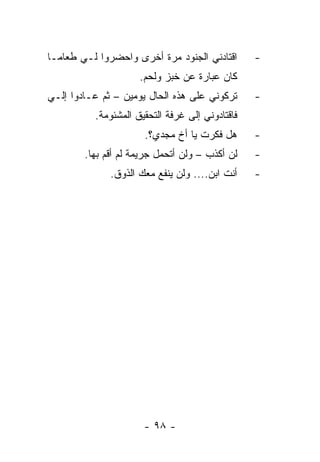 ‫ﺍﻗﺘﺎﺩﻨﻲ ﺍﻟﺠﻨﻭﺩ ﻤﺭﺓ ﺃﺨﺭﻯ ﻭﺍﺤﻀﺭﻭﺍ ﻟـﻲ ﻁﻌﺎ ‪‬ـﺎ‬
  ‫ﻤ‬                                              ‫-‬
                     ‫ﻜﺎﻥ ﻋﺒﺎﺭﺓ ﻋﻥ ﺨﺒﺯ ﻭﻟﺤﻡ.‬
‫ﺘﺭﻜﻭﻨﻲ ﻋﻠﻰ ﻫﺫﻩ ﺍﻟﺤﺎل ﻴﻭﻤﻴﻥ – ﺜﻡ ﻋـﺎﺩﻭﺍ ﺇﻟـﻲ‬      ‫-‬
          ‫ﻓﺎﻗﺘﺎﺩﻭﻨﻲ ﺇﻟﻰ ﻏﺭﻓﺔ ﺍﻟﺘﺤﻘﻴﻕ ﺍﻟﻤﺸﺌﻭﻤﺔ.‬
                      ‫ﻫل ﻓﻜﺭﺕ ﻴﺎ ﺃﺥ ﻤﺠﺩﻱ؟.‬       ‫-‬
        ‫ﻟﻥ ﺃﻜﺫﺏ – ﻭﻟﻥ ﺃﺘﺤﻤل ﺠﺭﻴﻤﺔ ﻟﻡ ﺃﻗﻡ ﺒﻬﺎ.‬    ‫-‬
              ‫ﺃﻨﺕ ﺍﺒﻥ.... ﻭﻟﻥ ﻴﻨﻔﻊ ﻤﻌﻙ ﺍﻟﺫﻭﻕ.‬    ‫-‬




                      ‫- ٨٩ -‬
 