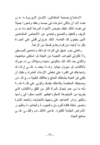 ‫ﺍﻻﺴﺘﻤﺘﺎﻉ ﺒﺼﺤﺒﺔ ﺍﻟﻤﺘﻔﺎﺌﻠﻴﻥ: ﺍﻹﻨﺴﺎﻥ ﺍﻟﺫﻱ ﻴﺭﻓـﻪ ﻋـﻥ‬
‫ﻨﻔﺴﻪ ﻻﺒﺩ ﺃﻥ ﻴﻼﻗﻰ ﺍﺴﺘﺭﺨﺎﺀ ﻓﻲ ﺠﺴﻤﻪ ﻭﻋﻘﻠﻪ ﻭﺸﻌﻭﺭﺍ ﺠﻤﻴﻼ‬
‫ﻓﻲ ﻨﻔﺴﻪ، ﻟﺫﻟﻙ ﻋﻠﻴﻙ ﺒﺨﻭﺽ ﺍﻷﺠﻭﺍﺀ ﺍﻟﻤﺭﺤﺔ ﺍﻟﺒﻌﻴـﺩﺓ ﻋـﻥ‬
‫ﺍﻟﺯﻴﻑ ﻭﺍﻟﺘﻌﻘﻴﺩ ﻭﺍﻟﺘﺼﻨﻊ ﻭﺍﺒﺘﻌﺩﻱ ﻋﻥ ﺍﻷﺸﺨﺎﺹ ﺍﻟﻤﺘﺸﺎﺌﻤﻴﻥ‬
‫ﺍﻟﺫﻴﻥ ﻴﺠﻠﺒﻭﻥ ﻟﻙ ﺍﻟﺘﻌﺎﺴﺔ. ﻟﺫﻟﻙ ﻋﺯﻴﺯﺘﻲ ﺃﻗﺒﻠﻲ ﻋﻠﻲ ﺍﻟﺤﻴـﺎﺓ‬
             ‫ﺒﻜل ﻤﺎ ﺃﻭﺘﻴﺕ ﻤﻥ ﻗﻭﺓ ﻭﺨﺫﻯ ﻗﺴﻁﺎ ﻤﻥ ﺍﻟﺭﺍﺤﺔ.‬
‫ﻭﺍﻫﻨﺌﻲ ﺒﻨﻭﻡ ﻋﻤﻴﻕ ﻓﻲ ﻓﺘﺭﺍﺕ ﻓﺭﺍﻋﻙ ﻭﺍﺴﺘﻤﻌﻲ ﻟﻠﻤﻭﺴﻴﻘﻰ‬
‫ﻭﻻ ﺘﻜﺘﺭﺜﻲ ﻟﻠﺠﻭﺍﻨﺏ ﺍﻟﺘﻌﻴﺴﺔ ﻤﻥ ﺍﻟﺤﻴﺎﺓ ﺒل ﺍﺴﺘﻐﻠﻰ ﻤﺒﺎﻫﺠﻬﺎ،‬
‫ﻭﺘﺄﻜﺩﻱ ﺒﻌﺩ ﺫﻟﻙ ﺃﻨﻙ ﺴﺘﻜﻭﻨﻴﻥ ﺴﻌﻴﺩﺓ ﻭﺴﻴﺘﻼﺸـﻰ ﺸـﻌﻭﺭﻙ‬
‫ﺒﺎﻻﻜﺘﺌﺎﺏ ﺒل ﺴﻴﺯﻭل ﻨﻬﺎﺌﻴﺎ. ﻭﻫـﺫﺍ ﻴﻌﺘﻤـﺩ ﻋﻠـﻲ ﺇﺭﺍﺩﺘـﻙ‬
‫ﻭﺸﺠﺎﻋﺘﻙ ﻓﻲ ﺍﻟﻘﺩﺭﺓ ﻋﻠﻲ ﺘﺨﻁﻰ ﺍﻷﺯﻤﺎﺕ ﺍﻟﻌﺎﺒﺭﺓ، ﻭﻋﻠﻴﻙ ﺃﻥ‬
‫ﺘﺘﻘﻨﻲ ﻓﻥ ﺍﻟﺤﻴﺎﺓ ﺒﻨﺸﺎﻁﻙ ﺍﻟﻤﻨﺘﺞ ﻭﻋﻼﻗﺘﻙ ﺍﻟﻁﻴﺒﺔ ﻤـﻊ ﺍﻟﻨـﺎﺱ‬
‫ﻭﺼﺤﺒﺘﻙ ﺍﻟﻤﺨﻠﺼﺔ ﻭﻗﻨﺎﻋﺘﻙ ﺒﻨﻔﺴﻙ ﻭﻜﻭﻨﻲ ﻋﻠﻲ ﺜﻘـﺔ ﺘﺎﻤـﺔ‬
‫ﺒﺄﻨﻪ ﻤﺎ ﻤﻥ ﻋﺩﻭ ﻟﺠﻤﺎل ﺍﻟﻤﺭﺃﺓ ﺃﻜﺜﺭ ﻤﻥ ﺍﻟﻘﻠﻕ ﻭﺍﻻﻜﺘﺌﺎﺏ ﺍﻟﺫﻱ‬
‫ﻴﻘﺭﺒﻬﺎ ﻤﻥ ﺍﻟﺸﻴﺨﻭﺨﺔ ﺍﻟﻤﺒﻜﺭﺓ ﻓﻴﻅﻬﺭ ﺍﻟﺸﻴﺏ ﻤﺒﻜﺭﺍ ﻓﻲ ﺭﺃﺴﻬﺎ‬
‫ﻭﺘﻅﻬﺭ ﺒﻭﺍﺩﺭ ﺍﻟﺘﺠﺎﻋﻴﺩ ﻋﻠﻲ ﻭﺠﻬﻬﺎ ﺒﺎﻟﺘﺠﺎﻭﻴﻑ ﻭﺘﺘﺠﻌﺩ ﺍﻟﺒﺸﺭﺓ‬
‫ﻭﺘﺼﻴﺭ ﺒﺎﻫﺘﺔ ﻓﺎﻗﺩﺓ ﻟﻠﺒﺭﻴـﻕ ﻭﺍﻟﺤﻴﻭﻴـﺔ ﻭﺍﻟﺠﺎﺫﺒﻴـﺔ ﻭﺘﻅﻬـﺭ‬
‫ﺍﻷﻤﺭﺍﺽ ﺍﻟﺠﻠﺩﻴﺔ ﺍﻟﻜﺜﻴﺭﺓ.. ﻓﺩﻋﻰ ﺍﻻﻜﺘﺌـﺎﺏ ﻭﺃﻗﺒﻠـﻲ ﻋﻠـﻲ‬
                                           ‫ﻤﺒﺎﻫﺞ ﺍﻟﺤﻴﺎﺓ.‬




                        ‫- ٩٩ -‬
 