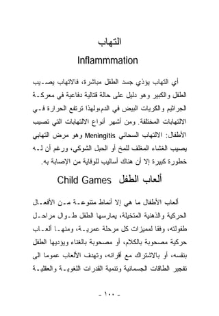 ‫ﺍﻟﺘﻬﺎﺏ‬
                ‫‪Inflammmation‬‬

‫ﺃﻱ ﺍﻟﺘﻬﺎﺏ ﻴﺅﺫﻱ ﺠﺴﺩ ﺍﻟﻁﻔل ﻤﺒﺎﺸﺭﺓ، ﻓﺎﻻﺘﻬﺎﺏ ﻴﺼـﻴﺏ‬
‫ﺍﻟﻁﻔل ﻭﺍﻟﻜﺒﻴﺭ ﻭﻫﻭ ﺩﻟﻴل ﻋﻠﻰ ﺤﺎﻟﺔ ﻗﺘﺎﻟﻴﺔ ﺩﻓﺎﻋﻴﺔ ﻓﻲ ﻤﻌﺭﻜـﺔ‬
‫ﺍﻟﺠﺭﺍﺜﻴﻡ ﻭﺍﻟﻜﺭﻴﺎﺕ ﺍﻟﺒﻴﺽ ﻓﻲ ﺍﻟﺩﻡ،ﻭﻟﻬﺫﺍ ﺘﺭﺘﻔﻊ ﺍﻟﺤﺭﺍﺭﺓ ﻓـﻲ‬
‫ﺍﻻﻟﺘﻬﺎﺒﺎﺕ ﺍﻟﻤﺨﺘﻠﻔﺔ. ﻭﻤﻥ ﺃﺸﻬﺭ ﺃﻨﻭﺍﻉ ﺍﻻﻟﺘﻬﺎﺒﺎﺕ ﺍﻟﺘﻲ ﺘﺼﻴﺏ‬
‫ﺍﻷﻁﻔﺎل: ﺍﻻﻟﺘﻬﺎﺏ ﺍﻟﺴﺤﺎﺌﻲ ‪ Meningitis‬ﻭﻫﻭ ﻤﺭﺽ ﺍﻟﺘﻬﺎﺒﻲ‬
‫ﻴﺼﻴﺏ ﺍﻟﻐﺸﺎﺀ ﺍﻟﻤﻐﻠﻑ ﻟﻠﻤﺦ ﺃﻭ ﺍﻟﺤﺒل ﺍﻟﺸﻭﻜﻲ، ﻭﺭﻏﻡ ﺃﻥ ﻟـﻪ‬
   ‫ﺨﻁﻭﺭﺓ ﻜﺒﻴﺭﺓ ﺇﻻ ﺃﻥ ﻫﻨﺎﻙ ﺃﺴﺎﻟﻴﺏ ﻟﻠﻭﻗﺎﻴﺔ ﻤﻥ ﺍﻹﺼﺎﺒﺔ ﺒﻪ.‬

         ‫ﺃﻟﻌﺎﺏ ﺍﻟﻁﻔل ‪Child Games‬‬

‫ﺃﻟﻌﺎﺏ ﺍﻷﻁﻔﺎل ﻤﺎ ﻫﻲ ﺇﻻ ﺃﻨﻤﺎﻁ ﻤﺘﻨﻭﻋـﺔ ﻤـﻥ ﺍﻷﻓﻌـﺎل‬
‫ﺍﻟﺤﺭﻜﻴﺔ ﻭﺍﻟﺫﻫﻨﻴﺔ ﺍﻟﻤﺘﺨﻴﻠﺔ، ﻴﻤﺎﺭﺴﻬﺎ ﺍﻟﻁﻔل ﻁـﻭﺍل ﻤﺭﺍﺤـل‬
‫ﻁﻔﻭﻟﺘﻪ، ﻭﻓﻘﺎ ﻟﻤﻤﻴﺯﺍﺕ ﻜل ﻤﺭﺤﻠﺔ ‪‬ﻤﺭﻴـﺔ، ﻭﻤﻨﻬـﺎ ﺃﻟﻌـﺎﺏ‬
                    ‫ﻋ‬
‫ﺤﺭﻜﻴﺔ ﻤﺼﺤﻭﺒﺔ ﺒﺎﻟﻜﻼﻡ، ﺃﻭ ﻤﺼﺤﻭﺒﺔ ﺒﺎﻟﻐﻨﺎﺀ ﻭﻴﺅﺩﻴﻬﺎ ﺍﻟﻁﻔل‬
‫ﺒﻨﻔﺴﻪ، ﺃﻭ ﺒﺎﻻﺸﺘﺭﺍﻙ ﻤﻊ ﺃﻗﺭﺍﻨﻪ، ﻭﺘﻬﺩﻑ ﺍﻷﻟﻌﺎﺏ ﻋﻤﻭﻤﺎ ﺍﻟﻰ‬
    ‫ﹰ‬
‫ﺘﻔﺠﻴﺭ ﺍﻟﻁﺎﻗﺎﺕ ﺍﻟﺠﺴﻤﺎﻨﻴﺔ ﻭﺘﻨﻤﻴﺔ ﺍﻟﻘﺩﺭﺍﺕ ﺍﻟﻠﻐﻭﻴـﺔ ﻭﺍﻟﻌﻘﻠﻴـﺔ‬


                        ‫- ٠٠١ -‬
 