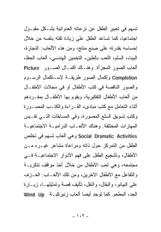 ‫ﹸﺴﻬﻡ ﻓﻲ ﺘﻌﺒﻴﺭ ﺍﻟﻁﻔل ﻋﻥ ﻨﺯﻋﺎﺘﻪ ﺍﻟﻌﺩﻭﺍﻨﻴﺔ ﺒﺸـﻜل ﻤﻘﺒـﻭل‬
                                                   ‫ﺘ‬
‫ﺍﺠﺘﻤﺎﻋﻴﺎ، ﻜﻤﺎ ﺘﺴﺎﻋﺩ ﺍﻟﻁﻔل ﻋﻠﻰ ﺯﻴﺎﺩﺓ ﺜﻘﺘﻪ ﺒﻨﻔﺴﻪ ﻤﻥ ﺨﻼل‬
                                             ‫ﹰ‬
‫ﺇﺤﺴﺎﺴﻪ ﺒﻘﺩﺭﺘﻪ ﻋﻠﻰ ﺼﻨﻊ ﻤﻨﺘﺞ، ﻭﻤﻥ ﻫﺫﻩ ﺍﻷﻟﻌﺎﺏ: ﺍﻟﻨﺠﺎﺭﺓ،‬
‫ﺍﻟﺒﻴﺕ، ﺍﻟﺴﻠﻡ، ﺍﻟﻠﻌﺏ ﺒﺎﻟﻁﻴﻥ، ﺍﻟﺘﺨﻤﻴﻥ ﺍﻟﻬﻨﺩﺴﻲ، ﺃﻟﻌﺎﺏ ﺍﻟﺤﻅ،‬
‫ﺃﻟﻌﺎﺏ ﺍﻟﺼﻭﺭ ﺍﻟﻤﺠﺯﺃﺓ. ﻭﻫﻨـﺎﻙ ﺍﻜﻤـﺎل ﺍﻟﺼـﻭﺭ ‪Picture‬‬
‫‪ Completion‬ﻭﺇﻜﻤﺎل ﺍﻟﺼﻭﺭ ﻁﺭﻴﻘـﺔ ﻹﺴـﺘﻜﻤﺎل ﺍﻟﺭﺴـﻭﻡ‬
‫ﻭﺍﻟﺼﻭﺭ ﺍﻟﻨﺎﻗﺼﺔ ﻓﻲ ﻜﺘﺏ ﺍﻷﻁﻔﺎل ﺃﻭ ﻓﻲ ﻤﺠﻼﺕ ﺍﻷﻁﻔـﺎل‬
‫ﻤﻥ ﺃﻟﻌﺎﺏ ﺍﻷﻁﻔﺎل ﺍﻟﺘﻔﻜﻴﺭﻴﺔ، ﻭﻴﻘﻭﻡ ﺒﻬﺎ ﺍﻷﻁﻔـﺎل ﺒﻤﻔـﺭﺩﻫﻡ‬
‫ﺃﺜﻨﺎﺀ ﺍﻟﺘﻌﺎﻤل ﻤﻊ ﻜﺘﺏ ﻤﺒﺎﺩﻯﺀ ﺍﻟﻘـﺭﺍﺀﺓ ﻭﺍﻟﻜﺘـﺏ ﺍﻟﻤﺼـﻭﺭﺓ‬
‫ﻭﻜﺘﺏ ﺘﺴﻭﻴﻕ ﺍﻟﺴﻠﻊ ﺍﻟﻤﺼﻭﺭﺓ، ﻭﻓﻲ ﺍﻟﻤﺴﺎﺒﻘﺎﺕ ﺍﻟﺘـﻲ ﺘﻘـﻴﺱ‬
‫ﺍﻟﻤﻬﺎﺭﺍﺕ ﺍﻟﻤﺨﺘﻠﻔﺔ. ﻭﻫﻨﺎﻙ ﺍﻷﻟﻌـﺎﺏ ﺍﻟﺩﺭﺍﻤﻴـﺔ ﺍﻻﺠﺘﻤﺎﻋﻴـﺔ‬
‫‪ Social Dramatic Activities‬ﻭﻫﻲ ﺃﻟﻌﺎﺏ ﺘﺴﻬﻡ ﻓﻲ ﺘﺨﻠﺹ‬
‫ﺍﻟﻁﻔل ﻤﻥ ﺍﻟﺘﻤﺭﻜﺯ ﺤﻭل ﺫﺍﺘﻪ ﻭﻤﺭﺍﻋﺎﺓ ﻤﺸﺎﻋﺭ ﻏﻴـﺭﻩ ﻤـﻥ‬
‫ﺍﻷﻁﻔﺎل، ﻭﺘﺸﺠﻴﻊ ﺍﻟﻁﻔل ﻋﻠﻰ ﻓﻬﻡ ﺍﻷﺩﻭﺍﺭ ﺍﻻﺠﺘﻤﺎﻋﻴـﺔ ﻓـﻲ‬
‫ﻤﺠﺘﻤﻌﻪ، ﻭﻫﻲ ﻟﻌﺏ ﺍﻷﻁﻔﺎل ﻤﻥ ﺨﻼل ﺃﺨﺫ ﻤﻭﺍﻗﻑ ﺘﻨﻜﺭﻴـﺔ‬
‫ﻭﺍﻟﺘﻔﺎﻋل ﻤﻊ ﺍﻷﻁﻔﺎل ﺍﻵﺨﺭﻴﻥ، ﻭﻤﻥ ﺘﻠﻙ ﺍﻷﻟﻌـﺎﺏ: ﺍﻟﻌـﺯﻑ‬
‫ﻋﻠﻰ ﺍﻟﺒﻴﺎﻨﻭ، ﻭﺍﻟﺒﻘﺎل، ﻭﺍﻟﻨﻘل، ﺘﺄﻟﻴﻑ ﻗﺼﺔ ﻭﺘﻤﺜﻴﻠﻬـﺎ، ﺯﻴـﺎﺭﺓ‬
‫‪Wind Up‬‬     ‫ﺍﻟﺠﺩ، ﺍﻟﻤﻁﻌﻡ. ﻜﻤﺎ ﺘﻭﺠﺩ ﺃﻴﻀﺎ ﺃﻟﻌﺎﺏ ﺯﻨﺒﺭﻜﻴـﺔ‬
                           ‫ﹰ‬


                        ‫- ٢٠١ -‬
 