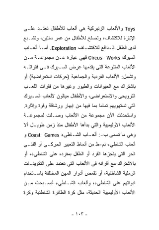 ‫‪ Toys‬ﻭﺍﻷﻟﻌﺎﺏ ﺍﻟﺯﻨﺒﺭﻜﻴﺔ ﻫﻲ ﺃﻟﻌﺎﺏ ﻟﻸﻁﻔﺎل ﺘﻌﺘـﺩ ﻋﻠـﻰ‬
‫ﺍﻹﺜﺎﺭﺓ ﻟﻼﻜﺘﺸﺎﻑ، ﻭﺘﺼﻠﺢ ﻟﻸﻁﻔﺎل ﻤﻥ ﻋﻤﺭ ﺴﻨﺘﻴﻥ، ﻭﺘﺸـﺒﻊ‬
‫ﻟﺩﻯ ﺍﻟﻁﻔل ﺍﻟـﺩﺍﻓﻊ ﻟﻼﻜﺘﺸـﺎﻑ ‪ .Exploration‬ﺃﻤـﺎ ﺃﻟﻌـﺎﺏ‬
‫ﺍﻟﺴﻴﺭﻙ ‪ Circus Works‬ﻓﻬﻲ ﻋﺒﺎﺭﺓ ﻋـﻥ ﻤﺠﻤﻭﻋـﺔ ﻤـﻥ‬
‫ﺍﻷﻟﻌﺎﺏ ﺍﻟﻤﺘﻨﻭﻋﺔ ﺍﻟﺘﻰ ﻴﻘﺩﻤﻬﺎ ﻋﺭﺽ ﺍﻟﺴـﻴﺭﻙ ﻓـﻰ ﻓﻘﺭﺍﺘـﻪ‬
‫ﻭﺘﺸﻤل: ﺍﻷﻟﻌﺎﺏ ﺍﻟﻔﺭﺩﻴﺔ ﻭﺍﻟﺠﻤﺎﻋﻴﺔ )ﺤﺭﻜﺎﺕ ﺍﺴﺘﻌﺭﺍﻀﻴﺔ( ﺃﻭ‬
‫ﺒﺎﺸﺘﺭﺍﻙ ﻤﻊ ﺍﻟﺤﻴﻭﺍﻨﺎﺕ ﻭﺍﻟﻁﻴﻭﺭ ﻭﻏﻴﺭﻫﺎ ﻤﻥ ﻓﻘﺭﺍﺕ ﺍﻟﻠﻌـﺏ‬
‫ﺍﻟﺘﺭﻭﻴﺤﻰ ﻭﺍﻻﺴﺘﻌﺭﺍﻀﻰ، ﻭﺍﻷﻁﻔﺎل ﻤﻴﺎﻟﻭﻥ ﻷﻟﻌﺎﺏ ﺍﻟﺴـﻴﺭﻙ‬
‫ﺍﻟﺘﻲ ﺘﺴﺘﻬﻭﻴﻬﻡ ﺘﻤﺎﻤﺎ ﺒﻤﺎ ﻓﻴﻬﺎ ﻤﻥ ﺇﺒﻬﺎﺭ ﻭﺭﺸﺎﻗﺔ ﻭﻗﻭﺓ ﻭﺇﺜﺎﺭﺓ.‬
                                      ‫ﹰ‬
‫ﻭﺍﺴﺘﺤﺩﺜﺕ ﺍﻵﻥ ﻤﺠﻤﻭﻋﺔ ﻤﻥ ﺍﻷﻟﻌﺎﺏ ﻭﺼـﻠﺕ ﻟﻤﺠﻤﻭﻋـﺔ‬
‫ﺍﻷﻟﻌﺎﺏ ﺍﻷﻭﻟﻴﻤﺒﻴﺔ ﻭﺍﻟﺘﻲ ﺒﺩﺃﻫﺎ ﺍﻷﻁﻔﺎل ﻤﻨﺫ ﺯﻤﻥ ﻁﻭﻴـل ﺃﻻ‬
‫ﻭﻫﻲ ﻤﺎ ﺘﺴﻤﻰ ﺏ-: ﺃﻟﻌـﺎﺏ ﺍﻟﺸـﺎﻁﻰﺀ ‪ Coast Games‬ﻭ‬
‫ﺃﻟﻌﺎﺏ ﺍﻟﺸﺎﻁﻲﺀ ﻨﻡ-ﻁ ﻤﻥ ﺃﻨﻤﺎﻁ ﺍﻟﺘﻌﺒﻴﺭ ﺍﻟﺤﺭﻜـﻰ ﺃﻭ ﺍﻟﻔﻨـﻰ‬
‫ﺍﻟﺤﺭ ﺍﻟﺘﻲ ﻴﻨﺠﺯﻫﺎ ﺍﻟﻔﺭﺩ ﺃﻭ ﺍﻟﻁﻔل ﺒﻤﻔﺭﺩﻩ ﻋﻠﻰ ﺍﻟﺸﺎﻁﻰﺀ، ﺃﻭ‬
‫ﺒﺎﻻﺸﺘﺭﺍﻙ ﻤﻊ ﺃﻗﺭﺍﻨﻪ ﻓﻰ ﺍﻷﻟﻌﺎﺏ ﺍﻟﺘﻲ ﺘﻌﺘﻤﺩ ﻋﻠﻰ ﺍﻟﺘﻜﻭﻴﻨـﺎﺕ‬
‫ﺍﻟﺭﻤﻠﻴﺔ ﺍﻟﺸﺎﻁﺌﻴﺔ، ﺃﻭ ﺘﻘﻤﺹ ﺃﺩﻭﺍﺭ ﺍﻟﻤﻬﻥ ﺍﻟﻤﺨﺘﻠﻔﺔ ﺒﺎﺴـﺘﺨﺩﺍﻡ‬
‫ﺍﺩﻭﺍﺘﻬﻡ ﻋﻠﻰ ﺍﻟﺸﺎﻁﻰﺀ، ﻭﺃﻟﻌﺎﺏ ﺍﻟﺸـﺎﻁﻲﺀ ﺃﺼـﺒﺤﺕ ﻤـﻥ‬
‫ﺍﻷﻟﻌﺎﺏ ﺍﻷﻭﻟﻴﻤﺒﻴﺔ ﺍﻟﺤﺩﻴﺜﺔ، ﻤﺜل ﻜﺭﺓ ﺍﻟﻁﺎﺌﺭﺓ ﺍﻟﺸﺎﻁﺌﻴﺔ ﻭﻜﺭﺓ‬


                        ‫- ٣٠١ -‬
 