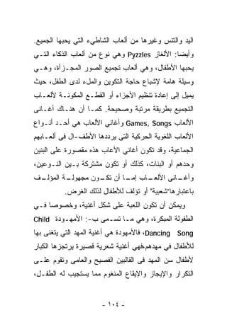 ‫ﺍﻟﻴﺩ ﻭﺍﻟﺘﻨﺱ ﻭﻏﻴﺭﻫﺎ ﻤﻥ ﺃﻟﻌﺎﺏ ﺍﻟﺸﺎﻁﻲﺀ ﺍﻟﺘﻲ ﻴﺤﺒﻬﺎ ﺍﻟﺠﻤﻴﻊ.‬
‫ﻭﺃﻴﻀﺎ: ﺍﻷﻟﻐﺎﺯ ‪ Pyzzles‬ﻭﻫﻲ ﻨﻭﻉ ﻤﻥ ﺃﻟﻌﺎﺏ ﺍﻟﺫﻜﺎﺀ ﺍﻟﺘـﻲ‬
                                              ‫ﹰ‬
‫ﻴﺤﺒﻬﺎ ﺍﻷﻁﻔﺎل، ﻭﻫﻲ ﺃﻟﻌﺎﺏ ﺘﺠﻤﻴﻊ ﺍﻟﺼﻭﺭ ﺍﻟﻤﺠـﺯﺃﺓ، ﻭﻫـﻲ‬
‫ﻭﺴﻴﻠﺔ ﻫﺎﻤﺔ ﻹﺸﺒﺎﻉ ﺤﺎﺠﺔ ﺍﻟﺘﻜﻭﻴﻥ ﻭﺍﻟﻤلﺀ ﻟﺩﻯ ﺍﻟﻁﻔل، ﺤﻴﺙ‬
‫ﻴﻤﻴل ﺇﻟﻰ ﺇﻋﺎﺩﺓ ﺘﻨﻅﻴﻡ ﺍﻷﺠﺯﺍﺀ ﺃﻭ ﺍﻟﻘﻁـﻊ ﺍﻟﻤﻜﻭﻨـﺔ ﻷﻟﻌـﺎﺏ‬
‫ﺍﻟﺘﺠﻤﻴﻊ ﺒﻁﺭﻴﻘﺔ ﻤﺭﺘﺒﺔ ﻭﺼﺤﻴﺤﺔ. ﻜﻤـﺎ ﺃﻥ ﻫﻨـﺎﻙ ﺃﻏـﺎﻨﻰ‬
‫ﺍﻷﻟﻌﺎﺏ ‪ Games, Songs‬ﻭﺃﻏﺎﻨﻲ ﺍﻷﻟﻌﺎﺏ ﻫﻲ ﺃﺤـﺩ ﺃﻨـﻭﺍﻉ‬
‫ﺍﻷﻟﻌﺎﺏ ﺍﻟﻠﻐﻭﻴﺔ ﺍﻟﺤﺭﻜﻴﺔ ﺍﻟﺘﻰ ﻴﺭﺩﺩﻫﺎ ﺍﻷﻁﻑ-ﺍل ﻓﻰ ﺃﻟﻌـﺎﺒﻬﻡ‬
‫ﺍﻟﺠﻤﺎﻋﻴﺔ، ﻭﻗﺩ ﺘﻜﻭﻥ ﺃﻏﺎﻨﻲ ﺍﻷﻋﺎﺏ ﻫﺫﻩ ﻤﻘﺼﻭﺭﺓ ﻋﻠﻰ ﺍﻟﺒﻨﻴﻥ‬
‫ﻭﺤﺩﻫﻡ ﺃﻭ ﺍﻟﺒﻨﺎﺕ، ﻜﺫﻟﻙ ﺃﻭ ﺘﻜﻭﻥ ﻤﺸﺘﺭﻜﺔ ﺒـﻴﻥ ﺍﻟﻨـﻭﻋﻴﻥ،‬
‫ـﻑ‬
 ‫ـﺔ ﺍﻟﻤﺅﻟـ‬
         ‫ـﺎﺏ ـﺎ ﺃﻥ ـﻭﻥ ﻤﺠﻬﻭﻟـ‬
                  ‫ﺘﻜـ‬   ‫ـﺎﻨﻰ ﺍﻷﻟﻌـ ﺇﻤـ‬
                                     ‫ﻭﺃﻏـ‬
          ‫ﺒﺎﻋﺘﺒﺎﺭﻫﺎ”ﺸﻌﺒﻴﺔ" ﺃﻭ ﺘﺅﻟﻑ ﻟﻸﻁﻔﺎل ﻟﺫﻟﻙ ﺍﻟﻐﺭﺽ.‬
‫ﻭﻴﻤﻜﻥ ﺃﻥ ﺘﻜﻭﻥ ﺍﻟﻠﻌﺒﺔ ﻋﻠﻰ ﺸﻜل ﺃﻏﻨﻴﺔ، ﻭﺨﺼﻭﺼﺎ ﻓـﻲ‬
    ‫ﹰ‬
‫ﺍﻟﻁﻔﻭﻟﺔ ﺍﻟﻤﺒﻜﺭﺓ، ﻭﻫﻲ ﻤـﺎ ﺘﺴـﻤﻰ ﺏ-: ﺍﻷﻤﻬـﻭﺩﺓ ‪Child‬‬
‫‪ ،Dancing Song‬ﻓﺎﻷﻤﻬﻭﺩﺓ ﻫﻲ ﺃﻏﻨﻴﺔ ﺍﻟﻤﻬﺩ ﺍﻟﺘﻲ ﻴﺘﻐﻨﻰ ﺒﻬﺎ‬
‫ﻟﻸﻁﻔﺎل ﻓﻲ ﻤﻬﺩﻫﻡ،ﻓﻬﻲ ﺃﻏﻨﻴﺔ ﺸﻌﺭﻴﺔ ﻗﺼﻴﺭﺓ ﻴﺭﺘﺠﺯﻫﺎ ﺍﻟﻜﺒﺎﺭ‬
‫ﻷﻁﻔﺎل ﺴﻥ ﺍﻟﻤﻬﺩ ﻓﻰ ﺍﻟﻘﺎﻟﺒﻴﻥ ﺍﻟﻔﺼﻴﺢ ﻭﺍﻟﻌﺎﻤﻰ ﻭﺘﻘﻭﻡ ﻋﻠـﻰ‬
‫ﺍﻟﺘﻜﺭﺍﺭ ﻭﺍﻹﻴﺠﺎﺯ ﻭﺍﻹﻴﻘﺎﻉ ﺍﻟﻤﻨﻐﻭﻡ ﻤﻤﺎ ﻴﺴﺘﺠﻴﺏ ﻟﻪ ﺍﻟﻁﻔـل،‬


                       ‫- ٤٠١ -‬
 