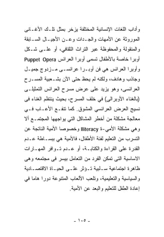 ‫ﻭﺃﺩﺍﺏ ﺍﻟﻠﻐﺎﺕ ﺍﻹﻨﺴﺎﻨﻴﺔ ﺍﻟﻤﺨﺘﻠﻔﺔ ﻴﺯﺨﺭ ﺒﻤﺜل ﺘﻠـﻙ ﺍﻷﻏـﺎﻨﻰ‬
‫ﺍﻟﻤﻭﺭﻭﺜﺔ ﻋﻥ ﺍﻷﻤﻬﺎﺕ ﻭﺍﻟﺠـﺩﺍﺕ ﻭﻋـﻥ ﺍﻷﺠﻴـﺎل ﺍﻟﺴـﺎﺒﻘﺔ‬
‫ﻭﺍﻟﻤﻨﻘﻭﻟﺔ ﻭﺍﻟﻤﺤﻔﻭﻅﺔ ﻋﺒﺭ ﺍﻟﺘﺭﺍﺙ ﺍﻟﺜﻘﺎﻓﻲ، ﺃﻭ ﻋﻠـﻰ ﺸـﻜل‬
‫ﺃﻭﺒﺭﺍ ﺨﺎﺼﺔ ﺒﺎﻷﻁﻔﺎل ﺘﺴﻤﻰ ﺃﻭﺒﺭﺍ ﺍﻟﻌﺭﺍﺌﺱ ‪Puppet Opera‬‬
‫ﻭﺃﻭﺒﺭﺍ ﺍﻟﻌﺭﺍﺌﺱ ﻫﻲ ﻓﻥ ﺃﻭﺒـﺭﺍ ﻋﺭﺍﺌﺴـﻰ ﻤـﺯﺩﻭﺝ ﺠﻤﻴـل‬
‫ﻭﺠﺎﺫﺏ ﻭﻫﺎﺩﻑ، ﻭﻟﻜﻨﻪ ﻟﻡ ﻴﺤﻅ ﺤﺘﻰ ﺍﻵﻥ ﺒﺸـﻌﺒﻴﺔ ﺍﻟﻤﺴـﺭﺡ‬
‫ﺍﻟﻌﺭﺍﺌﺴﻰ، ﻭﻫﻭ ﻴﺯﻴﺩ ﻋﻠﻰ ﻋﺭﺽ ﻤﺴﺭﺡ ﺍﻟﻌﺭﺍﺌﺱ ﺍﻟﺘﻤﺜﻴﻠـﻰ‬
‫)ﺒﺎﻟﻐﻨﺎﺀ ﺍﻷﻭﺒﺭﺍﻟﻰ( ﻓﻲ ﺨﻠﻑ ﺍﻟﻤﺴﺭﺡ، ﺒﺤﻴﺙ ﻴﻨﺘﻅﻡ ﺍﻟﻐﻨﺎﺀ ﻓﻰ‬
‫ﻨﺴﻴﺞ ﺍﻟﻌﺭﺽ ﺍﻟﻌﺭﺍﺌﺴﻲ ﺍﻟﻤﺸﻭﻕ. ﻜﻤﺎ ﺘﻨﻔـﻊ ﺍﻷﻋـﺎﺏ ﻓـﻲ‬
‫ﻤﻌﺎﻟﺠﺔ ﻤﺸﻜﻠﺔ ﻤﻥ ﺃﺨﻁﺭ ﺍﻟﻤﺸﺎﻜل ﺍﻟﺘﻲ ﻴﻭﺍﺠﻬﻬﺎ ﺍﻟﻤﺠﺘﻤـﻊ ﺃﻻ‬
‫ﻭﻫﻲ ﻤﺸﻜﻠﺔ ﺍﻷﻤﻲ-ﺓ ‪ Iliteracy‬ﻭﺨﺼﻭﺼﺎ ﺍﻷﻤﻴﺔ ﺍﻟﻨﺎﺘﺠﺔ ﻋﻥ‬
                 ‫ﹰ‬
‫ﺍﻟﺘﺴﺭﺏ ﻤﻥ ﺍﻟﺘﻌﻠﻴﻡ ﻟﻔﺌﺔ ﺍﻷﻁﻔﺎل، ﻓﺎﻷﻤﻴﺔ ﻫﻲ ﺒﺒﺴـﺎﻁﺔ ﻋـﺩﻡ‬
‫ﺍﻟﻘﺩﺭﺓ ﻋﻠﻰ ﺍﻟﻘﺭﺍﺀﺓ ﻭﺍﻟﻜﺘﺎﺒـﺔ، ﺃﻭ ﻋـﺩﻡ ﺘـﻭﺍﻓﺭ ﺍﻟﻤﻬـﺎﺭﺍﺕ‬
‫ﺍﻻﺴﺎﺴﻴﺔ ﺍﻟﺘﻰ ﺘﻤﻜﻥ ﺍﻟﻔﺭﺩ ﻤﻥ ﺍﻟﺘﻌﺎﻤل ﺒﻴﺴﺭ ﻓﻰ ﻤﺠﺘﻤﻌﻪ ﻭﻫﻰ‬
‫ﻅﺎﻫﺭﺓ ﺍﺠﺘﻤﺎﻋﻴﺔ ﺴـﻠﺒﻴﺔ ﺘـﺅﺜﺭ ﻋﻠـﻰ ﺍﻟﺤﻴـﺎﺓ ﺍﻻﻗﺘﺼـﺎﺩﻴﺔ‬
‫ﻭﺍﻟﺴﻴﺎﺴﻴﺔ ﻭﺍﻟﺘﻌﻠﻴﻤﻴﺔ، ﻭﺘﻠﻌﺏ ﺍﻷﻟﻌﺎﺏ ﺍﻟﻤﺘﻨﻭﻋﺔ ﺩﻭﺭﺍ ﻫﺎﻤﺎ ﻓﻲ‬
        ‫ﹰ‬
                     ‫ﺇﻋﺎﺩﺓ ﺍﻟﻁﻔل ﻟﻠﺘﻌﻠﻴﻡ ﻭﺍﻟ ‪‬ﻌﺩ ﻋﻥ ﺍﻷﻤﻴﺔ.‬
                                 ‫ﺒ‬




                       ‫- ٥٠١ -‬
 