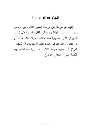 ‫ﺇﻟﻬﺎﻡ ‪Inspiration‬‬

‫ﺍﻹﻟﻬﺎﻡ ﻫﻭ ﻤﺭﺤﻠﺔ ﻤﻥ ﻤﺭﺍﺤل ﺍﻟﺘﻔﻜﻴﺭ ﺍﻹﺒـﺩﺍﻋﻲ، ﻭﻫـﻲ‬
‫ﺼﻭﺭﺓ ﻤﻥ ﺼﻭﺭ ﺍﻻﺒﺘﻜﺎﺭ، ﻭﺘﻁﺭﺃ ﺍﻟﻔﻜﺭﺓ ﺍﻟ ‪‬ﻠ ‪‬ﻤﺔﻋﻠﻰ ﺫﻫـﻥ‬
          ‫ﻤﻬ‬
‫ﺍﻟﻔﻨﺎﻥ ﺃﻭ ﺍﻷﺩﻴﺏ ﺒﺼﻭﺭﺓ ﻤﻔﺎﺠﺌﺔ ﺃﺜﻨﺎﺀ ﻋﻤﻠﻴﺎﺕ ﺍﻻﺒﺩﺍﻉ ﺍﻟﻔﻨـﻰ‬
‫ﺃﻭ ﺍﻷﺩﺒﻰ، ﻭﺍﻟﺘﻲ ﺘﺘﻡ ﻓﻲ ﻫﺩﻭﺀ ﻋﻘﺏ ﺍﻻﺴﺘﺭﺨﺎﺀ ﺃﻭ ﺍﻟﺘﻔﻜﻴـﺭ‬
‫ﺍﻟﻤﺭﻜﺯ ﺃﻭ ﺤﻀﻭﺭ ﻤﻠﻬﻤﺔ ﺍﻟﺘﻔﻜﻴـﺭ ﻓـﻲ ﻭﻗـﺕ ﺍﻟﺨﺼـﻭﺒﺔ‬
                          ‫ﺍﻟﺫﻫﻨﻴﺔ.ﺃﻨﻅﺭ: ﺍﻻﺒﺘﻜﺎﺭ- ﺍﻹﺒﺩﺍﻉ‬




                       ‫- ٦٠١ -‬
 